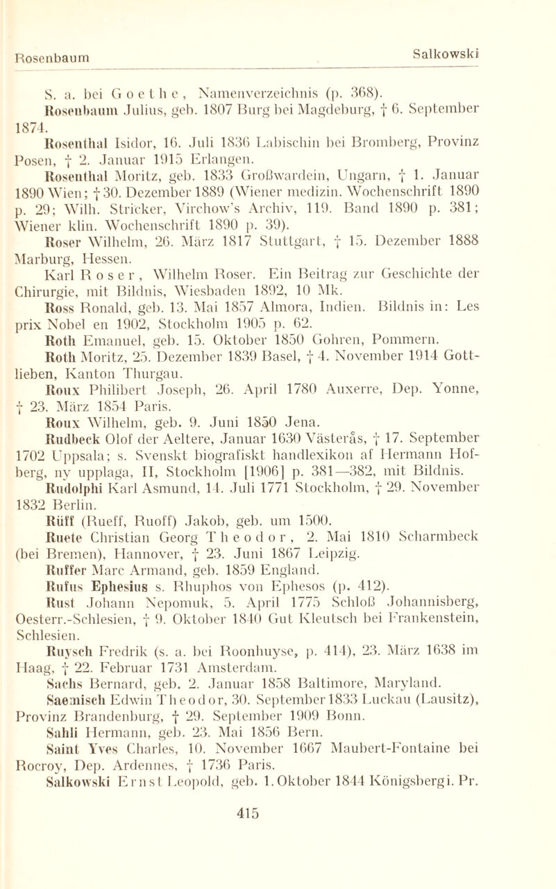 Rosenbaum Salkowski S. a. bei G o e t h e , Namenverzeichnis (p. 368). Roseubaum Julius, geh. 1807 Burg bei Magdeburg, f 6. September 1874. Rosenthal Isidor, 16. Juli 1836 Labischin bei Bromberg, Provinz Posen, t 2. Januar 1915 Erlangen. Rosenthal Moritz, geh. 1833 Großwardein, Ungarn, f 1. Januar 1890 Wien; f 30. Dezember 1889 (Wiener medizin. Wochenschrift 1890 p. 29; Willi. Stricker, Virchow’s Archiv, 119. Band 1890 p. 381; Wiener klin. Wochenschrift 1890 p. 39). Roser Wilhelm, 26. März 1817 Stuttgart, f 15. Dezember 1888 Marburg, Hessen. Karl Roser, Wilhelm Roser. Ein Beitrag zur Geschichte der Chirurgie, mit Bildnis, Wiesbaden 1892, 10 Mk. Ross Ronald, geb. 13. Mai 1857 Almora, Indien. Bildnis in: Les prix Nobel en 1902, Stockholm 1905 p. 62. Roth Emanuel, geb. 15. Oktober 1850 Gohren, Pommern. Roth Moritz, 25. Dezember 1839 Basel, f 4. November 1914 Gott¬ lieben, Kanton Thurgau. Roux Philibert Joseph, 26. April 1780 Auxerre, Dep. Yonne, 7 23. März 1854 Paris. Roux Wilhelm, geb. 9. Juni 1850 Jena. Rudbeck Olof der Aeltere, Januar 1630 Västeräs, f 17. September 1702 Uppsala; s. Svenskt biografiskt handlexikon af Hermann Hof¬ berg, ny upplaga, II, Stockholm [1906] p. 381—382, mit Bildnis. Rudolphi Karl Asmund, 14. Juli 1771 Stockholm, f 29. November 1832 Berlin. Riiff (Rueff, Ruoff) Jakob, geb. um 1500. Ruete Christian Georg T h e o d o r , 2. Mai 1810 Scharmbeck (bei Bremen), Hannover, f 23. Juni 1867 Leipzig. Raffer Marc Armand, geb. 1859 England. Rufus Ephesius s. Rhuphos von Ephesos (p. 412). Rust Johann Nepomuk, 5. April 1775 Schloß Johannisberg, Oesterr.-Schlesien, j 9. Oktober 1840 Gut Kleutsch bei Erankenstein, Schlesien. Ruysch Fredrik (s. a. bei Roonhuyse, p. 414), 23. März 1638 im Haag, f 22. Februar 1731 Amsterdam. Sachs Bernard, geb. 2. Januar 1858 Baltimore, Maryland. Saemisch Edwin Theodor, 30. September 1833 Luckau (Lausitz), Provinz Brandenburg, f 29. September 1909 Bonn. Sahli Hermann, geb. 23. Mai 1856 Bern. Saint Yves Charles, 10. November 1667 Maubert-Fontaine bei Rocroy, Dep. Ardennes, f 1736 Paris. Salkowski Ernst Leopold, geb. 1.Oktober 1844 Königsbergi. Pr.