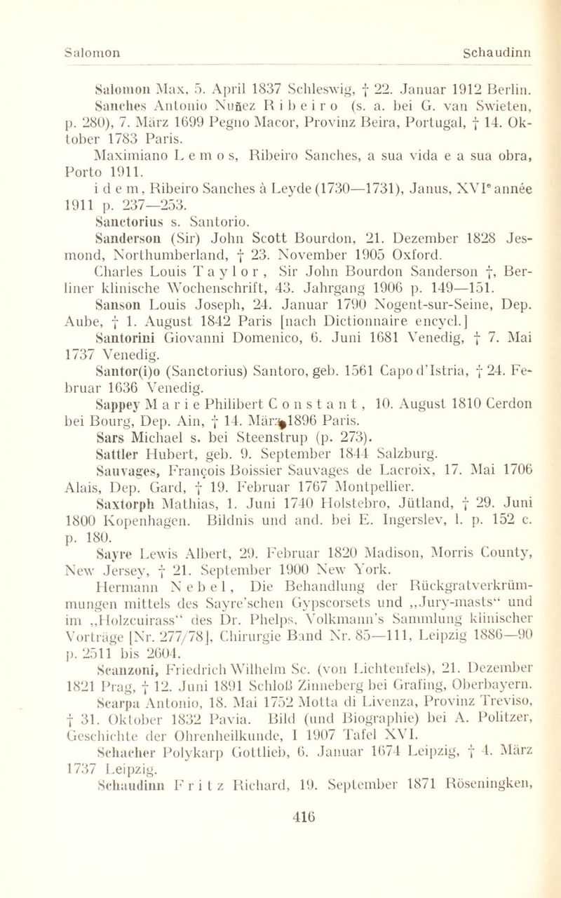 Salomon Schaudinn Salomon Max, 5. April 1837 Schleswig, f 22. Januar 1912 Berlin. Sanches Antonio Nufiez Ribeiro (s. a. bei G. van Swieten, p. 280), 7. März 1699 Pegno Macor, Provinz Beira, Portugal, f 14. Ok¬ tober 1783 Paris. Maximiano L e m o s, Ribeiro Sanches, a sua vida e a sua obra, Porto 1911. i d e m, Ribeiro Sanches ä Leyde (1730—1731), Janus, XVPannee 1911 p. 237—253. Sanctorius s. Santorio. Sandersoii (Sir) John Scott Bourdon, 21. Dezember 1828 Jes- mond, Northumberland, f 23. November 1905 Oxford. Charles Louis Taylor, Sir John Bourdon Sanderson f, Ber¬ liner klinische Wochenschrift, 43. Jahrgang 1906 p. 149—151. Sanson Louis Joseph, 24. Januar 1790 Nogent-sur-Seine, Dep. Aube, f 1. August 1842 Paris [nach Dictionnaire encycl.] Santorini Giovanni Domenico, 6. Juni 1681 Venedig, f 7. Mai 1737 Venedig. Santor(i)o (Sanctorius) Santoro, geh. 1561 CapodTstria, f 24. Fe¬ bruar 1636 Venedig. Sappey Marie Philibert Constant, 10. August 1810 Cerdon bei Bourg, Dep. Ain, f 14. Mär.^1896 Paris. Sars Michael s. bei Steenstrup (p. 273). Sattler Hubert, geb. 9. September 1844 Salzburg. Sauvages, Francois Boissier Sauvages de Lacroix, 17. Mai 1706 Alais, Dep. Gard, f 19. Februar 1767 Montpellier. Saxtorph Mathias, 1. Juni 1740 Holstebro, Jütland, f 29. Juni 1800 Kopenhagen. Bildnis und and. bei E. Ingerslev, 1. p. 152 c. p. 180. Sayre Lewis Albert, 29. Februar 1820 Madison, Morris County, New Jersey, f 21. September 1900 New York. Hermann Nebel, Die Behandlung der Rückgratverkrüm¬ mungen mittels des Sayre’schen Gypscorsets und „Jurv-masts“ und im „Holzeuirass“ des Dr. Phelps, Volkmann's Sammlung klinischer Vorträge [Nr. 277/78J, Chirurgie Band Nr. 85—111, Leipzig 1886—90 p. 2511 bis 2604. Scanzoni, Friedrich Wilhelm Sc. (von Lichtenfels), 21. Dezember 1821 Prag, f 12. Juni 1891 Schloß Zinneberg bei Grafing, Oberbayern. Scarpa Antonio, 18. Mai 1752 Motta di Livenza, Provinz 1 reviso, f 31. Oktober 1832 Pavia. Bild (und Biographie) bei A. Politzer, Geschichte der Ohrenheilkunde, 1 1907 Tafel XVI. Schacher Polykarp Gottlieb, 6. Januar 1674 Leipzig, f 4. März 1737 Leipzig. Schaudinn Fritz Richard, 19. September 1871 Röseningken,