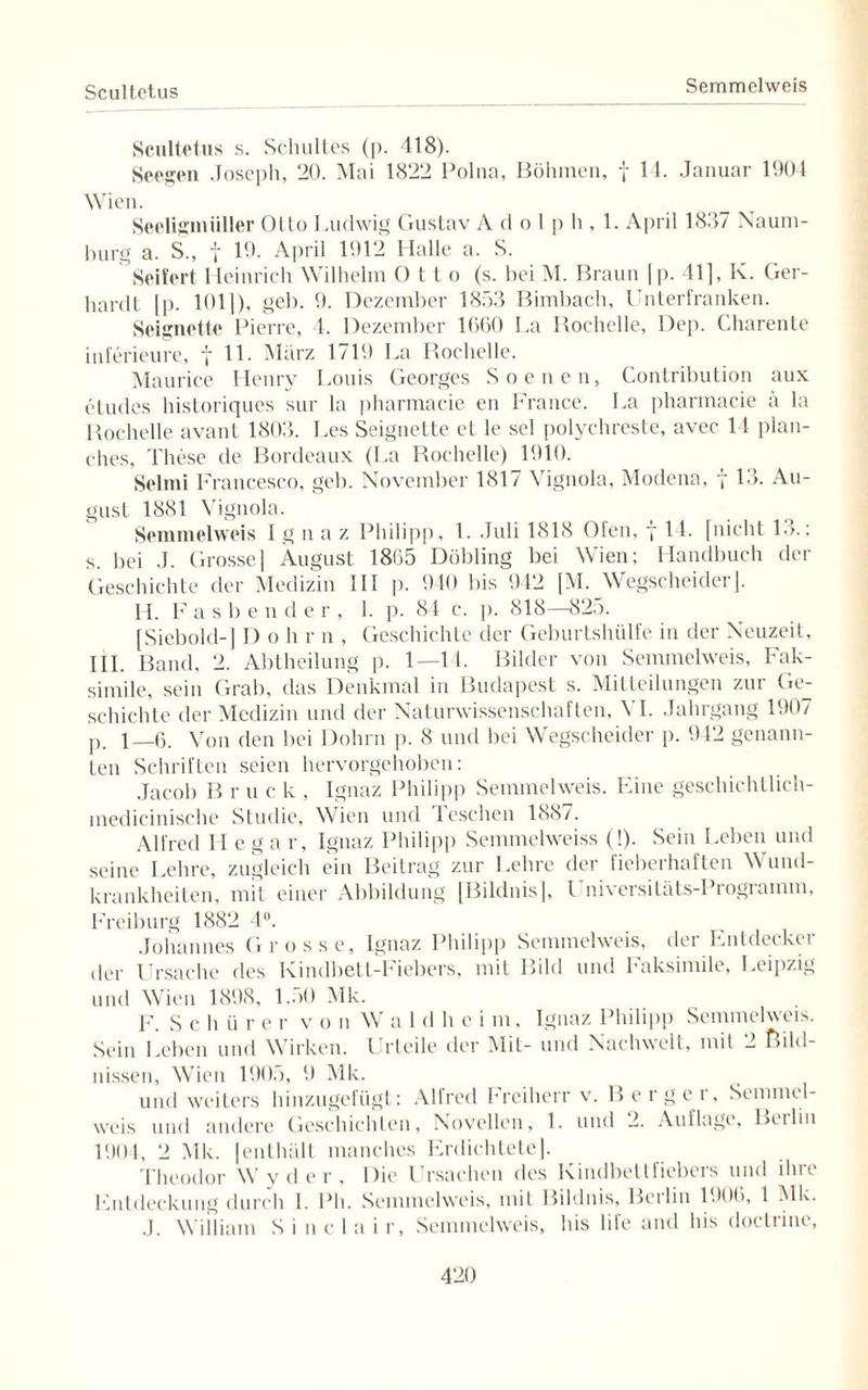 Scultetus Semmclweis Scultetus s. Schuttes (p. 418). Seegen Joseph, 20. Mai 1822 Polna, Böhmen, f 14. Januar 1904 Wien. Seeligmüller Otto Ludwig Gustav A d o 1 p h , 1. April 1837 Naum¬ burg a. S„ t 19. April 1912 Halle a. S. Seifert Heinrich Wilhelm O t t o (s. hei M. Braun [p. 41], K. Ger¬ hardt [p. 1011), geh. 9. Dezember 1853 Bimbach, Unterfranken. Seignette Pierre, 4. Dezember 1660 La Rochclle, Dep. Charente inferieure, f 11. März 1719 La Rochelle. Maurice Henry Louis Georges S neuen, Contribution aux eludes historiques sur la pharmacie en France. La pharmacie ä la Rochelle avant 1803. Les Seignette et le sei polychreste, avec 14 plan- ches, These de Bordeaux (La Rochelle) 1910. Selini Francesco, geh. November 1817 Vignola, Modena, 7 13. Au¬ gust 1881 Vignola. Semmelweis Ignaz Philipp, 1. Juli 1818 Ofen, f 14. [nicht 13.; s. bei J. Grosse] August 1865 Döbling bei Wien; Handbuch der Geschichte der Medizin III p. 940 bis 942 [M. Wegscheider]. II. F a s b e n d er, 1. p. 84 c. p. 818—825. [Siebold-] I) 0 h r n , Geschichte der Geburtshülfe in der Neuzeit, III. Band, 2. Abtheilung p. 1—14. Bilder von Semmelweis, Fak¬ simile, sein Grab, das Denkmal in Budapest s. Mitteilungen zur Ge¬ schichte der Medizin und der Naturwissenschaften, \ I. Jahrgang 1907 p. i_6. Von den bei Dohrn p. 8 und bei Wegscheider p. 942 genann¬ ten Schriften seien hervorgehoben: Jacob B r u c k , Ignaz Philipp Semmelweis. Eine geschichtlieh- mcdicinische Studie, Wien und Ieschen 188/. Alfred Ilegar, Ignaz Philipp Semmelweiss (!). Sein Leben und seine Lehre, zugleich ein Beitrag zur Lehre der fieberhaften Wund¬ krankheiten, mit einer Abbildung [Bildnis], l niversitäts-Programm, Freiburg 1882 4°. Johannes Grosse, Ignaz Philipp Semmelweis, der Entdecker der Ursache des Kindbett-hiebers, mit Bild und haksimile, Leipzig und Wien 1898, 1.50 Mk. F. Sch ü r e r v 0 11 W a 1 d h e i m, Ignaz Philipp Semmelweis. Sein Leben und Wirken. Urteile der Mit- und Nachwelt, mit 2 Bild¬ nissen, Wien 1905, 9 Mk. und weiters hinzugefügt: Alfred Freiherr v. Berger, Semmel¬ weis und andere Geschichten, Novellen, 1. und 2. Auflage, Beiliu 1904, 2 Mk. [enthält manches Erdichtete]. Theodor Wyder, Die Ursachen des Kindbettfiebers und ihre Entdeckung durch I. Pli. Semmelweis, mit Bildnis, Berlin 1906, 1 Mk. J. William Sinclair, Semmelweis, his 1 ile and bis doctrine,