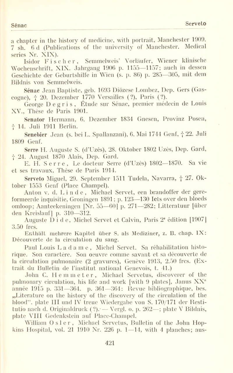 S6nac Serveto a chapter in the history of medicine, willi porlrait, Manchester 1909. 7 sh. 6d (Publications of Ihe university of Manchester. Medical series Nr. XIX). Isidor Fischer, Seminelweis’ Vorläufer, Wiener klinische Wochenschrift, XIX. Jahrgang 1906 p. 11.>5—11;>7; auch in dessen Geschichte der Geburtshilfe in Wien (s. p. 86) p. 28:)—805, mit dein Bildnis von Semmelweis. Senac Jean Bapliste, geh. 1698 Diözese Lombez, Dep. Gers (Gas- cogne), f 20. Dezember 1770 Versailles (?), Paris (?). George D e g r i s , Etüde sur Senac, premier medecin de Louis XV., These de Paris 1901. Senator Hermann, 6. Dezember 1834 Gnesen, Provinz Posen, f 14. Juli 1911 Berlin. Senebier Jean (s. bei L. Spallanzani), 6. Mai 1744 Genf, f 22. Juli 1809 Genf. Serre II. Auguste S. (d’Uzes), 28. Oktober 1802 Uzes, Dep. Gard, j 24. August 1870 Alais, Dep. Gard. E. H. Serre, Le docteur Serre (d’Uzes) 1802—1870. Sa vie et ses travaux, These de Paris 1914. Serveto Miguel, 29. September 1511 Tudela, Navarra, f 27. Ok¬ tober 1553 Genf (Place Champel). Anton v. d. Linde, Michael Servet, een brandoffer der gere- formeerde inquisitie, Groningen 1891: p. 123—130 Iets over den bloeds omloop; Aanteekeningen [Nr. 55—60) p. 271—282; Litteratuur [über den Kreislauf] p. 310—312. Auguste Ü) i de, Michel Servet et Calvin, Paris 2® edition [1907] 3.50 frcs. Enthält mehrere Kapitel über S. als Mediziner, z. B. ehap. IX: Decouverte de la circulation du sang. Paul Louis Lada me, Michel Servet. Sa rehabilitation histo- rique. Son caractere. Son oeuvre connne savant et sa decouverte de la circulation pulmonaire (2 gravures), Geneve 1913, 2.50 frcs. (Ex- trait du Bulletin de l’institut national Genevois, t. 4L) John C. H e m meter, Michael Servetus, discoverer of the pulmonary circulation, bis life and work [willi 9 plates], Janus XX® annee 1915 p. 331—364. p. 361—364: Revue bibliographique, bes. „Literature on Ihe history of the discovery of the circulation of Ihe blood“. jilate III und IV treue Wiedergabe von S. 170/171 der Resti¬ tutio nach d. Originaldruck (?).•— Vergl. o. p. 262—; plate V Bildnis, plate VIII Gedenkstein auf Place-Champel. William Osler, Michael Servetus, Bulletin of Ihe John Hop¬ kins Hospital, vol. 21 1910 Nr. 226 p. 1—14, with 4 planches; aus-
