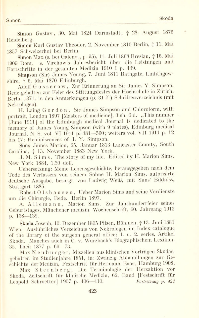 Simon Skoda Simon Gustav, 30. Mai 1824 Darmstadl, f 28. August 1876 Heidelberg. Simon Karl Gustav Theodor, 2. November 1810 Berlin, f 11. Mai 1857 Schweizerhof hei Berlin. Simon Max (s. bei Galenos, p. 95), 11. Juli 1868 Breslau, y 16. Mai 1909 Rom. s. Virchow's Jahresbericht über die Leistungen und Fortschritte in der gesamten Medizin 1910 I p. 439. Simpson (Sir) James Young, 7. Juni 1811 Bathgate, Linlithgow- shire, f 6. Mai 1870 Edinburgh. Adolf Gussero w , Zur Erinnerung an Sir James Y. Simpson. Rede gehalten zur Feier des Stiftungsfestes der Hochschule in Zürich, Berlin 1871; in den Anmerkungen (p. 31 ff.) Schriftenverzeichnis (mit Nekrologen). H. Laing G ordon, Sir James Simpson and Chloroform, with portrait, London 1897 [Masters of medicine], 3 sh. 6 d. „This number [June 1911] of the Edinburgh medical Journal is dedicated to the memorv of James Young Simpson (with 9 plates), Edinburg medical Journal, N. S. vol. VI 1911 p. 481—560; weiters vol. VII 1911 p. 12 bis 17: Reminiscences of J. Y. Simpson. Sims James Marion, 25. Januar 1813 Lancaster County, South Carolina, f 13. November 1883 New York. J. M. Sims, The story of my life. Edited by II. Marion Sims, New York 1884, 1.50 doll. Uebersetzung: Meine Lebensgeschichte, herausgegeben nach dem Tode des Verfassers von seinem Sohne H. Marion Sims, autorisirte deutsche Ausgabe, besorgt von Ludwig Weiß, mit Sims Bildniss, Stuttgart 1885. Robert Ols hausen, lieber Marion Sims und seine Verdienste um die Chirurgie, Rede. Berlin 1897. A. Alle m a n n , Marion Sims. Zur Jahrhundertfeier seines Geburtstages, Münchener medizin. Wochenschrift, 60. Jahrgang 1913 p. 138—139. Skoda Joseph, 10. Dezember 1805 Pilsen, Böhmen, y 13. Juni 1881 Wien. Ausführliches Verzeichnis von Nekrologen im Index catalogue of the library of the surgeon general office; 1. u. 2. series, Artikel Skoda. Manches auch in C. v. Wurzbaeh’s Biographischem Lexikon, 35. Theil 1877 p. 66—73. Max N e u b arger, Miszellen aus klinischen Vorträgen Skodas, gehalten im Studienjahre 1851, in: Zwanzig Abhandlungen zur Ge¬ schichte der Medizin, Festschrift für Hermann Baas, Hamburg 1908. Max Sternberg, Die Terminologie der Herzaktion vor Skoda, Zeitschrift für klinische Medizin, 62. Band |Festschrift für Leopold Schroetter] 1907 p. 406—410. Fortsetzung p. 424
