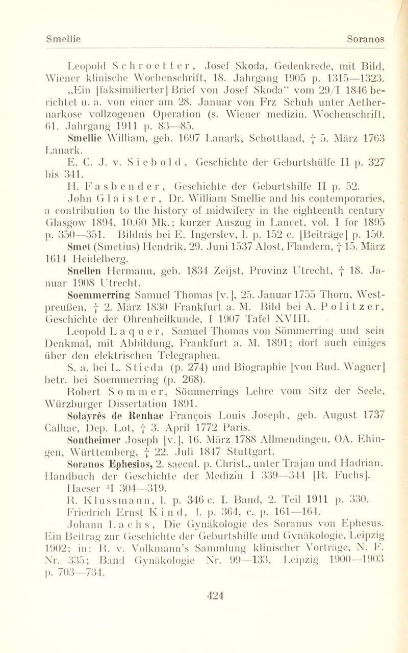 Smellie Soranos Leopold Schroetter, Josef Skoda, Gedenkrede, mit Bild, Wiener klinische Wochenschrift, 18. Jahrgang 1905 p. 1315—1323. „Ein | faksimilierter] Brief von Josef Skoda“ vom 29/1 1846 be¬ richtet n. a. von einer am 28. Januar von Frz Schuh unter Aether- narkose vollzogenen Operation (s. Wiener medizin. Wochenschrift, 61. Jahrgang 1911 p. 83—85. Smellie William, geh. 1697 Lanark, Schottland, f 5. März 1763 Lanark. E. C. J. v. S i e b o 1 d , Geschichte der Geburtshülfe II p. 327 bis 341. II. Fasbender, Geschichte der Geburtshilfe II p. 52. John G 1 a i s t e r , Dr. William Smellie and bis contemporaries, a contribution to the history of midwifery in the eighteenth Century Glasgow 1894, 10.60 Mk.; kurzer Auszug in Lancet, vol. I for 1895 ]). 350—351. Bildnis bei E. Ingerslev, 1. p. 152 c. [Beiträge] p. 150. Smet (Smetius) Hendrik, 29. Juni 1537 Alost, Flandern, f 15. März 1614 Heidelberg. Snellen Hermann, geh. 1834 Zeijst, Provinz Utrecht, f 18. Ja¬ nuar 1908 Utrecht. Soemmerring Samuel Thomas [v. j, 25. Januar 1755 Thorn, West- preußen, f 2. März 1830 Frankfurt a. M. Bild bei A. Politzer, Geschichte der Ohrenheilkunde, I 1907 Tafel XVIII. Leopold L a q u er, Samuel Thomas von Sömmerring und sein Denkmal, mit Abbildung, Frankfurt a. M. 1891; dort auch einiges über den elektrischen Telegraphen. S. a. bei L. Stieda (p. 274) und Biographie [von Rud. Wagner] betr. bei Soemmerring (p. 268). Robert Sommer, Sömmerrings Lehre vom Sitz der Seele, Würzburger Dissertation 1891. Solayrds de Renhac Francois Louis Joseph, geh. August 1737 Calhac, Dep. Lot, f 3. April 1772 Paris. Sontheimer Joseph [v. |, 16. März 1788 Allmendingen, OA. Ehin¬ gen, Württemberg, f 22. Juli 1847 Stuttgart. Soranos Ephesios, 2. saecul. p. Christ., unter Trajan und Hadrian. Handbuch der Geschichte der Medizin 1 339—344 [R. Fuchs]. Haeser J 304—319. R. Klussmann, 1. p. 346c. I. Band, 2. Teil 1911 p. 330. Friedrich Ernst Kind, I. p. 364, c. p. 161—164. Johann Lachs, Die Gynäkologie des Soranus von Ephesus. Ein Beitrag zur Geschichte der Geburtshilfe und Gynäkologie, Leipzig 1902; in: R. v. Volkmann’s Sammlung klinischer Vorträge, X. I*’. Xr. 335; Band Gynäkologie Nr. 99—133, Leipzig 1900—190.3 p. 703—734.
