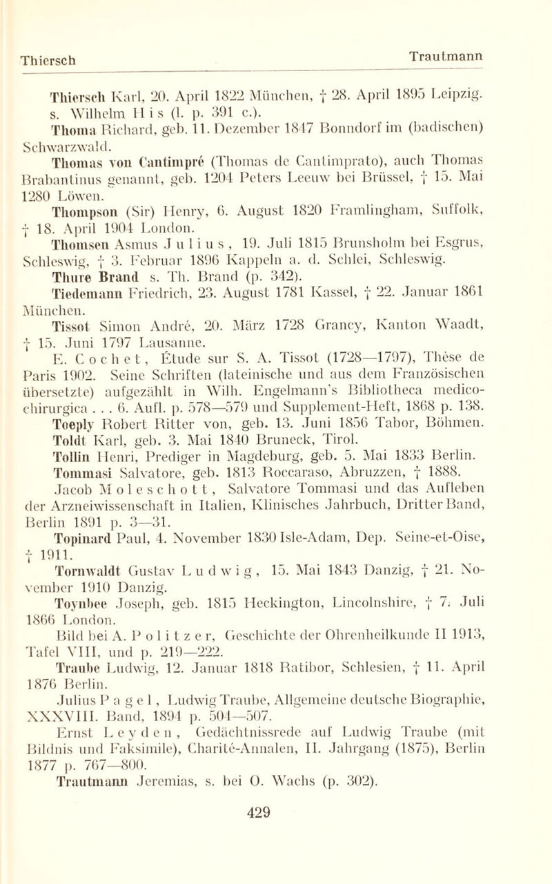 Thiersch Trautmann Thierscli Karl, 20. April 1822 München, f 28. April 1895 Leipzig, s. Wilhelm II is (1. p. 391 c.). Thoma Richard, geb. 11. Dezember 1847 Bonndorf im (badischen) Schwarzwald. Thomas von Cantiinpre (Thomas de Cantimprato), auch Thomas Brabantinus genannt, geb. 1204 Peters Leeuw bei Brüssel, f 15. Mai 1280 Löwen. Thompson (Sir) Henry, ü. August 1820 Framlingham, Suffolk, f 18. April 1904 London. Thomsen Asmus Julius, 19. Juli 1815 Brunsholm bei Esgrus, Schleswig, f 3. Februar 1896 Kappeln a. d. Schlei, Schleswig. Thure Brand s. Th. Brand (p. 342). Tiedemann Friedrich, 23. August 1781 Kassel, f 22. Januar 1861 München. Tissot Simon Andre, 20. März 1728 Grancy, Kanton Waadt, 7 15. Juni 1797 Lausanne. E. C och et, Etüde sur S. A. Tissot (1728—1797), These de. Paris 1902. Seine Schriften (lateinische und aus dem Französischen übersetzte) aufgezählt in Willi. Engelmann’s Bibliotheca medic.o- chirurgica ... 6. Aufl. p. 578—579 und Supplement-Heft, 1868 p. 138. Toeply Robert Ritter von, geb. 13. Juni 1856 Tabor, Böhmen. Toldt Karl, geb. 3. Mai 1840 Bruneck, Tirol. Tollin Henri, Prediger in Magdeburg, geb. 5. Mai 1833 Berlin. Tommasi Salvatore, geb. 1813 Roccaraso, Abruzzen, f 1888. Jacob Moleschott, Salvatore Tommasi und das Aufleben der Arzneiwissenschaft in Italien, Klinisches Jahrbuch, Dritter Band, Berlin 1891 p. 3—31. Topinard Paul, 4. November 1830 Isle-Adam, Dep. Seine-et-Oise, t 1911. Tornwaldt Gustav Ludwig, 15. Mai 1843 Danzig, f 21. No¬ vember 1910 Danzig. Toynbee Joseph, geb. 1815 Heckington, Lincolnshire, f 7. Juli 1866 London. Bild bei A. P o 1 i t z e r, Geschichte der Ohrenheilkunde II 1913, Tafel VIII, und p. 219—222. Traube Ludwig, 12. Januar 1818 Ratibor, Schlesien, f 11. April 1876 Berlin. Julius P a g e 1, Ludwig Traube, Allgemeine deutsche Biographie, XXXVIII. Band, 1894 p. 504—507. Ernst Leyden, Gedächtnissrede auf Ludwig Traube (mit Bildnis und Faksimile), Charite-Annalen, II. Jahrgang (1875), Berlin 1877 p. 767—800. Trautmann Jeremias, s. bei O. Wachs (p. 302).