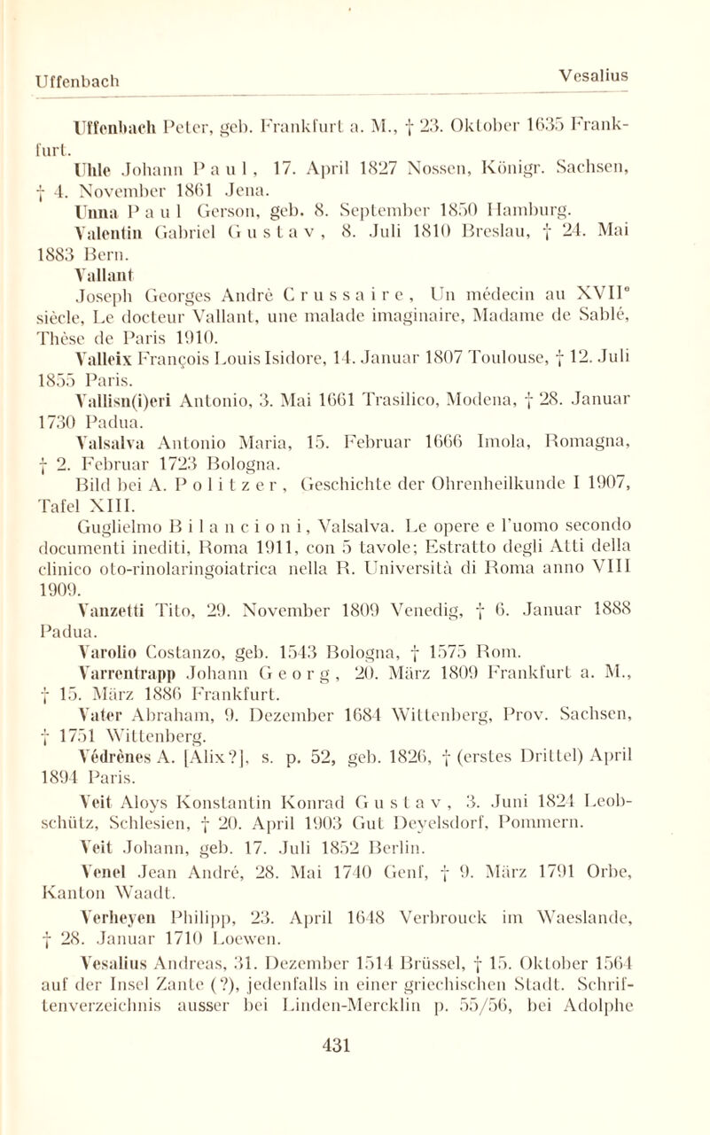 Uffenbach Uffenbach Peter, geb. Frankfurt a. M., f 23. Oktober 1635 Frank¬ furt. Uhle Johann Paul, 17. April 1<327 Nossen, Königr. Sachsen, I 4. November 1861 Jena. Unna Paul Gerson, geb. 8. September 1850 Hamburg. Valentin Gabriel G ustav, 8. Juli 1810 Breslau, f 24. Mai 1883 Bern. Yallant Joseph Georges Andre Crussaire, Un medecin au XVII6 siecle, Le docteur Vallant, une malade imaginaire, Madame de Sable, These de Paris 1010. Valleix Francois Louis Isidore, 14. Januar 1807 Toulouse, f 12. Juli 1855 Paris. Vallisn(i)eri Antonio, 3. Mai 1661 Trasilico, Modena, f 28. Januar 1730 Padua. Valsalva Antonio Maria, 15. Februar 1666 Imola, Romagna, f 2. Februar 1723 Bologna. Bild bei A. Politzer, Geschichte der Ohrenheilkunde I 1907, Tafel XIII. Guglielmo B i 1 a n c i o n i, Valsalva. Le opere e l’uomo secondo documenti inediti, Roma 1911, con 5 tavole; Estratto degli Atti della clinico oto-rinolaringoiatrica nella R. Universitä di Roma anno VIII 1909. Yanzetti Tito, 29. November 1809 Venedig, f 6. Januar 1888 Padua. Varolio Costanzo, geb. 1543 Bologna, f 1575 Rom. Varrentrapp Johann Georg, 20. März 1809 Frankfurt a. M., f 15. März 1886 Frankfurt. Vater Abraham, 9. Dezember 1684 Wittenberg, Prov. Sachsen, f 1751 Wittenberg. Yedrenes A. [Alix?], s. p. 52, geb. 1826, f (erstes Drittel) April 1894 Paris. Veit Aloys Konstantin Konrad Gustav, 3. Juni 1824 Leob- schiilz, Schlesien, f 20. April 1903 Gut Deyelsdorf, Pommern. Veit Johann, geb. 17. Juli 1852 Berlin. Venel Jean Andre, 28. Mai 1740 Genf, f 9. März 1791 Orbe, Kanton Waadt. Verheyen Philipp, 23. April 1648 Verbrouck im Waeslande, f 28. Januar 1710 Loewen. Vesalius Andreas, 31. Dezember 1514 Brüssel, f 15. Oktober 1564 auf der Insel Zante (?), jedenfalls in einer griechischen Stadt. Schrif¬ tenverzeichnis ausser bei Linden-Mercklin p. 55/56, bei Adolphe