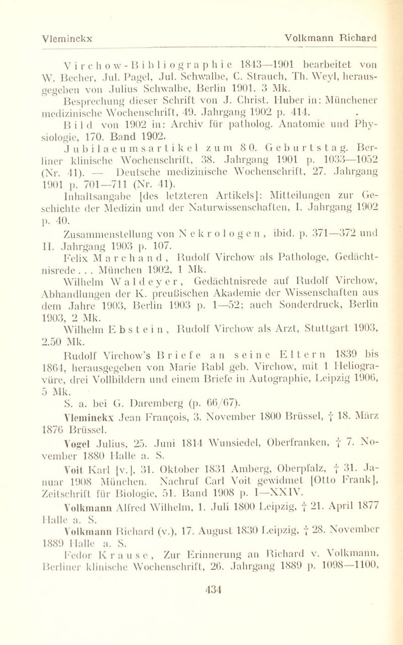 Vleminckx Volkmann Richard Virchow-Bibliogr a p h i e 1843—-1901 bearbeitet von W. Becher, Jul. Pagel, Jul. Schwalbe, C. Strauch, Th. Weyl, heraus¬ gegeben von Julius Schwalbe, Berlin 1901. 3 Mk. Besprechung dieser Schrift von J. Christ. Huber in: Münchener medizinische Wochenschrift, 49. Jahrgang 1902 p. 414. Bild von 1902 in: Archiv für patholog. Anatomie und Phy¬ siologie, 170. Band 1902. Jubilaeumsartikel zu m 8 0. Ge b u r t s t a g. Ber¬ liner klinische Wochenschrift, 38. Jahrgang 1901 p. 1033—1052 (Nr. 11). — Deutsche medizinische Wochenschrift, 27. Jahrgang 1901 p. 701—711 (Nr. 41). Inhaltsangabe [des letzteren Artikels!: Mitteilungen zur Ge¬ schichte der Medizin und der Naturwissenschaften, I. Jahrgang 1902 p. 40. Zusammenstellung von N ekrologen, ibid. p. 371—372 und II. Jahrgang 1903 p. 107. Felix M a r c h a n d , Rudolf Virchow als Pathologe, Gedächt¬ nisrede . . . München 1902, 1 Mk. Wilhelm Waldeyer, Gedächtnisrede auf Rudolf Virchow, Abhandlungen der K. preußischen Akademie der Wissenschaften aus dem Jahre 1903, Berlin 1903 p. 1—52; auch Sonderdruck, Berlin 1903, 2 Mk. Wilhelm E b s t e i n , Rudolf Virchow als Arzt, Stuttgart 1903, 2.50 Mk. Rudolf Virchow’s Briefe an seine Eltern 1839 bis 1864, herausgegeben von Marie Rabl geb. Virchow, mit 1 Heliogra¬ vüre, drei Vollbildern und einem Briefe in Autographie, Leipzig 1906, 5 Mk. S. a. bei G. Daremberg (p. 66/67). Vleminckx Jean Francois, 3. November 1800 Brüssel, f 18. März 1876 Brüssel. Vogel Julius, 25. Juni 1814 Wunsiedel, Oberfranken, y 7. No¬ vember 1880 Halle a. S. Voit Karl [v.], 31. Oktober 1831 Amberg, Oberpfalz, f 31. Ja¬ nuar 1908 München. Nachruf Carl Voit gewidmet [Otto Frank], Zeitschrift für Biologie, 51. Band 1908 p. I—XXIV. Volkmann Alfred Wilhelm, 1. Juli 1800 Leipzig, f 21. April 18/7 Halle a. S. Volkmann Richard (w), 17. August 1830 Leipzig, y 28. November 1889 Halle a. S. Fedor Krause, Zur Erinnerung an Richard v. Volkmann. Berliner klinische Wochenschrift, 26. Jahrgang 1889 p. 1098 1100,