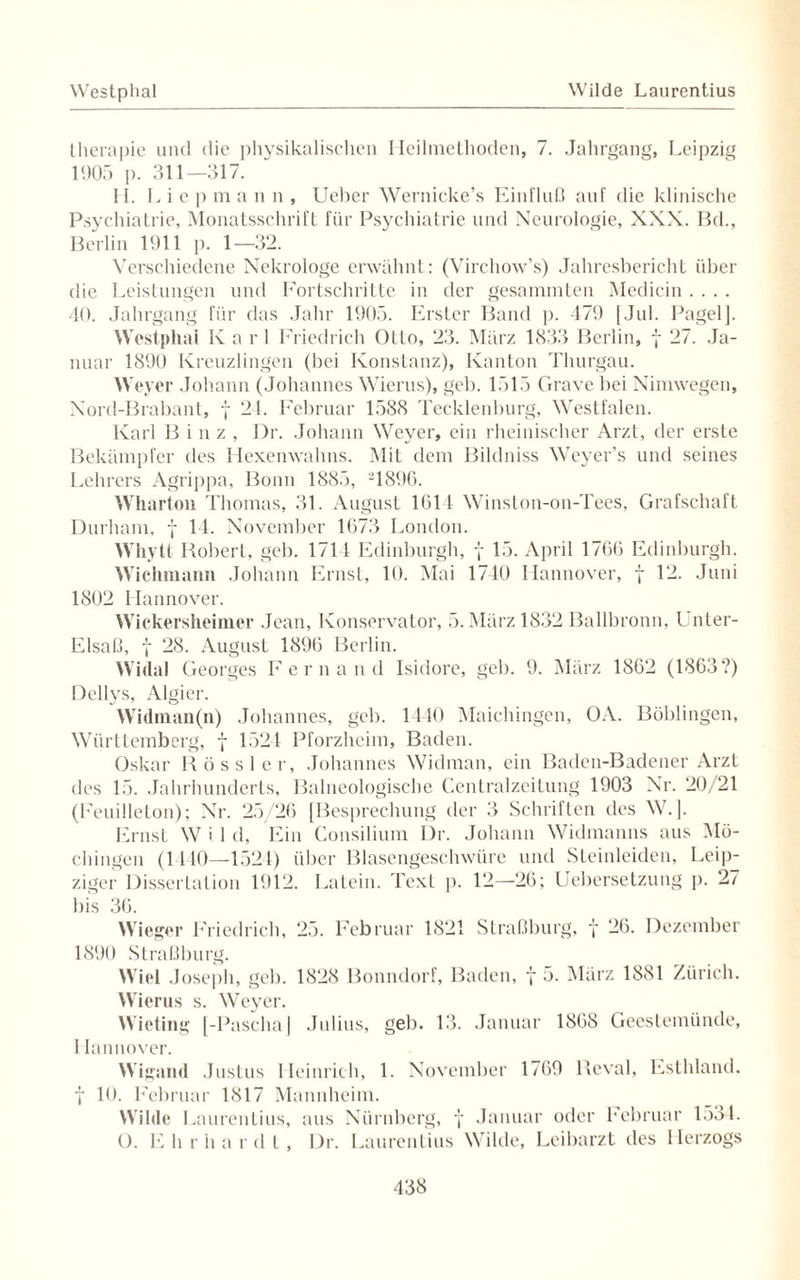 Westphal Wilde Laurentius therapie und die physikalischen Heilmethoden, 7. Jahrgang, Leipzig 1905 p. 311—317. 11. L i e p m a n n , Ueber Wernicke’s Einfluß auf die klinische Psychiatrie, Monatsschrift für Psychiatrie und Neurologie, XXX. Bd., Berlin 1911 p. 1—32. Verschiedene Nekrologe erwähnt: (Virchow’s) Jahresbericht über die Leistungen und Fortschritte in der gesammten Medicin.... 40. Jahrgang für das Jahr 1905. Erster Band p. 479 [Jul. PagelJ. Westphal Karl Friedrich Ollo, 23. März 1833 Berlin, f 27. Ja¬ nuar 1890 Kreuzlingen (bei Konstanz), Kanton Thurgau. Weyer Johann (Johannes Wierus), geh. 1515 Grave bei Nimwegen, Nord-Brabant, f 24. Februar 1588 Tecklenburg, Westfalen. Karl Binz, Dr. Johann Weyer, ein rheinischer Arzt, der erste Bekämpfer des Hexenwahns. Mit dem Bildniss Weyer’s und seines Lehrers Agrippa, Bonn 1885, 1896. Wharton Thomas, 31. August 1611 Winston-on-Tees, Grafschaft Durham, f 14. November 1673 London. Whytt Robert, geb. 1714 Edinburgh, y 15. April 1766 Edinburgh. Wichmann Johann Ernst, 10. Mai 1740 Hannover, f 12. Juni 1802 Hannover. Wickersheimer Jean, Konservator, 5. März 1832 Ballbronn, Unter- Elsaß, y 28. August 1896 Berlin. Widal Georges Fernand Isidore, geb. 9. März 1862 (1863?) Dellys, Algier. Widman(n) Johannes, geb. 1440 Maichingen, OA. Böblingen, Württemberg, f 1524 Pforzheim, Baden. Oskar Rössler, Johannes Widman, ein Baden-Badener Arzt des 15. Jahrhunderts, Baineologische Centralzeilung 1903 Nr. 20/21 (Feuilleton); Nr. 25/26 [Besprechung der 3 Schriften des W.[. Ernst W i 1 d, Ein Consilium Dr. Johann Widmanns aus Mö- chingen (1140—1521) über Blasengeschwüre und Steinleiden, Leip¬ zigei* Dissertation 1912. Latein. Text p. 12—26; Uebersetzung p. 27 bis 36. Wieger Friedrich, 25. Februar 1821 Straßburg, y 26. Dezember 1890 Straßburg. Wiel Joseph, geb. 1828 Bonndorf, Baden, f 5. März 1881 Zürich. Wierus s. Weyer. Wieting [-Pascha] Julius, geh. 13. Januar 1868 Geestemünde, I Iannover. Wigand Justus Heinrich, 1. November 1769 Reval, Esthland. f 10. Februar 1817 Mannheim. Wähle Laurentius, aus Nürnberg, y Januar oder Februar 1534. O. E li r ii a r d t, Dr. Laurentius Wilde, Leibarzt des Herzogs