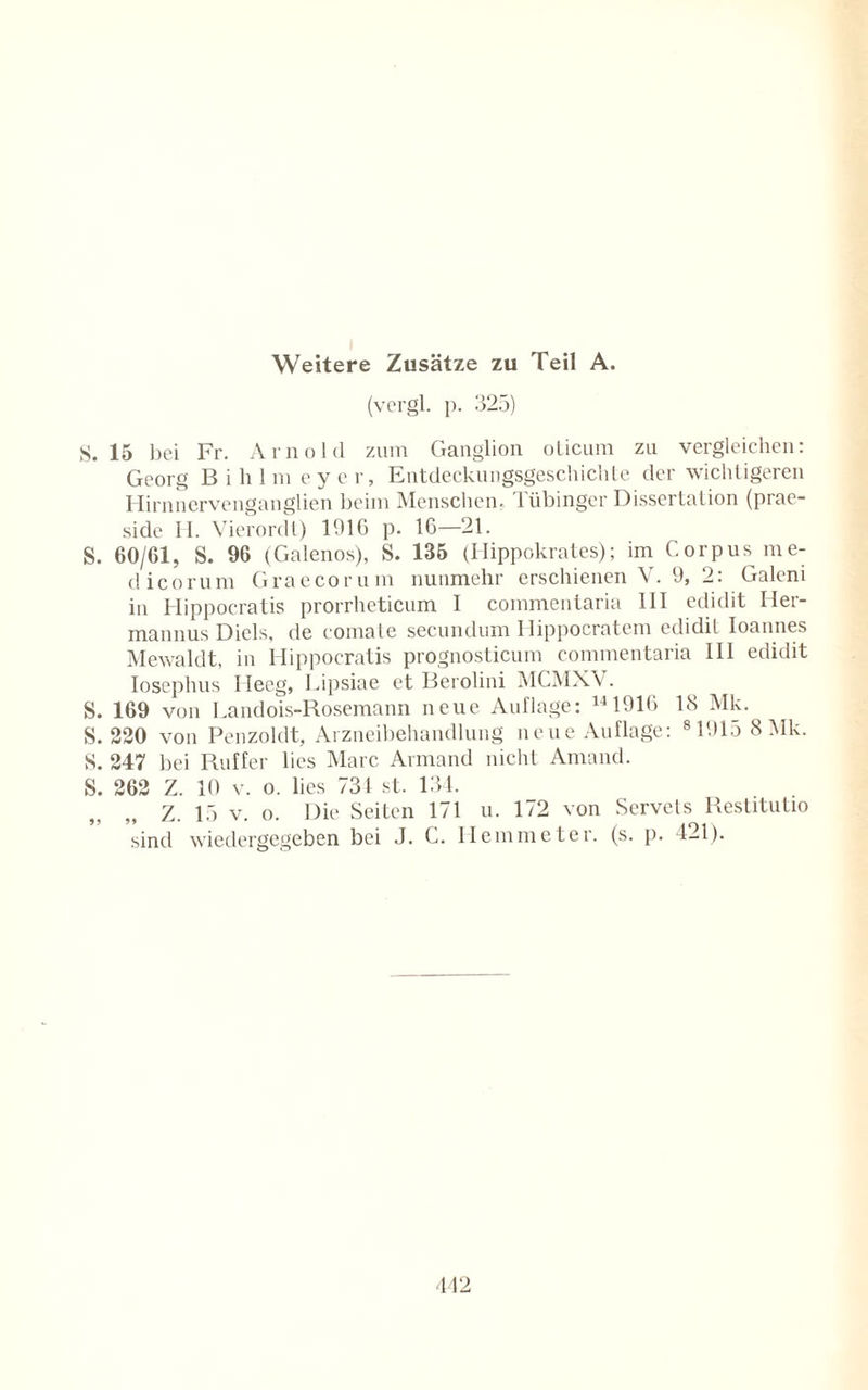 Weitere Zusätze zu Teil A. (vergl. p. 325) S. 15 bei Fr. Arnold zum Ganglion oticum zu vergleichen: Georg Bililin eyer, Entdeckungsgeschichte der wichtigeren Hirnnervenganglien beim Menschen. Tübinger Dissertation (prae- side H. Vierordt) 191G p. 16—21. S. 60/61, S. 96 (Galenos), S. 135 (Hippokrates); im Corpus me- dicorum Graecorum nunmehr erschienen V. 9, 2: Galeni in Hippocratis prorrheticum I commentaria 111 edidit Her- mannus Diels, de comate secundum Ilippocratcm edidil Ioannes Mewaldt, in Hippocratis prognosticum commentaria III edidit Iosephus Heeg, Lipsiae et Berolini MCMXV. S. 169 von Landois-Rosemann neue Auflage: 141916 18 Mk. S. 220 von Penzoldt, Arzneibehandlung neue Auflage: 81915 8 Mk. S. 247 bei Ruffer lies Marc Armand nicht Amand. S. 262 Z. 10 v. o. lies 731 st. 134. Z. 15 v. o. Die Seiten 171 u. 172 von Servets Restitutio sind wiedergegeben bei J. C. Hemmeter. (s. p. 421).