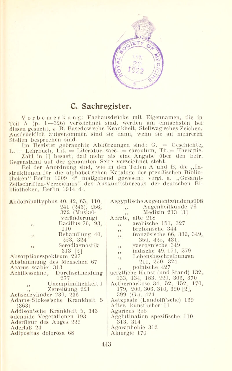 C. Sachregister, Vorbemerkung: Fachausdrücke mit Eigennamen, die in Teil A (p. 1—326) verzeichnet sind, werden am einfachsten bei diesen gesucht, z. B. Basedow’sche Krankheit, Stellwag’sches Zeichen. Ausdrücklich aufgenommen sind sie dann, wenn sie an mehreren Stellen besprochen sind. Im Register gebrauchte Abkürzungen sind: G. = Geschichte, L. = Lehrbuch, Lit. = Literatur, saec. = saeculum, Th. = Therapie. Zahl in [] besagt, daß mehr als eine Angabe über den betr. Gegenstand auf der genannten Seite verzeichnet steht. Bei der Anordnung sind, wie in den Teilen A und B, die „In¬ struktionen für die alphabetischen Kataloge der preußischen Biblio¬ theken“ Berlin 1909 4° maßgebend gewesen; vergl. a. „Gesamt- Zeitschriften-Verzeichnis“ des Auskunftsbüreaus der deutschen Bi¬ bliotheken, Berlin 1914 4°. Abdominaltyphus 40, 42, 65, 110, 241 (243), 256, 322 (Muskel¬ veränderung) ,, Bacillus 76, 93, 110 ,, Behandlung 40, 223, 324 ,, Serodiagnostik 313 [2] Absorptionsspektrum 297 Abstammung des Menschen 67 Acarus scabiei 313 Achillessehne, Durchschneidung 277 ,, Unempfindlichkeit 1 ,, Zerreißung 221 Achsenzylinder 230, 236 Adams-Stokes’sche Krankheit 5 (363) Addison’sche Krankheit 5, 343 adenoide Vegetationen 193 Aderfigur des Auges 229 Aderlaß 24 Adipositas dolorosa 68 Aegvptische AugenentzündunglOS ,, Augenheilkunde 76 ,, Medizin 213 [3] Aerzte, alte 218 ,, arabische 151, 327 ,, bretonische 344 ,, französische 66, 339, 349, 350, 425, 431, ,, gascognische 349 ,, indische 49, 151, 279 ,, Lebensbeschreibungen 211, 250, 324 ,, polnische 427 aerztliche Kunst (und Stand) 132, 133, 134, 183, 220, 306, 370 Aethernarkose 34, 52, 152, 170, 179, 200, 306, 310, 390 [2], 399 (G.), 424 Aetzpaste (Landolfi’sche) 169 After, künstlicher 11 Agaricus 255 Agglutination spezifische 110 313, 314 Agoraphobie 312 Akiurgio 170