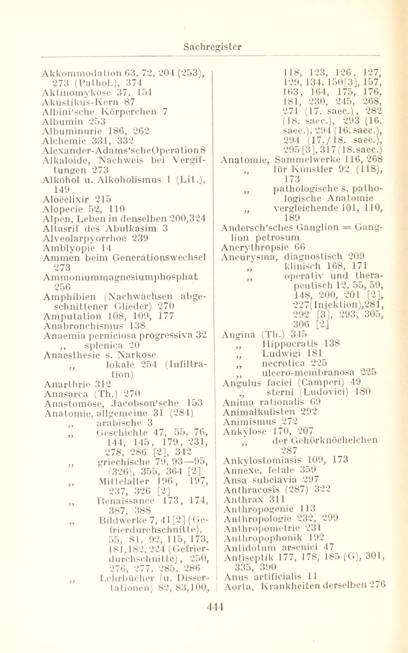 Akkommodation 63, 72, 204 (253), 273 (Pathol.), 374 Aktinomykose 37, 151 Akustikus-Kern 87 Albini’sche Körperchen 7 Albumin 253 Albuminurie 1S6, 262 Alchemie 331, 332 Alexander-Adams’scheOperation 8 Alkaloide, Nachweis bei Vergif¬ tungen 273 Alkohol u. Alkoholismus 1 (Lit.), 149 Aloeelixir 215 Alopecie 52, 110 Alpen, Leben in denselben 200,324 Altasrif des Abulkasim 3 Alveolarpyorrhoe 239 Amblyopie 14 Ammen beim Generationswechsel 273 Ammoniummagnesiumphosphat 256 Amphibien (Nachwachsen abge¬ schnittener Glieder) 270 Amputation 108, 109, 177 Anabronchismus 138 Anaemia perniciosa progressiva 32 ,, splenica 20 Anaesthesie s. Narkose ,, lokale 254 (Infiltra¬ tion) Anarthrie 312 Anasarca (Th.) 270 Anastomose, Jacobson’sche 153 Anatomie, allgemeine 31 (284) ,, arabische 3 ,, Geschichte 47, 55, 76, 144, 145, 179, 231, 278, 286 [2], 342 ,, griechische 79, 93—95, (326), 355, 364 [2) ,, Mittelalter 196, 197, 237, 326 [2] ,, Renaissance 173, 174, 387, 388 ,, Bildwerke 7, 41 [2] (Ge¬ frierdurchschnitte), 55, 81, 92, 115, 173, 181,182,224 (Gefrier¬ durchschnitte), 250, 276, 277, 285, 286 ,, Lehrbücher (u. Disser- tationen) 82,83,100, 118, 123, 126, 127, 129, 134, 150 [3], 157, 163, 164, 175, 176, 181, 230, 245, 268, 271 (17. saec.), 282 (18. saec.), 293 (16. saec.), 294 (16. saec.), 294 (17./18. saec.), 295 [3], 317 (18.saec.) Anatomie, Sammelwerke 116, 268 „ für Künstler 92 (118), 173 ,, pathologische s. patho¬ logische Anatomie ,, vergleichende 101, 110, 189 Andersch’sches Ganglion = Gang¬ lion petrosum Anerythropsie 66 Aneurysma, diagnostisch 209 ,, klinisch 168, 171 ,, operativ und thera¬ peutisch 12, 55, 59, 148, 200, 201 [2], 227( Injektion),281, 292 [3], 293, 305, 306 [2] Angina (Th.) 345 ,, Hippocratis 138 ,, Ludwigi 181_ ,, necrotica 225 ,, ulcero-membranosa 225 Angulus faciei (Camperi) 49 ,, sterni (Ludovici) 180 | Anima rationalis 69 Animalkulisten 292 Animismus 272 I Ankvlose 170, 207 der Gehörknöchelchen 287 Ankylostomiasis 109, 173 Annexe, fetale 359 j Ansa subclavia 297 Anthracosis (287) 322 Anthrax 311 Anthropogenie 113 Anthropologie 232, 299 Anthropometrie 231 Anlhropophonik 192 j Antidotum arscnici 47 Antiseptik 177, 178, 185 (G), 301, 335, 390 I Anus artificialis 11 Aorta, Krankheiten derselben 276