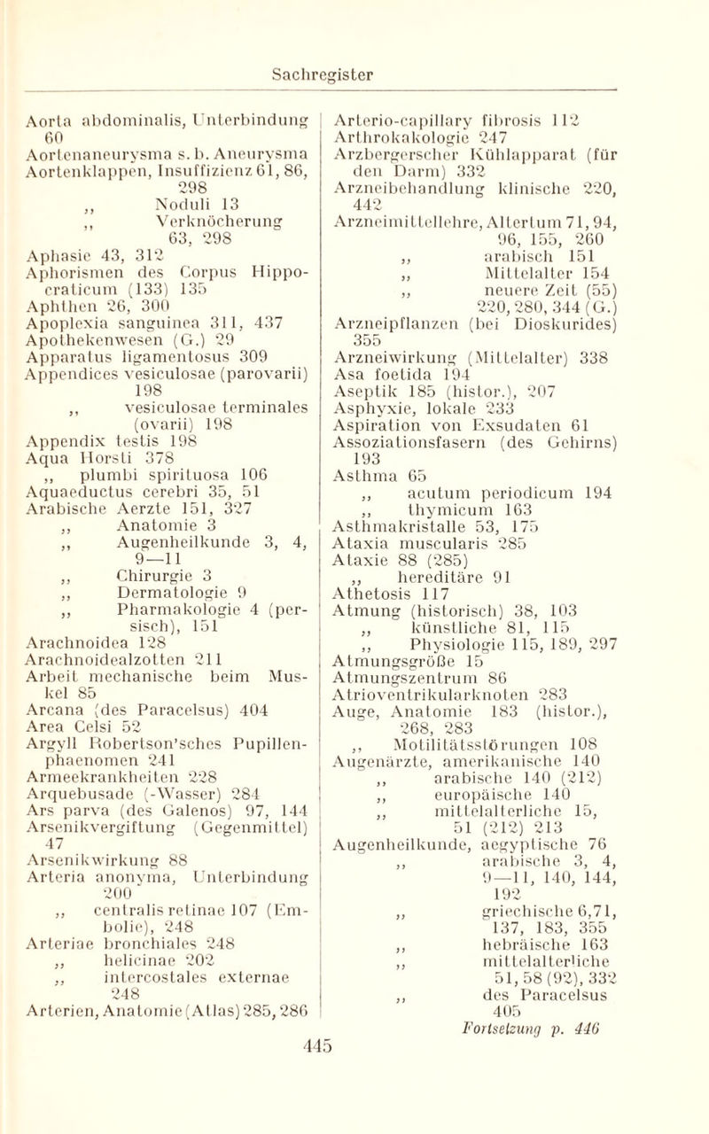 Arterio-capillary fibrosis 112 Arthrokakologie 247 Arzbergerscher Kühlapparat (für den Darm) 332 Arzneibehandlung klinische 220, 442 Arzneimittellehre, Altertum 71,94, 96, 155, 260 ,, arabisch 151 „ Mittelalter 154 „ neuere Zeit (55) 220, 280, 344 (G.) Arzneipflanzen (bei Dioskurides) 355 Arzneiwirkung (Mittelalter) 338 Asa foetida 194 Aseptik 185 (histor.), 207 Asphyxie, lokale 233 Aspiration von Exsudaten 61 Assoziationsfasern (des Gehirns) 193 Asthma 65 ,, acutum periodicum 194 ,, thymicum 163 Asthmakristalle 53, 175 Ataxia muscularis 285 Aorta abdominalis, Unterbindung 60 Aortenaneurysma s. b. Aneurysma Aortenklappen, Insuffizienz 61, 86, 298 ,, Noduli 13 ,, Verknöcherung 63, 298 Aphasie 43, 312 Aphorismen des Corpus Hippo- craticum (133) 135 Aphthen 26, 300 Apoplexia sanguinea 311, 437 Apothekenwesen (G.) 29 Apparatus ligamentosus 309 Appendices vesiculosae (parovarii) 198 ,, vesiculosae terminales (ovarii) 198 Appendix testis 198 Aqua Horsti 378 ,, plumbi spirituosa 106 Aquaeductus cerebri 35, 51 Arabische Aerzte 151, 327 ,, Anatomie 3 ,, Augenheilkunde 3, 4, 9—11 ,, Chirurgie 3 ,, Dermatologie 9 ,, Pharmakologie 4 (per¬ sisch), 151 Arachnoidea 128 Arachnoidealzotten 211 Arbeit mechanische beim Mus¬ kel 85 Arcana (des Paracelsus) 404 Area Celsi 52 Argyll Robertson’sches Pupillen- phaenomen 241 Armeekrankheiten 228 Arquebusade (-Wasser) 284 Ars parva (des Galenos) 97, 144 Arsenikvergiftung (Gegenmittel) 47 Arsenikwirkung 88 Arteria anonyma, Unterbindung 200 ,, centralis retinae 107 (Em¬ bolie), 248 Arteriae bronchiales 248 ,, helicinae 202 ,, intercostales externae 248 Arterien, Anatomie (Atlas) 285,286 Ataxie 88 (285) ,, hereditäre 91 Athetosis 117 Atmung (historisch) 38, 103 ,, künstliche 81, 115 ,, Physiologie 115, 189, 297 Atmungsgrüße 15 Atmungszentrum 86 Atrioventrikular knoten 283 Auge, Anatomie 183 (histor.), 268, 283 ,, Motilitätsstörungen 108 Augenärzte, amerikanische 140 ,, arabische 140 (212) ,, europäische 140 ,, mittelalterliche 15, 51 (212) 213 Augenheilkunde, aegyptische 76 ,, arabische 3, 4, 9 — 11, 140, 144, 192 ,, griechische 6,71, 137, 183, 355 ,, hebräische 163 ,, mittelalterliche 51, 58 (92), 332 ,, des Paracelsus 405 Forlselzung p. 446