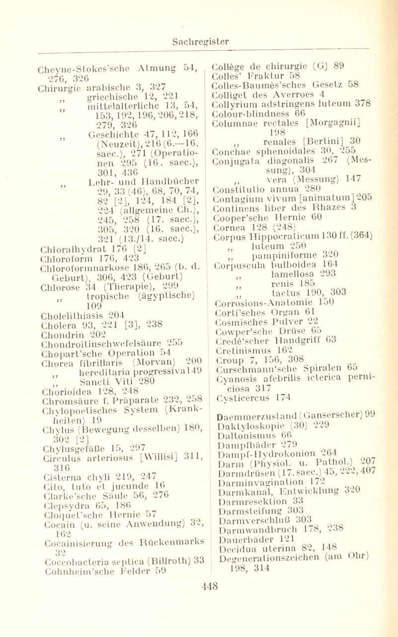 Cheyne-Stokes’sche Atmung 54, 276, 326 Chirurgie arabische 3, 327 ,, griechische 12, 221 mittelalterliche 13, 54, 153, 192, 196,206,218, 279, 326 Geschichte 47, 112, 166 (Neuzeit), 216 (6.—16. saec.), 271 (Operatio¬ nen 295 (16. saec.), 301, 436 Lehr- und Handbücher 29, 33 (46), 68, 70, 74, 82 [2], 124, 184 [2], 224 (allgemeine Ch.], 245, 258 (17. saec.), 305, 320 (16. saec.), 321 (13./14. saec.) Chloralhydrat 176 [2] Chloroform 176, 423 Chloroformnarkose 186, 265 (b. d. Geburt), 306, 423 (Geburt) Chlorose 34 (Therapie), 299 tropische (ägyptische) 109 Cholelithiasis 204 Cholera 93, 221 [3], 238 Chondrin 202 Chondroitinschwefelsäure 255 Ghopart’sche Operation 54 Chorea fibrillaris (Morvan) 200 , hereditaria progressiva 149 Sancti Viti 280 Chorioidea 128, 248 Chromsäure f. Präparate 232, 258 Chylopoetisches System (Krank¬ heiten) 19 Cliylus (Bewegung desselben) 180, 302 [2] Chylusgelaße 15, 297 Circulus arteriosus [Willisi] 311, 316 Cisterna chyli 219, 247 Cito, tuto ct jucunde 16 Clarke’sche Säule 56, 276 Clepsydra 65, 186 Cloquet’sche Hernie 57 Cocain (u. seine Anwendung) 32, 162 Cocainisierung des Rückenmarks 32 Coccobacteria septica (Billroth) 33 Cohnheim’sche Felder 59 College de Chirurgie (G) 89 Colles’ Fraktur 58 Colles-Baumes’sches Gesetz 58 Colliget des Averroes 4 Collyrium adstringens luteum 378 l Colour-blindness 66 Columnae rectales [Morgagnii] 198 ,, renales [Bertini] 30 Conchae sphenoidales 30, 255 Conjugata diagonalis 267 (Mes¬ sung), 304 ,, vera (Messung) 147 Constitutio annua 280 Contagium vivum [animatum] 205 Continens über des Rhazes 3 Cooper’sche Hernie 60 Cornea 128 (248) Corpus Hippocraticum 130 ff. (364) ,, luteum 250 ,, pampiniforme 320 Corpuscula bulboidea 164 ,, lamellosa 293 ,, renis 185 ,, tactus 190,^ 303 Corrosions-Anatomie 150 Corti’sches Organ 61 Cosmisches Pulver 22 Cowper’sche Drüse 65 Credö’scher Handgriff 63 I Cretinismus 162 ! Croup 7, 156, 308 Curschmann’sche Spiralen 65 Cyanosis afebrilis icterica perni¬ ciosa 317 Cysticercus 174 Daemmerzustand (Ganserscher) 99 Daktyloskopie (30) 229 Daltonismus 66 Dampfbäder 279 Dampf-Hydrokonion 264 Darm (Pliysiol. u. Pathol.) 20/ Darmdrüsen (17. saem) 45, 222, 407 Darminvagination 172 Darmkanal, Entwicklung 320 Darmresektion 33 Darmsteifung 303 Darmverschluß 303 Darmwandbruch 178, 238 Dauerbäder 121 Decidua uterina 82, 148 Degenerationszeichen (am Ohr) 198, 314 148