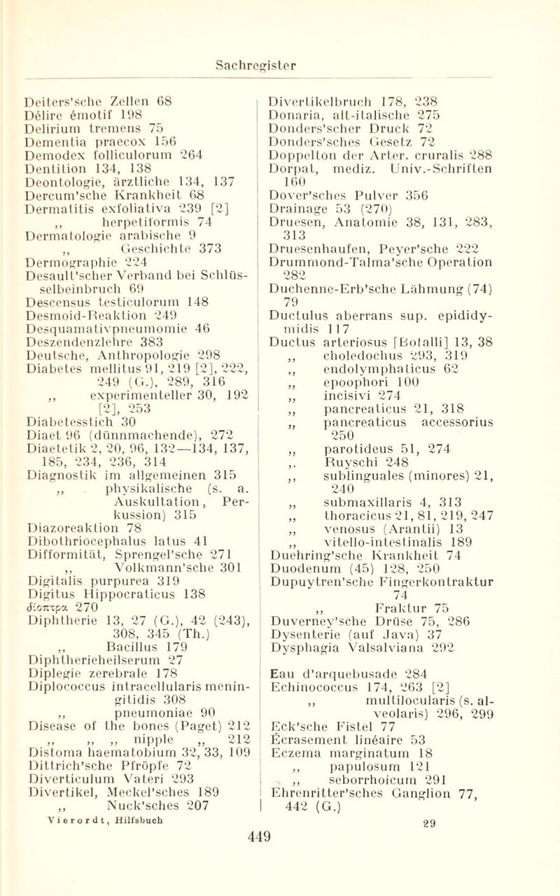 Deiters’sche Zellen 6S DtMire 6motif 198 Delirium tremens 75 Dementia praecox 156 Demodex folliculorum 264 Dentition 134, 138 Deontologie, ärztliche 134, 137 Dercum’sche Krankheit 68 Dermatitis exfoliativa 239 [2] ,, herpetiformis 74 Dermatologie arabische 9 ,, Geschichte 373 Dermographie 224 Desault’scher Verband bei Schlüs¬ selbeinbruch 69 Descensus testiculorum 148 Desmoid-Reaktion 249 Desquamativpneumomie 46 Deszendenzlehre 383 Deutsche, Anthropologie 298 Diabetes mellitus 91, 219 [2], 222, 249 (G.), 289, 316 ,, experimenteller 30, 192 [2], 253 Diabetesstich 30 Diaet 96 (dünnmachende), 272 Diaetetik 2, 20, 96, 132—134, 137, 185, 234, 236, 314 Diagnostik im allgemeinen 315 ,, physikalische (s. a. Auskultation, Per¬ kussion) 315 Diazoreaktion 78 Dibothriocephalus latus 41 Difformität, Sprengel’sche 271 ,, Volkmann’sche 301 Digitalis purpurea 319 Digitus Hippocraticus 138 tfiontpa 270 Diphtherie 13, 27 (G.), 42 (243), 308, 345 (Th.) ,, Bacillus 179 Diphtherieheilserum 27 Diplegie zerebrale 178 Diplococcus intracelluiaris menin- gitidis 308 ,, pneumoniae 90 Disease of the bones (Paget) 212 ,, ,, ,, nipple ,, 212 Distoma haematobium 32, 33, 109 Dittrich’sche Pfropfe 72 Diverticulum Vateri 293 Divertikel, Meckel’sches 189 ,, Nuck’sches 207 Vierordt, Hilfabuch Divertikelbruch 178, 238 Donaria, alt-ilalische 275 Donders’scher Druck 72 Donders’sches Gesetz 72 Doppelton der Arter. cruralis 288 Dorpat, mediz. Univ.-Schriften 160 Dover’sches Pulver 356 Drainage 53 (270) Druesen, Anatomie 38, 131, 283, 313 Druesenhaufen, Peyer’sche 222 Drummond-Talma’sche Operation 28° Duchenne-Erb’sche Lähmung (74) 79 Ductulus aberrans sup. epididy- midis 117 Ductus arteriosus [Botalli] 13, 38 ,, choledochus 293, 319 ,, endolymphaticus 62 ,, epoophori 100 ,, incisivi 274 ,, pancreaticus 21, 318 ,, pancreaticus accessorius 250 ,, parotideus 51, 274 ,. Ruyschi 248 ,, sublinguales (minores) 21, 240 ,, submaxillaris 4, 313 ,, thoracicus 21, 81, 219, 247 ,, venosus (Arantii) 13 ,, vitello-intcsl inalis 189 Duehring’sche Krankheit 74 Duodenum (45) 128, 250 Dupuytren’sehe Fingerkontraktur 74 ,, Fraktur 75 Duverney’sche Drüse 75, 286 Dysenterie (auf Java) 37 Dysphagia Valsalviana 292 Eau d’arquebusade 284 Echinococcus 174, 263 [2] ,, multilocularis (s. al- veolaris) 296, 299 Eck’sche Fistel 77 Ecrasement lin6aire 53 Eczema marginatum 18 ,, papulosum 121 ,, seborrhoicum 291 Ehrenritter’sches Ganglion 77, I 442 (G.) 29