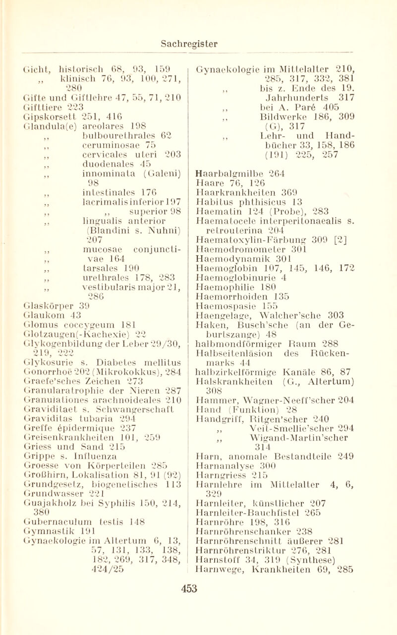 Gicht, historisch 68, 93, 159 ,, klinisch 76, 93, 100, 271, 280 Gifte und Giftlehre 47, 55, 71, 210 Gifttiere 223 Gipskorsett 251, 416 Glandula(e) areolares 198 ,, bulbourethrales 62 ,, ceruminosae 75 ,, cervicales uteri 203 ,, duodenales 45 ,, innominata (Galeni) 98 ,, intestinales 176 ,, lacrimalis inferior 197 ,, ,, superior 98 ,, lingualis anterior (Blandini s. Nuhni) 207 ,, mucosae conjuncti- ,, vae 164 ,, tarsales 190 ,, urethrales 178, 283 ,, vestibularis major 21, 286 Glaskörper 39 Glaukom 43 Glomus coccygeum 181 Glotzaugen(-Kachexie) 22 Glykogenbildung der Leber 29/30, 219, 222 Glykosurie s. Diabetes mellitus Gonorrhoe202 (Mikrokokkus), 284 Graefe’sches Zeichen 273 Granularatrophie der Nieren 287 Granuiationes arachnoideales 210 Graviditaet s. Schwangerschaft Graviditas tubaria 294 Greffe öpidermique 237 Greisenkrankheiten 101, 259 Griess und Sand 215 Grippe s. Influenza Groesse von Körperteilen 285 Großhirn, Lokalisation 81, 91 (92) Grundgesetz, biogenetisches 113 Grundwasser 221 Guajakholz bei Syphilis 150, 214, 380 Gubernaculum testis 148 Gymnastik 191 Gynaekologie im Altertum 6, 13, 57, 131, 133, 138; 182, 269, 317, 348, 424/25 Gynaekologie im Mittelalter 210, 285, 317, 332, 381 ,, bis z. Ende des 19. Jahrhunderts 317 ,, bei A. Par6 405 ,, Bildwerke 186, 309 (G), 317 ,, Lehr- und Hand¬ bücher 33, 158, 186 (191) 225, 257 Haarbalgmilbe 264 Haare 76, 126 Haarkrankheiten 369 Habitus phthisicus 13 Haematin 124 (Probe), 283 Ilaematocele interperitonaealis s. retrouterina 204 Haematoxylin-Färbung 309 [2] Haemodromometer 301 Haemodynamik 301 Haemoglobin 107, 145, 146, 172 Haemoglobinurie 4 Haemophilie 180 Haemorrhoiden 135 Haemospasie 155 Ilaengelage, Walcher’sche 303 Haken, Busch’sche (an der Ge¬ burtszange) 48 halbmondförmiger Raum 288 Halbseitenläsion des Rücken¬ marks 44 halbzirkelförmige Kanäle 86, 87 Halskrankheiten (G., Altertum) 308 Hammer, Wagner-Neeff'scher 204 Hand (Funktion) 28 Handgriff, Ritgen’scher 240 ,, Veit-Smellie’scher 294 ,, Wigand-Martin’scher 314 Harn, anomale Bestandteile 249 Harnanalyse 300 Harngriess 215 Harnlehre im Mittelalter 4, 6, 329 Harnleiter, künstlicher 207 Harnleiter-Bauchfistel 265 Harnröhre 198, 316 Harnröhrenschanker 238 Harnröhrenschnitt äußerer 281 Llarnröhrenstriktur 276, 281 Harnstoff 34, 319 (Synthese) Harnwege, Krankheiten 69, 285
