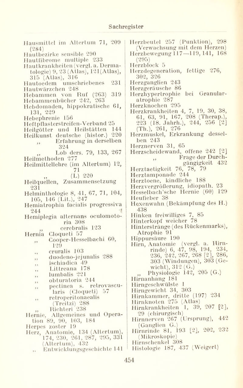 Hausmittel im Altertum 71, 209 [ (284) Hautbezirke sensible 290 Hautfibrome multiple 23.3 Hautkrankheiten (vergl. a. Derma¬ tologie) 9, 23 (Atlas), 121(Atlas), 315 (Atlas), 316 Hautoedcm umschriebenes 231 Hautwärzchen 248 Hebammen von Ruf (263) 319 Hebammenbücher 242, 263 Hebdomaden, hippokratische 61, 131, 229 Hebephrenie 156 Heft pflasterstreifen-Verband 25 Heilgötter und Heilstätten 144 Heilkunst deutsche (histor.) 220 ,, Erfahrung in derselben 324 ,, Lob ders. 79, 133, 267 Heilmethoden 277 Heilmittellehre (im Altertum) 12, I 71 (L) 220 Heilquellen, Zusammensetzung 231 Helminthologie 8, 41, 67, 71, 104, 105, 146 (Lit.), 247 Hemiatrophia facialis progressiva 244 1 Hemiplegia alternans oculomoto- ria 308 ,, cerebralis 123 Hernia Cloqueti 57 ,, Cooper-Hesselbachi 60, 129 ,, cruralis 103 ,, duodeno-jejunalis 288 ,, ischiadica 49 ,, Littreana 178 ,, lumbalis 221 ,, obturatoria 244 ,, pectinea s. retrovascu- laris (Cloqueti) 57 ,, retroperitonaealis (Treitzi) 288 ,, Richteri 238 Hernie, Allgemeines und Opera¬ tion 89, 90, 103, 184 Herpes zoster 19 Herz, Anatomie, 134 (Altertum), 174, 230, 261, 287, 295, 331 (Altertum), 432 ,, Entwicklungsgeschichte 141 Herzbeutel 257 (Punktion), 298 (Verwachsung mit dem Herzen) Herzbewegung 117 —119, 141, 168 (295) Herzblock 5 Herzdegeneration, fettige 276, 302, 326 Herzganglien 243 Herzgeräusche 86 Herzhypertrophie bei Granular- atrophie 287 Herzknochen 295 Herzkrankheiten 4, 7, 19, 30, 38, 61, 63, 91, 167, 208 (Therap.), 223 (18. Jahrh.), 244, 256 [2] (Th.), 261, 276 Herzmuskel, Erkrankung dessel¬ ben 243 Herznerven 31, 65 Herzscheidewand, offene 242 [2] ,, Frage der Durch¬ gängigkeit 432 Herztaetigkeit 76, 78, 79 Herztamponade 244 Herztoene, kindliche 188 Herzvergrößerung, idiopath. 23 Hesselbach’sche Hernie (60) 129 Heufieber 38 Hexenwahn (Bekämpfung des H.) 438 Hinken freiwilliges 7, 85 Hinterkopf weicher 78 Hinterstränge (des Rückenmarks), Atrophie 91 Hippursäure 190 Hirn, Anatomie (vergl. a. Hirn¬ rinde) 6, 47, 98, 194, 234, 236, 242, 267, 268 [2], 286, 303 (Windungen), 303 (Ge¬ wicht), 312 (G.) ,, Physiologie 142, 205 (G.) Hirnanhang 181 Hirngeschwülste 1 Hirngewicht 34, 303 Hirnkammer, dritte (197) 234 Hirnknoten 275 (Atlas) Hirnkrankheiten 1, 39, 207 [2], 29 (chirurgisch) Hirnnerven 267 (Ursprung), 442 (Ganglien G.) Hirnrinde 81, 193 [2], 202, 232 (Mikroskopie) Hirnschenkel 308 Histologie 187, 437 (Weigert)