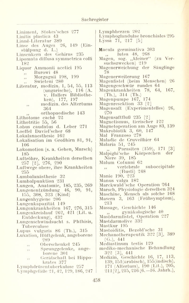Liniment, Stokes’sches 277 Linitis plastica 43 Linnö-Literatur 389 Linse des Auges 26, 149 (Ein¬ stülpung d. L.) Linsenkern des Gehirns 235 Lipomata diffusa symmetrica colli 182 Liquor Ammonii acetici 195 ,, Burowi 48 ,, Morgagnii 198, 199 Swieteni 280 Literatur, medizin. 1, 54, 55, 113 (ungarische), 116 (A. v. Hallers Bibliothe¬ ken), 177, 197 ,, medizin. des Altertums 364 ,, orthopaedische 143 Lithotome cachä 22 Lithotritie 55, 56 Lobus caudatus d. Leber 271 Loeffel Daviel’scher 68 Lokalanaesthesie 162 Lokalisation im Großhirn 81, 91, 106 Lokomotion (s. a. Gehen, Marsch) 185 Luftröhre, Krankheiten derselben 257 [2], 276, 290 Luftwege obere, ihre Krankheiten 255 Lumbalanästhesie 32 Lumbalpunktion 231 Lungen, Anatomie, 185, 235, 269 Lungenentzündung 46, 90, 91, 155, 308, 323 (Kind) Lungenhygiene 206 Lungenkapazität 149 Lungenkrankheiten 167, 276, 315 Lungenkreislauf 262, 421 (LiL. u. Entdeckung), 432 Lungenschwindsucht s. Phthisis, Tuberculose Lupus vulgaris 86 (Th.), 315 Luxation, Hüftgelenk, angeborene 289 ,, Oberschenkel 245 ,, Sprunggelenke, ange¬ borene 301 ,, Gerätschaft bei Hippo- krates 377 Lymphdrüsent uberkulose 257 Lymphgefäße 21,42, 129, 186, 247 Lymphherzen 202 Lymphoglandulae bronchiales 295 Lyssa 71, 217 [5] Macula germinativa 303 ,, lutea 48, 268 Magen, sog. „kleiner“ (zu Ver¬ suchszwecken) 219 Magenerweichung der Säuglinge 78 Magenerweiterung 167 Magenfistel (beim Menschen) 26 Magengeschwür rundes 64 Magenkrankheiten 78, 64, 167, (Th.), 314 (Th.) Magenpumpe 167, 174 Magenresektion 33 [2] Magensaft (Experimentelles) 26, 270 Magensaftfluß 235 [2] Magnetismus, tierischer 122 Magnetoperation am Auge 83, 139 Makrobiotik 3, 60, 147 Mal Franzoso 278 1 Maladie de Cruveilhier 64 Malaria 51, 245 ,, Parasiten (159), 171 [3] Malpighi’sche Körperchen der Niere 39, 185 Malum Cotunni 62 ,, vertebrale suboccipitale (Rusti) 248 Manie 190, 223 Manus valga 182 Marckwald 'sehe Operation 264 Marsch, Physiologie derselben 324 Maschine, Mensch als solche 168 Masern 3, 163 (Frühsymptom), 213 Massage, Geschichte 146 ,, gynäkologische 40 Mastdarmfistel, Operation 227 Mastdarmolive 332 Mastkur 195 Mastoiditis, Bezold’sche 31 Mechanotherapeutik 322 [3], 389 (G.), 441 Mediastinum testis 129 mediko-mechanische Behandlung 322 [3], 441 Medizin, Geschichte 16, 17, 113, 139, 151(arabisch), 155(indiseh), 171 (Altertum), 190 (Lit.), 205, 211 [2], 215,216 (6. -16. Jahrh.),