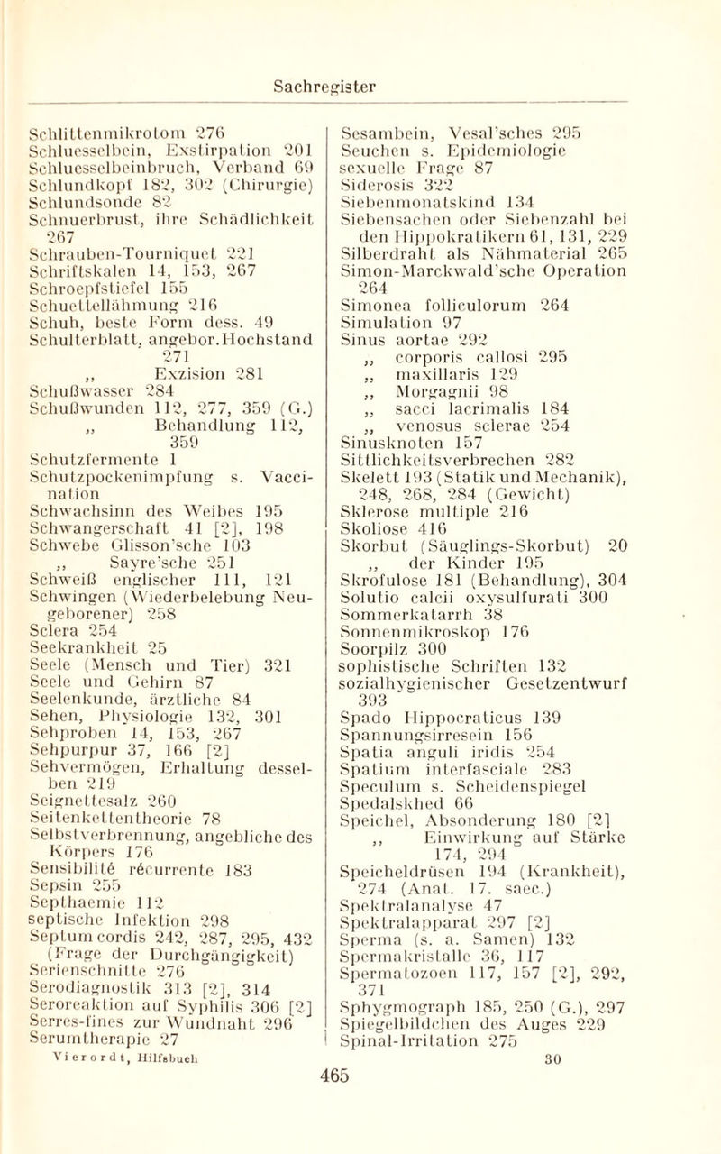Schlittenmikrotom 276 Schluesselbein, Exstirpation 201 Sehluesselboinbruch, Verband 69 Schlundkopf 182, 302 (Chirurgie) Schlundsonde 82 Schnuerbrust, ihre Schädlichkeit 267 Schrauben-Tourniquet 221 Schriftskalen 14, 153, 267 Schroepfstiefel 155 Schuettellähmung 216 Schuh, beste Form dess. 49 Schulterblatt, angebor.Hochstand 271 ,, Exzision 281 Schußwasser 284 Schußwunden 112, 277, 359 (G.) „ Behandlung 112, 359 Schutzfermente 1 Schutzpockenimpfung s. Vacci- nation Schwachsinn des Weibes 195 Schwangerschaft 41 [2], 198 Schwebe Glisson’sche 103 ,, Sayre’sche 251 Schweiß englischer 111, 121 Schwingen (Wiederbelebung Neu¬ geborener) 258 Sclera 254 Seekrankheit 25 Seele (Mensch und Tier) 321 Seele und Gehirn 87 Seelenkunde, ärztliche 84 Sehen, Physiologie 132, 301 Sehproben 14, 153, 267 Sehpurpur 37, 166 [2] Sehvermögen, Erhaltung dessel¬ ben 219 Seignettesalz 260 Seitenkettentheorie 78 Selbstverbrennung, angebliche des Körpers 176 Sensibilitö röcurrente 183 Sepsin 255 Septhaemie 112 septische Infektion 298 Septum cordis 242, 287, 295, 432 (Frage der Durchgängigkeit) Serienschnitte 276 Serodiagnostik 313 [2], 314 Seroreaktion auf Syphilis 306 [2] Serres-fines zur Wundnaht 296 Serumtherapie 27 V i e r o r d t, HilfBbuch Sesambein, Vesal’sches 295 Seuchen s. Epidemiologie sexuelle Frage 87 Siderosis 322 Siebenmonatskind 134 Siebensachen oder Siebenzahl bei den Hippokratikern 61, 131, 229 Silberdraht als Nähmaterial 265 Simon-Marekwald’sche Operation 264 Simonea folliculorum 264 Simulation 97 Sinus aortae 292 ,, corporis callosi 295 ,, maxillaris 129 ,, Morgagnii 98 „ sacci lacrimalis 184 ,, venosus sclerae 254 Sinusknoten 157 Sittlichkeitsverbrechen 282 Skelett 193 (Statik und Mechanik), 248, 268, 284 (Gewicht) Sklerose multiple 216 Skoliose 416 Skorbut (Säuglings-Skorbut) 20 ,, der Kinder 195 Skrofulöse 181 (Behandlung), 304 Solutio calcii oxysulfurati 300 Sommerkatarrh 38 Sonnenmikroskop 176 Soorpilz 300 sophistische Schriften 132 sozialhygienischer Gesetzentwurf 393 Spado Hippocraticus 139 Spannungsirresein 156 Spatia anguli iridis 254 Spatium interfasciale 283 Speculum s. Scheidenspiegel Spedalskhed 66 Speichel, Absonderung 180 [2] ,, Einwirkung auf Stärke 174, 294 Speicheldrüsen 194 (Krankheit), 274 (Anal. 17. saec.) Spektralanalyse 47 Spektralapparat 297 [2] Sperma (s. a. Samen) 132 Spermakristalle 36, 117 Spermatozoon 117, 157 [2], 292, 371 Sphygmograph 185, 250 (G.), 297 Spiegelbildchen des Auges 229 Spinal-Irritation 275 30