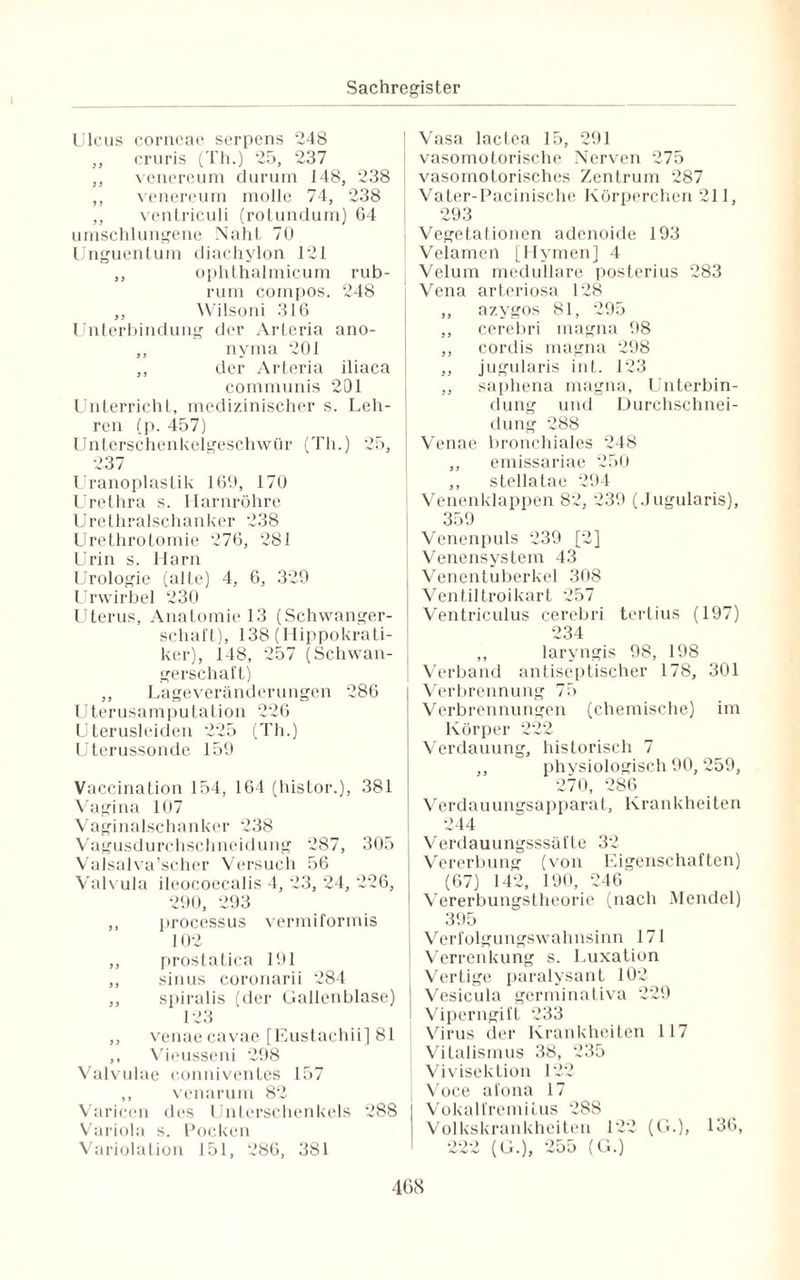 Ulcus corneae serpens 248 ,, cruris (Th.) 25, 237 ,, venereum durum 148, 238 ,, venereum molle 74, 238 ,, ventriculi (rotundum) 64 umschlungene Naht 70 Unguentum diachylon 121 ,, ophthalmicum rub¬ rum compos. 248 ,, Wilsoni 316 Unterbindung der Arteria ano- ,, nyma 201 ,, der Arteria iliaca communis 201 Unterricht, medizinischer s. Leh¬ ren (p. 457) Unterschenkelgeschwür (Th.) 25, 237 Uranoplastik 169, 170 Urethra s. Harnröhre Urethralschanker 238 Urethrotomie 276, 281 Urin s. Harn Urologie (alte) 4, 6, 329 Urwirbel 230 Uterus, Anatomie 13 (Schwanger¬ schart), 138 (Hippokrati- ker), 148, 257 (Schwan¬ gerschaft) ,, Lageveränderungen 286 Uterusamputation 226 Uterusleiden 225 (Th.) Uterussonde 159 Vaccination 154, 164 (histor.), 381 Vagina 107 Vaginalschanker 238 Vagusdurchschneidung 287, 305 VaJsalva’scher Versuch 56 Valvula ileocoecalis 4, 23, 24, 226, 290, 293 ,, processus vermiformis 102 „ prostatica 191 ,, sinus coronarii 284 ,, spiralis (der Gallenblase) 123 ,, venae cavae [Eustachii] 81 ,, Vieusseni 298 Valvulae conniventes 157 ,, venarum 82 Varicen des Unterschenkels 288 Variola s. Pocken Variolation 151, 286, 381 Vasa lactea 15, 291 vasomotorische Nerven 275 vasomotorisches Zentrum 287 Vater-Pacinische Körperchen 211, 293 Vegetationen adenoide 193 Velamen [Hymen] 4 I Velum medulläre posterius 283 i Vena arteriosa 128 ,, azygos 81, 295 ,, cerebri magna 98 ,, cordis magna 298 ,, jugularis int. 123 ,, saphena magna, Unterbin¬ dung und Durchschnei¬ dung 288 Venae bronchiales 248 ,, emissariae 250 ,, stellatae 294 Venenklappen 82, 239 (Jugularis), 359 Venenpuls 239 [2] Venensystem 43 j Venentuberkel 308 Ventiltroikart 257 Ventriculus cerebri tertius (197) 234 ,, laryngis 98, 198 Verband antiseptischer 178, 301 Verbrennung 75 Verbrennungen (chemische) im Körper 222 Verdauung, historisch 7 ,, physiologisch 90, 259, 270, 286 Verdauungsapparat, Krankheiten 244 Verdauungsssäfle 32 Vererbung (von Eigenschaften) (67) 142, 190, 246 Vererbungstheorie (nach Mendel) 395 Verfolgungswahnsinn 171 Verrenkung s. Luxation Vertige paralysant 102 Vesicula germinativa 229 Viperngift 233 Virus der Krankheiten 117 Vitalismus 38, 235 Vivisektion 122 Voce ai'ona 17 Vokalfremilus 288 Volkskrankheiten 122 (G.), 136, 222 (G.), 255 (G.)