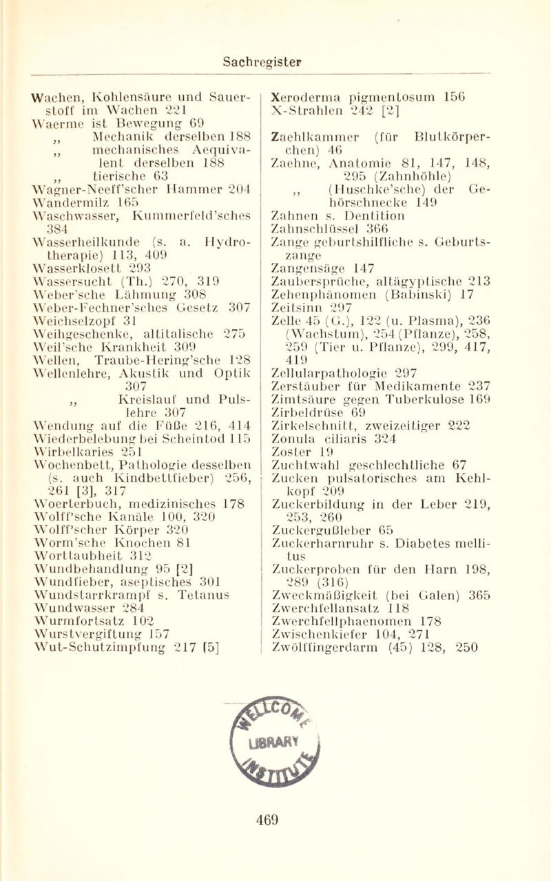 Wachen, Kohlensäure und Sauer¬ stoff im Wachen 221 Waerme ist Bewegung 69 ,, Mechanik derselben 188 „ mechanisches Aequiva- lent derselben 188 „ tierische 63 Wagner-Neeff’scher Hammer 204 Wandermilz 165 Waschwasser, Kummerfeld’sches 384 Wasserheilkunde (s. a. Hydro¬ therapie) 113, 409 Wasserklosett 293 Wassersucht (Th.) 270, 319 Weber’sche Lähmung 308 Weber-Fechner'sches Gesetz 307 Weichselzopf 31 Weihgeschenke, altitalische 275 Weil’sche Krankheit 309 Wellen, Traube-Hering’sche 128 Wellenlehre, Akustik und Optik 307 ,, Kreislauf und Puls¬ lehre 307 Wendung auf die Füße 216, 414 Wiederbelebung bei Scheintod 115 Wirbelkaries 251 Wochenbett, Pathologie desselben (s. auch Kindbettfieber) 256, 261 [3], 317 Woerterbuch, medizinisches 178 Wolff’sche Kanäle 100, 320 Wolff’scher Körper 320 Worm’sche Knochen 81 Worttaubheit 312 Wundbehandlung 95 [2] Wundfieber, aseptisches 301 Wundstarrkrampf s. Tetanus Wundwasser 284 Wurmfortsatz 102 Wurstvergiftung 157 Wut-Schutzimpfung 217 (5] Xeroderma pigmentosum 156 X-Strahlen 242 [2] Zaehlkammer (für Blutkörper¬ chen) 46 Zaehne, Anatomie 81, 147, 148, 295 (Zahnhöhle) ,, (Huschke’sche) der Ge¬ hörschnecke 149 Zahnen s. Dentition Zahnschlüssel 366 Zange geburtshilfliche s. Geburts¬ zange Zangensäge 147 Zaubersprüche, altägyptische 213 Zehenphänomen (Babinski) 17 Zeitsinn 297 Zelle 45 (G.), 122 (u. Plasma), 236 (Wachstum), 254 (Pflanze), 258, 259 (Tier u. Pflanze), 299, 417, 419 Zellularpathologie 297 Zerstäuber für Medikamente 237 Zimtsäure gegen Tuberkulose 169 Zirbeldrüse 69 Zirkelschnitt, zweizeiliger 222 Zonula ciliaris 324 Zoster 19 Zuchtwahl geschlechtliche 67 Zucken pulsatorisches am Kehl¬ kopf 209 Zuckerbildung in der Leber 219, 253, 260 Zuckergußleber 65 Zuckerharnruhr s. Diabetes melli¬ tus Zuckerproben für den Harn 198, 289 (316) Zweckmäßigkeit (bei Galen) 365 Zwerchfellansatz 118 Zwerchfellphaenomen 178 Zwischenkiefer 104, 271 Zwölffingerdarm (45) 128, 250