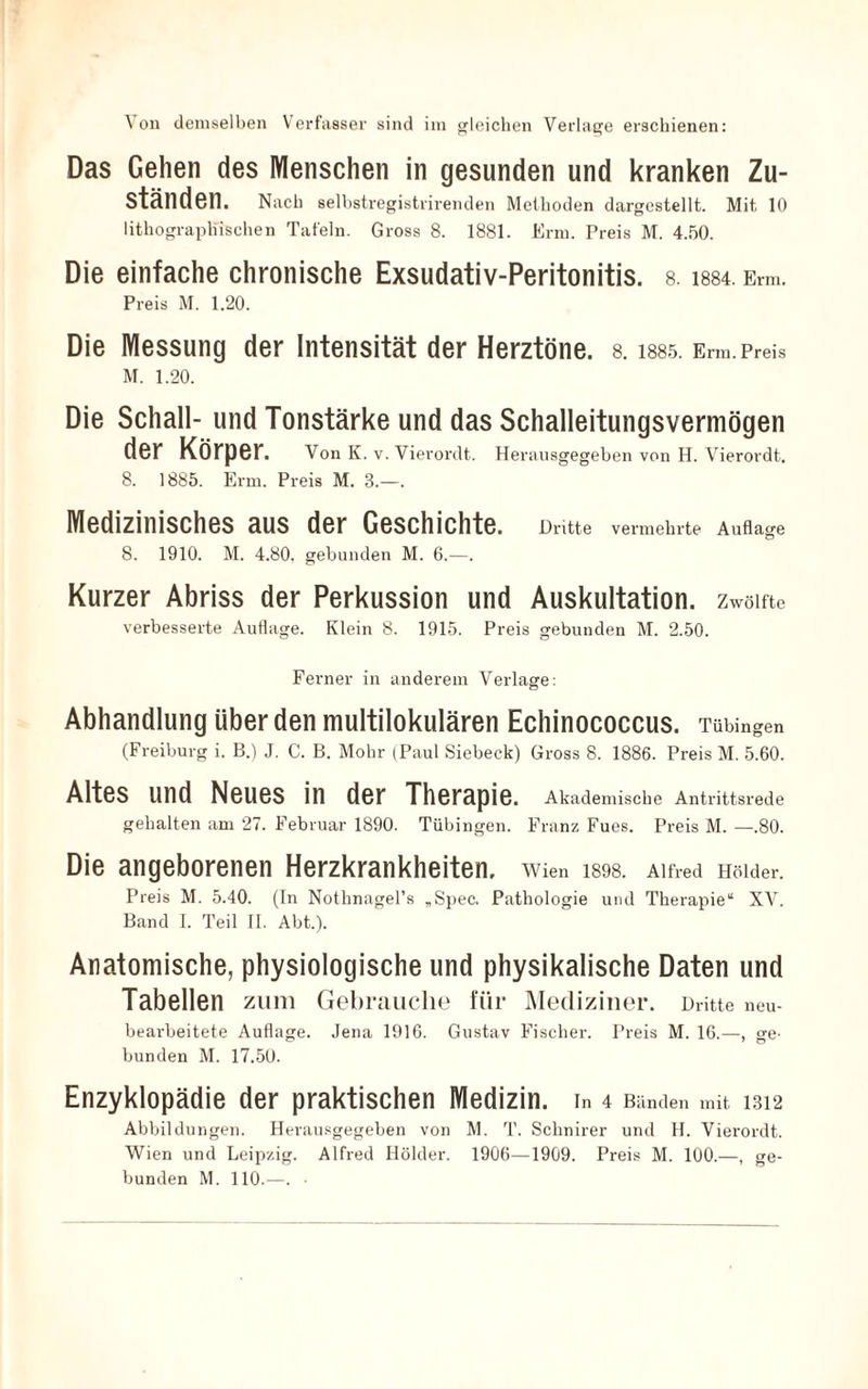 'Von demselben Verfasser sind im gleichen Verlage erschienen: Das Gehen des Menschen in gesunden und kranken Zu¬ ständen. Nach selbstregistrirenden Methoden dargestellt. Mit 10 lithographischen Tafeln. Gross 8. 1881. Erm. Preis M. 4.50. Die einfache chronische Exsudativ-Peritonitis. s. i884. Erm. Preis M. 1.20. Die Messung der Intensität der Herztöne, s. i885. Erm.Preis M. 1.20. Die Schall- und Tonstärke und das Schalleitungsvermögen der Körper. Von K. v. Vierordt. Heransgegeben von H. Vierordt. 8. 1885. Erm. Preis M. 8.—. Medizinisches aus der Geschichte. Dritte vermehrte Auflage 8. 1910. M. 4.80. gebunden M. 6.—. Kurzer Abriss der Perkussion und Auskultation, zwölfte verbesserte Auflage. Klein 8. 1915. Preis gebunden M. 2.50. Ferner in anderem Verlage: Abhandlung überden multilokulären Echinococcus. Tübingen (Freiburg i. B.) J. C. B. Mohr (Paul Siebeck) Gross 8. 1886. Preis M. 5.60. Altes und Neues in der Therapie. Akademische Antrittsrede gehalten am 27. Februar 1890. Tübingen. Franz Fues. Preis M. —.80. Die angeborenen Herzkrankheiten, Wien 1898. Alfred müder. Preis M. 5.40. (In Nothnagel’s „Spec. Pathologie und Therapie“ XV. Band I. Teil II. Abt.). Anatomische, physiologische und physikalische Daten und Tabellen zum Gebrauche für Mediziner. Dritte neu¬ bearbeitete Auflage. Jena 1916. Gustav Fischer. Preis M. 16.—, ge¬ bunden M. 17.50. Enzyklopädie der praktischen Medizin, in 4 Bänden mit 1312 Abbildungen. Herausgegeben von M. T. Schnirer und H. Vierordt. Wien und Leipzig. Alfred Holder. 1906—1909. Preis M. 100.—, ge¬ bunden M. 110.—. •