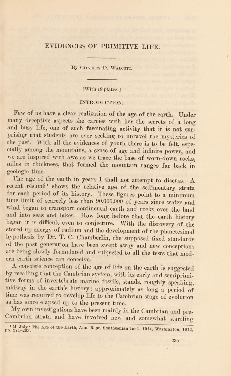 ♦ By Charles D. Walcott. [With 18 plates.] INTRODUCTION. Few of us have a clear realization of the age of the earth. Under many deceptive aspects she carries with her the secrets of a long and busy life, one of such fascinating activity that it is not sur¬ prising that students are ever seeking to unravel the mysteries of the past. With all the evidences of youth there is to be felt, espe¬ cially among the mountains, a sense of age and infinite power, and we are inspired with awe as we trace the base of worn-down rocks, miles in thickness, that formed the mountain ranges far back in geologic time. The age of the earth in years I shall not attempt to discuss. A recent resume1 shows the relative age of the sedimentary strata for each period of its history. These figures point to a minimum time limit of scarcely less than 90,000,000 of years since water and wind began to transport continental earth and rocks over the land and into seas and lakes. How long before that the earth history began it is difficult even to conjecture. With the discovery of the stored-up energy of radium and the development of the planetesimal hypothesis by Dr. T. C. Chamberlin, the supposed fixed standards of the past generation have been swept away and new conceptions are being slowly formulated and subjected to all the tests that mod¬ ern earth science can conceive. A concrete conception of the age of life on the earth is suggested by lecallmg that the Cambrian system, with its early and semiprimi¬ tive forms of invertebrate marine fossils, stands, roughly speaking, midway in the earth’s history; approximately as long a period of time was required to develop life to the Cambrian stage of evolution as has since elapsed up to the present time. My own investigations have been mainly in the Cambrian and pre- Cambrian strata and have involved new and somewhat startling pp! 271-2&1The AgG °f the Earth’ Ann‘ Rept Smithsonian Inst., 1911, Washington, 1912,