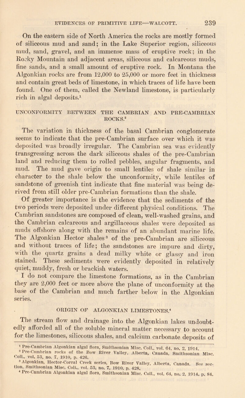On the eastern side of North America the rocks are mostly formed of siliceous mud and sand; in the Lake Superior region, siliceous mud, sand, gravel, and an immense mass of eruptive rock; in the Eocky Mountain and adjacent areas, siliceous and calcareous muds, fine sands, and a small amount of eruptive rock. In Montana the Algonkian rocks are from 12,000 to 25,000 or more feet in thickness and contain great beds of limestone, in which traces of life have been found. One of them, called the Newland limestone, is particularly rich in algal deposits.1 UNCONFORMITY BETWEEN THE CAMBRIAN AND PRE-CAMBRIAN ROCKS.2 The variation in thickness of the basal Cambrian conglomerate seems to indicate that the pre- Cambrian surface over which it was deposited was broadly irregular. The Cambrian sea was evidently transgressing across the dark siliceous shales of the pre-Cambrian land and reducing them to rolled pebbles, angular fragments, and mud. The mud gave origin to small lentiles of shale similar in character to the shale below the unconformity, while lentiles of sandstone of greenish tint indicate that fine material was being de¬ rived from still older pre-Cambrian formations than the shale. Of greater importance is the evidence that the sediments of the two periods were deposited under different physical conditions. The Cambrian sandstones are composed of clean, well-washed grains, and the, Cambrian calcareous and argillaceous shales were deposited as muds offshore along with the remains of an abundant marine life. The Algonkian Hector shales3 of the pre-Cambrian are siliceous and without traces of life; the sandstones are impure and dirty, with the quartz grains a dead milky white or glassy and iron stained. These sediments were evidently deposited in relatively quiet, muddy, fresh or brackish waters. I do not compare the limestone formations, as in the Cambrian they are 2,000 feet or more above the plane of unconformity at the base of the Cambrian and much farther below in the Algonkian series. ORIGIN OF ALGONKIAN LIMESTONES.4 The stream flow and drainage into the Algonkian lakes undoubt¬ edly afforded all of the soluble mineral matter necessary to account for tne limestones, siliceous shales, and calcium carbonate deposits of 1 Pre-Cambrian Algonkian algal flora, Smithsonian Misc. Coll., vol. 64, no. 2, 1914 2 Pre-Cambrian rocks of the Bow River Valley, Alberta, Canada, ’ Smithsonian Misc Coll., vol. 53, no. 7, 1910, p. 426. . 3 Algonkian, Hector-Corral Creek series, Bow River Valley, Alberta, Canada. See sec¬ tion, Smithsonian Misc. Coll., vol. 53, no. 7, 1910, p. 428. 4 Pre-Cambrian Algonkian algal flora, Smithsonian Misc. Coll., vol. 64, no. 2, 1914. p. 84.