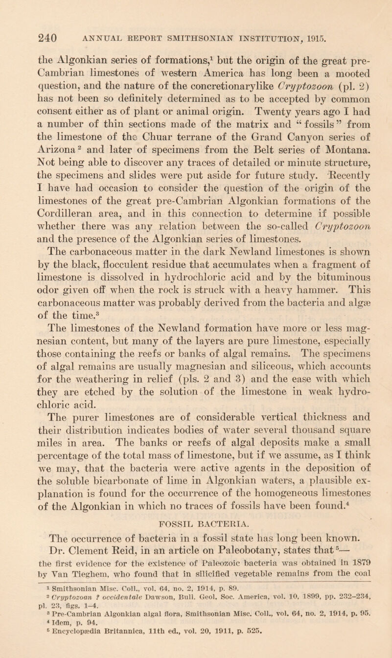 the Algonkian series of formations,1 but the origin of the great pre- Cambrian limestones of western America has long been a mooted question, and the nature of the concretionarylike Cryptozoon (pi. 2) has not been so definitely determined as to be accepted by common consent either as of plant or animal origin. Twenty years ago I had a number of thin sections made of the matrix and u fossils ” from the limestone of tho Chuar terrane of the Grand Canyon series of Arizona2 and later of specimens from the Belt series of Montana. Not being able to discover any traces of detailed or minute structure, the specimens and slides were put aside for future study. Recently I have had occasion to consider the question of the origin of the limestones of the great pre-Cambrian Algonkian formations of the Cordilleran area, and in this connection to determine if possible whether there was any relation between the so-called Cryptozoon and the presence of the Algonkian series of limestones. The carbonaceous matter in the dark Newland limestones is shown by the black, flocculent residue that accumulates when a fragment of limestone is dissolved in hydrochloric acid and by the bituminous odor given off when the rock is struck with a heavy hammer. This carbonaceous matter was probably derived from the bacteria and algae of the time.3 The limestones of the Newland formation have more or less mag¬ nesian content, but many of the layers are pure limestone, especially those containing the reefs or banks of algal remains. The specimens of algal remains are usually magnesian and siliceous, which accounts for the weathering in relief (pis. 2 and 3) and the ease with which they are etched by the solution of the limestone in weak hydro¬ chloric acid. The purer limestones are of considerable vertical thickness and their distribution indicates bodies of water several thousand square miles in area. The banks or reefs of algal deposits make a small percentage of the total mass of limestone, but if we assume, as I think we may, that the bacteria were active agents in the deposition of the soluble bicarbonate of lime in Algonkian waters, a plausible ex¬ planation is found for the occurrence of the homogeneous limestones of the Algonkian in which no traces of fossils have been found.4 FOSSIL BACTERIA. The occurrence of bacteria in a fossil state has long been known. Dr. Clement Reid, in an article on Paleobotany, states that5— the first evidence for the existence of Paleozoic bacteria was obtained in 1879 by Van Tieghem, who found that in silicified vegetable remains from the coal 1 Smithsonian Misc. Coll., vol. 64, no. 2, 1914, p. 89. 2 Cryptozoan ? occidentale Dawson, Bull. Geol. Soc. America, vol. 10, 1899, pp. 232—234, pi. 23, figs. 1-4. 3 Pre-Cambrian Algonkian algal flora, Smithsonian Misc. Coll., vol. 64, no. 2, 1914, p. 95. 4 Idem, p. 94. 5 Encyclopaedia Britannica, 11th ed., vol. 20, 1911, p. 525.