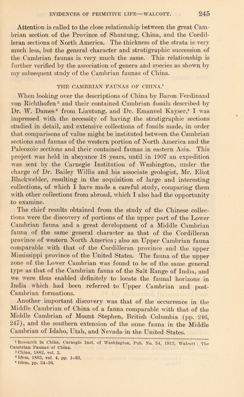 Attention is called to the close relationship between the great Cam¬ brian section of the Province of Shantung, China, and the Cordil- leran sections of North America. The thickness of the strata is very much less, but the general character and stratigraphic succession of the Cambrian faunas is very much the same. This relationship is further verified by the association of genera and species as shown by my subsequent study of the Cambrian faunas of China. THE CAMBRIAN FAUNAS OF CHINA.1 When looking over the descriptions of China by Baron Ferdinand von Richthofen2 and their contained Cambrian fossils described by Dr. W. Dames3 from Liautung, and Dr. Emanuel Kayser,4 I was impressed with the necessity of having the stratigraphic sections studied in detail, and extensive collections of fossils made, in order that comparisons of value might be instituted between the Cambrian sections and faunas of the western portion of North America and the Paleozoic sections and their contained faunas in eastern Asia. This project was held in abeyance 18 years, until in 1907 an expedition was sent by the Carnegie Institution of Washington, under the charge of Dr. Bailey Willis and his associate geologist, Mr. Eliot Blaekwelder, resulting in the acquisition of large and interesting collections, of which I have made a careful study, comparing them with other collections from abroad, which I also had the opportunity to examine. The chief results obtained from the study of the Chinese collec¬ tions were the discovery of portions of the upper part of the Lower Cambrian fauna and a great development of a Middle Cambrian fauna of the same general character as that of the Cordilleran province of western North America; also an Upper Cambrian fauna comparable with that of the Cordilleran province and the upper Mississippi province of the United States. The fauna of the upper zone of the Lower Cambrian was found to be of the same general type as that of the Cambrian fauna of the Salt Range of India, and we were thus enabled definitely to locate the faunal horizons in India which had been referred to Upper Cambrian and post- Cambrian formations. Another important discovery was that of the occurrence in the Middle Cambrian of China of a fauna comparable with that of the Middle Cambrian of Mount Stephen, British Columbia (pp. 246, 24 i), and the southern extension of the same fauna in the Middle Cambrian of Idaho, Utah, and Nevada-in the United States. 1 Research in China, Carnegie Inst, of Washington, Pub. No. 54, 1913, Walcott: The Cambrian Faunas of China. 2 China, 1882, vol. 2. 3 Idem, 1883, vol. 4, pp. 1-33.