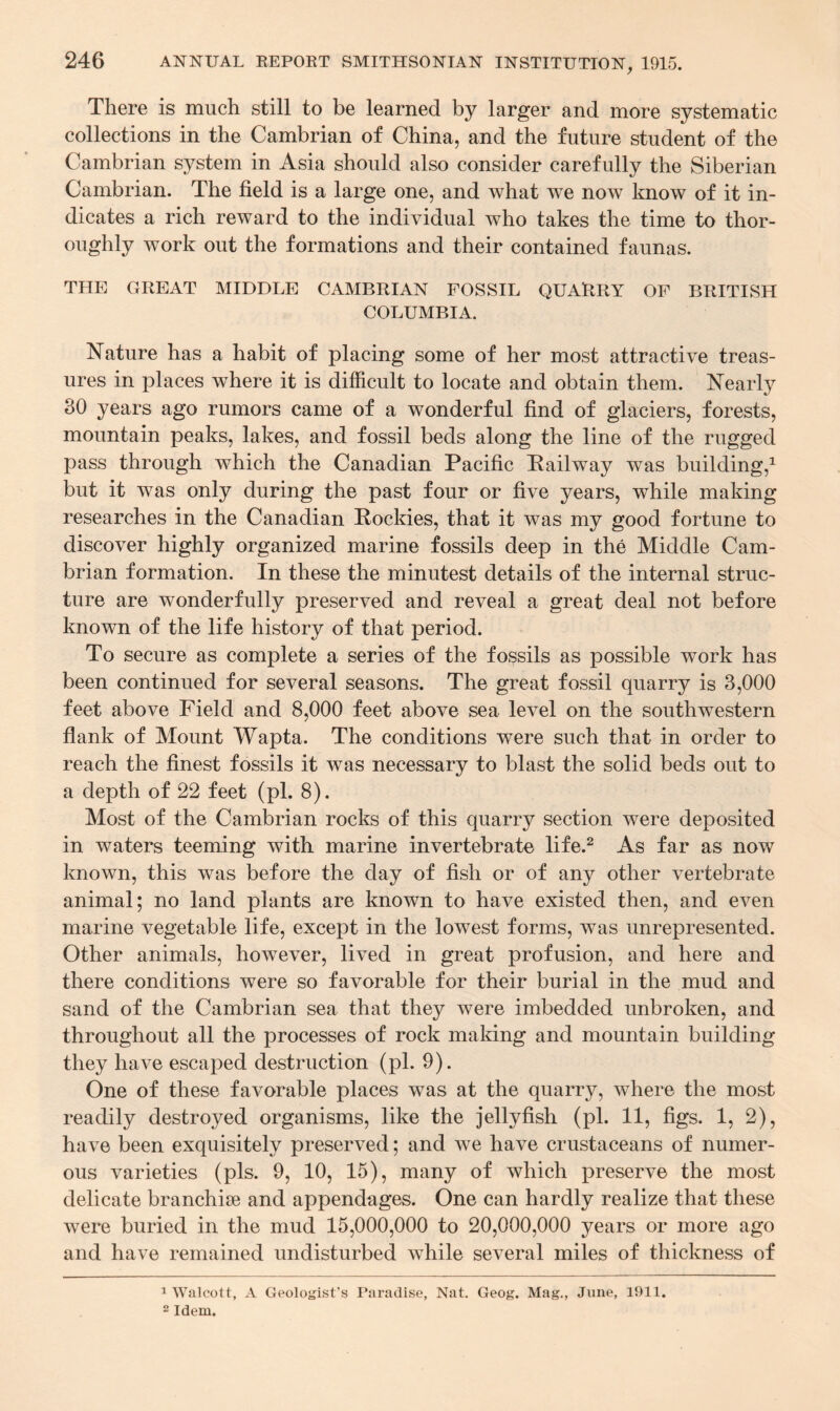 There is much still to be learned by larger and more systematic collections in the Cambrian of China, and the future student of the Cambrian system in Asia should also consider carefully the Siberian Cambrian. The field is a large one, and what we now know of it in¬ dicates a rich reward to the individual who takes the time to thor- oughly work out the formations and their contained faunas. THE GREAT MIDDLE CAMBRIAN FOSSIL QUARRY OF BRITISH COLUMBIA. Nature has a habit of placing some of her most attractive treas¬ ures in places where it is difficult to locate and obtain them. Nearly 30 years ago rumors came of a wonderful find of glaciers, forests, mountain peaks, lakes, and fossil beds along the line of the rugged pass through which the Canadian Pacific Pailway was building,1 but it was only during the past four or five years, while making researches in the Canadian Rockies, that it was my good fortune to discover highly organized marine fossils deep in the Middle Cam¬ brian formation. In these the minutest details of the internal struc¬ ture are wonderfully preserved and reveal a great deal not before known of the life history of that period. To secure as complete a series of the fossils as possible work has been continued for several seasons. The great fossil quarry is 3,000 feet above Field and 8,000 feet above sea level on the southwestern flank of Mount Wapta. The conditions were such that in order to reach the finest fossils it was necessary to blast the solid beds out to a depth of 22 feet (pi. 8). Most of the Cambrian rocks of this quarry section were deposited in waters teeming with marine invertebrate life.2 As far as now known, this was before the day of fish or of any other vertebrate animal; no land plants are known to have existed then, and even marine vegetable life, except in the lowest forms, was unrepresented. Other animals, however, lived in great profusion, and here and there conditions were so favorable for their burial in the mud and sand of the Cambrian sea that they were imbedded unbroken, and throughout all the processes of rock making and mountain building they have escaped destruction (pi. 9). One of these favorable places was at the quarry, where the most readily destroyed organisms, like the jellyfish (pi. 11, figs. 1, 2), have been exquisitely preserved; and we have crustaceans of numer¬ ous varieties (pis. 9, 10, 15), many of which preserve the most delicate branchise and appendages. One can hardly realize that these were buried in the mud 15,000,000 to 20,000,000 years or more ago and have remained undisturbed while several miles of thickness of 1 Walcott, A Geologist’s Paradise, Nat. Geog. Mag., June, 1911. 2 Idem.