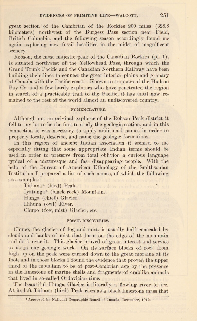 great section of the Cambrian of the Rockies 200 miles (328.8 kilometers) northwest of the Burgess Pass section near Field, British Columbia, and the following season accordingly found me again exploring new fossil localities in the midst of magnificent scenery. Robson, the most majestic peak of the Canadian Rockies (pi. 1), is situated northwest of the Yellowhead Pass, through which the Grand Trunk Pacific and the Canadian Northern Railway have been building their lines to connect the great interior plains and granary of Canada with the Pacific coast. Known to trappers of the Hudson Bay Co. and a few hardy explorers who have penetrated the region in search of a practicable trail to the Pacific, it has until now re¬ mained to the rest of the world almost an undiscovered country. NOMENCLATURE. Although not an original explorer of the Robson Peak district it fell to my lot to be the first to study the geologic section, and in this connection it was necessary to apply additional names in order to properly locate, describe, and name the geologic formations. In this region of ancient Indian association it seemed to me especially fitting that some appropriate Indian terms should be used in order to preserve from total oblivion a curious language typical of a picturesque and fast disappearing people. With the help of the Bureau of American Ethnology of the Smithsonian Institution I prepared a list of such names, of which the following are examples: Titkana1 (bird) Peak. lyatunga1 (black rock) Mountain. Hunga (chief) Glacier. Hihuna (owl) River. Chupo (fog, mist) Glacier, etc. FOSSIL DISCOVERIES. Chupo, the glacier of fog and mist, is usually half concealed by clouds and banks of mist that form on the edge of the mountain and drift over it. This glacier proved of great interest and service to us in our geologic work. On its surface blocks of rock from high up on the peak were carried down to the great moraine at its foot, and in those blocks I found the evidence that proved the upper third of the mountain to be of post-Cambrian age by the presence in the limestone of marine shells and fragments of crablike animals that lived in so-called Ordovician time. The beautiful Hunga Glacier is literally a flowing river of ice. At its left Titkana (bird) Peak rises as a black limestone mass that 1 Approved by National Geographic Board of Canada, December, 1912.