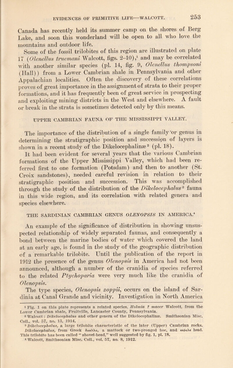 253 Canada has recently held its summer camp on the shores of Berg Lake, and soon this wonderland will be open to all who love the mountains and outdoor life. Some of the fossil trilobites of this region are illustrated on plate 17 (Olenellus truemani Walcott, figs. 2-10),1 and may be correlated with another similar species (pi. 14, fig. 9, Olenellus thompsoni (Hall)) from a Lower Cambrian shale in Pennsylvania and other Appalachian localities. Often the discovery of these correlations proves of great importance in the assignment of strata to their propel formations, and it has frequently been of great service in prospecting and exploiting mining districts in the West and elsewhere. A fault or break in the strata is sometimes detected only by this means. UPPER CAMBRIAN FAUNA OF THE MISSISSIPPI VALLEY. The importance of the distribution of a single family 'or genus in determining the stratigraphic position and succession of layers is shown in a recent study of the Dikelocephalinse2 3 (pi. 18). It had been evident for several years that the various Cambrian formations of the Upper Mississippi Valley, which had been re¬ ferred first to one formation (Potsdam) and then to another (St. Croix sandstones), needed careful revision in relation to their stratigraphic position and succession. This was accomplished through the study of the distribution of the DikelocephdLusz fauna in this wide region, and its correlation with related genera and species elsewhere. THE SARDINIAN CAMBRIAN GENUS OLENOPSIS IN AMERICA.4 An example of the significance of distribution in showing unsus¬ pected relationship of widely separated faunas, and consequently a bond between the marine bodies of water which covered the land at an early age, is found in the study of the geographic distribution of a remarkable trilobite. Until the publication of the report in 1912 the presence of the genus Olenopsis in America had not been announced, although a number of the cranidia of species referred to the related Ptyehoparia were very much like the cranidia of Olenopsis. The type species, Olenopsis zoppii, occurs on the island of Sar¬ dinia at Canal Grande and vicinity. Investigation in North America 1 Fig. 1 on this plate represents a related species, Holmia f macer Walcott, from the Lower Cambrian shale, Fruitville, Lancaster County, Pennsylvania. 2 Walcott: DiJcelocephalus and other genera of the Dikelocephalinse. Smithsonian Misc. Coll., vol. 57, no. 13, 1914. 3 Dilcelocephalus, a large trilobite characteristic of the later (Upper) Cambrian rocks. DiJcelocephaluSj, from Greek Si/ceXXa, a mattock or two-pronged hoe. and /ce^aXe head. This trilobite has been called “ shovel-head,” well suggested by fig. 1, pi. 18.
