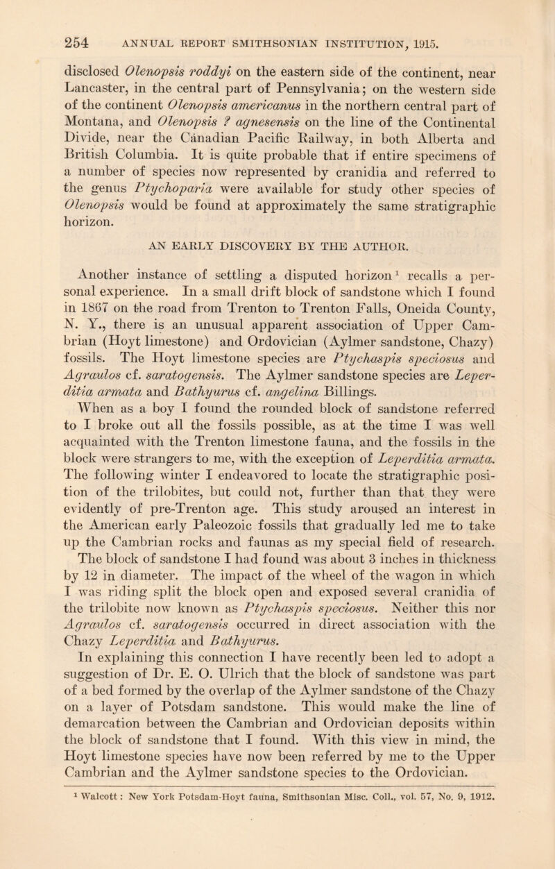 disclosed Olenopsis roddyi on the eastern side of the continent, near Lancaster, in the central part of Pennsylvania; on the western side of the continent Olenopsis americanus in the northern central part of Montana, and Olenopsis f agnesensis on the line of the Continental Divide, near the Canadian Pacific Pailway, in both Alberta and British Columbia. It is quite probable that if entire specimens of a number of species now represented by cranidia and referred to the genus Pty chop ar ia were available for study other species of Olenopsis would be found at approximately the same stratigraphic horizon. AN EARLY DISCOVERY BY THE AUTHOR. Another instance of settling a disputed horizon1 recalls a per¬ sonal experience. In a small drift block of sandstone which I found in 1867 on the road from Trenton to Trenton Falls, Oneida County, N. Y., there is an unusual apparent association of Upper Cam¬ brian (Hoyt limestone) and Ordovician (Aylmer sandstone, Chazy) fossils. The Hoyt limestone species are Ptychaspis speeiosus and Agraulos cf. saratogensis. The Aylmer sandstone species are Leper- ditia armata and Bathyurus cf. angelina Billings. When as a boy I found the rounded block of sandstone referred to I broke out all the fossils possible, as at the time I was well acquainted with the Trenton limestone fauna, and the fossils in the block were strangers to me, with the exception of Leperditia armata. The following winter I endeavored to locate the stratigraphic posi¬ tion of the trilobites, but could not, further than that they were evidently of pre-Trenton age. This study aroused an interest in the American early Paleozoic fossils that gradually led me to take up the Cambrian rocks and faunas as my special field of research. The block of sandstone I had found was about 3 inches in thickness by 12 in diameter. The impact of the wheel of the wagon in which I was riding split the block open and exposed several cranidia of the trilobite now known as Ptychaspis speeiosus. Neither this nor Agraulos cf. saratogensis occurred in direct association with the Chazy Leperditm and Bathyurus. In explaining this connection I have recently been led to adopt a suggestion of Dr. E. O. Ulrich that the block of sandstone was part of a bed formed by the overlap of the Aylmer sandstone of the Chazy on a layer of Potsdam sandstone. This would make the line of demarcation between the Cambrian and Ordovician deposits within the block of sandstone that I found. With this view in mind, the Hoyt limestone species have now been referred by me to the Upper Cambrian and the Aylmer sandstone species to the Ordovician.