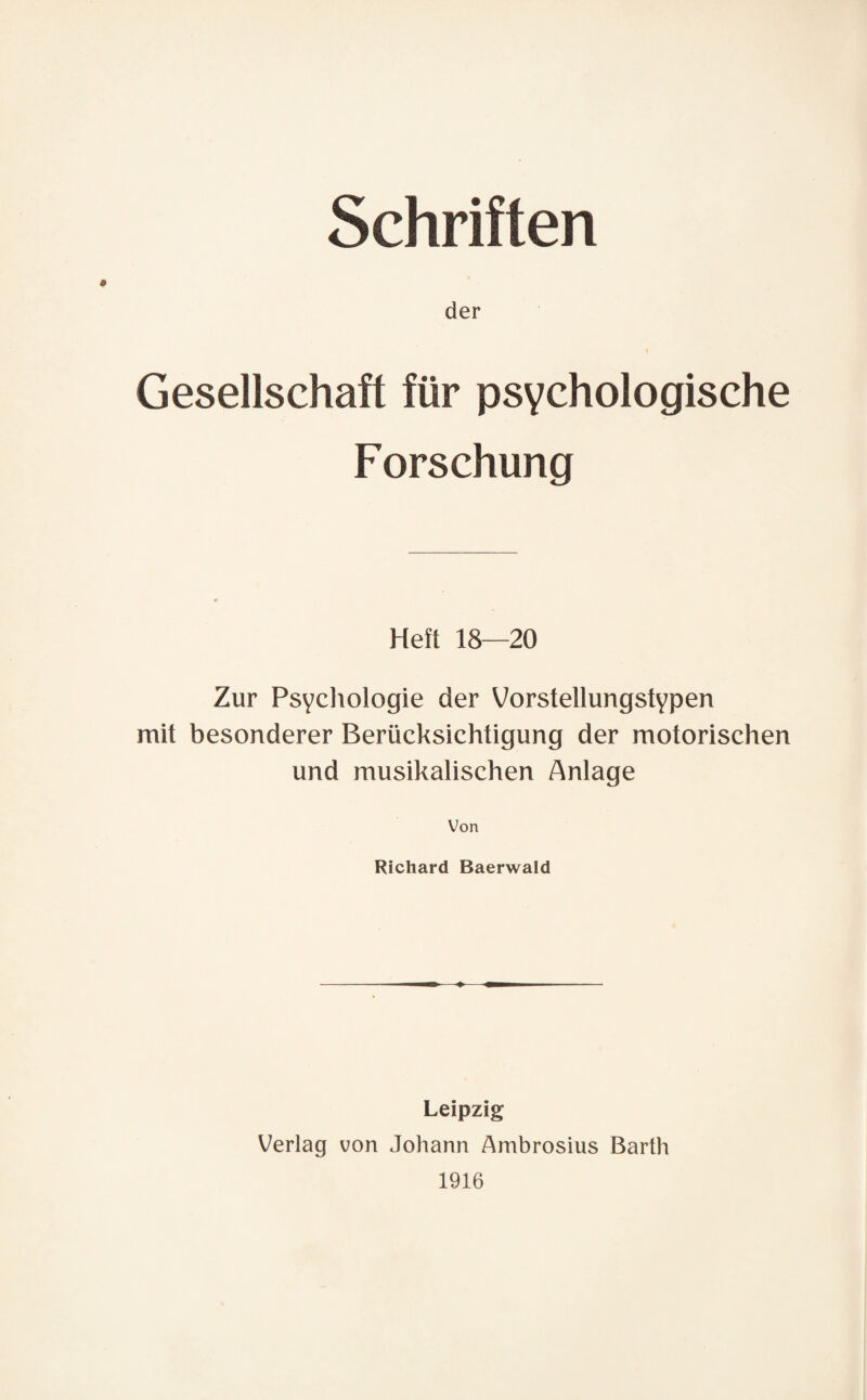 Schriften der 1 Gesellschaft für psychologische Forschung Heft 18—20 Zur Psychologie der Vorstellungstypen mit besonderer Berücksichtigung der motorischen und musikalischen Anlage Von Richard Baerwald Leipzig Verlag von Johann Ambrosius Barth 1916