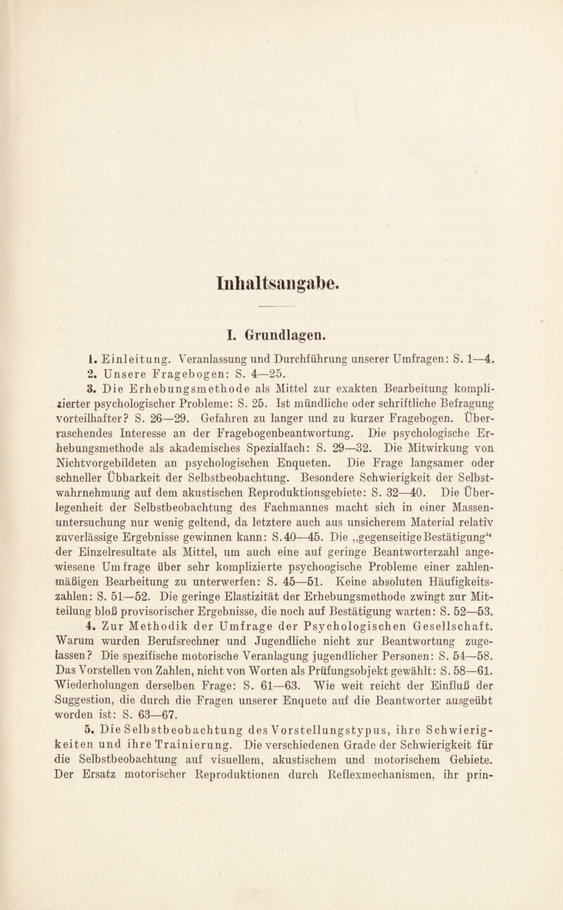 Inhaltsangabe. I. Grundlagen. 1. Einleitung. Veranlassung und Durchführung unserer Umfragen: S. 1—4. 2. Unsere Fragebogen: S. 4—25. 3. Die Erhebungsmethode als Mittel zur exakten Bearbeitung kompli¬ zierter psychologischer Probleme: S. 25. Ist mündliche oder schriftliche Befragung vorteilhafter? S. 26—29. Gefahren zu langer und zu kurzer Fragebogen. Über¬ raschendes Interesse an der Fragebogenbeantwortung. Die psychologische Er¬ hebungsmethode als akademisches Spezialfach: S. 29—32. Die Mitwirkung von Nichtvorgebildeten an psychologischen Enqueten. Die Frage langsamer oder schneller Übbarkeit der Selbstbeobachtung. Besondere Schwierigkeit der Selbst¬ wahrnehmung auf dem akustischen Reproduktionsgebiete: S. 32—40. Die Über¬ legenheit der Selbstbeobachtung des Fachmannes macht sich in einer Massen¬ untersuchung nur wenig geltend, da letztere auch aus unsicherem Material relativ zuverlässige Ergebnisse gewinnen kann: S.40—45. Die „gegenseitigeBestätigung“ der Einzelresultate als Mittel, um auch eine auf geringe Beantworterzahl ange¬ wiesene Umfrage über sehr komplizierte psychoogische Probleme einer zahlen¬ mäßigen Bearbeitung zu unterwerfen: S. 45—51. Keine absoluten Häufigkeits¬ zahlen: S. 51—52. Die geringe Elastizität der Erhebungsmethode zwingt zur Mit¬ teilung bloß provisorischer Ergebnisse, die noch auf Bestätigung warten: S. 52—53. 4. Zur Methodik der Umfrage der Psychologischen Gesellschaft. Warum wurden Berufsrechner und Jugendliche nicht zur Beantwortung zuge¬ lassen? Die spezifische motorische Veranlagung jugendlicher Personen: S. 54—58. Das Vorstellen von Zahlen, nicht von Worten als Prüfungsobjekt gewählt: S. 58—61. Wiederholungen derselben Frage: S. 61—63. Wie weit reicht der Einfluß der Buggestion, die durch die Fragen unserer Enquete auf die Beantworter ausgeübt worden ist: S. 63—67. 5. Die Selbstbeobachtung des Vorstellungstypus, ihre Schwierig¬ keiten und ihre Trainierung. Die verschiedenen Grade der Schwierigkeit für die Selbstbeobachtung auf visuellem, akustischem und motorischem Gebiete. Der Ersatz motorischer Reproduktionen durch Reflexmechanismen, ihr prin-