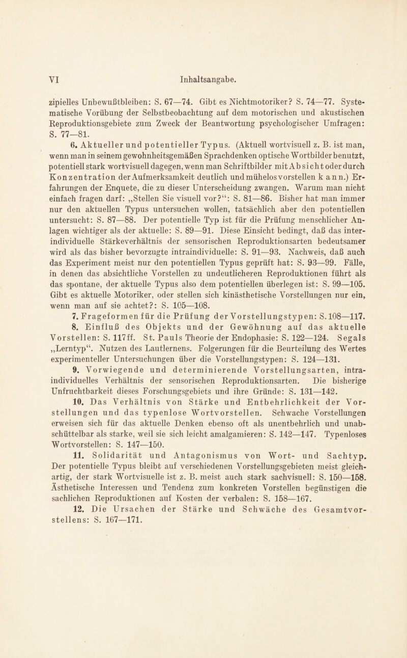 zipielles Unbewußtbleiben: S. 67—74. Gibt es Nichtmotoriker? S. 74—77. Syste¬ matische Vorübung der Selbstbeobachtung auf dem motorischen und akustischen Reproduktionsgebiete zum Zweck der Beantwortung psychologischer Umfragen: S. 77—81. 6. Aktueller und potentieller Typus. (Aktuell wortvisuell z. B. ist man, wenn man in seinem gewohnheitsgemäßen Sprachdenken optische Wortbilder benutzt, potentiell stark wortvisuell dagegen, wenn man Schriftbilder mitAb sicht oder durch Konzentration der Aufmerksamkeit deutlich und mühelos vorstellen kann.) Er¬ fahrungen der Enquete, die zu dieser Unterscheidung zwangen. Warum man nicht einfach fragen darf: „Stellen Sie visuell vor?“: S. 81—86. Bisher hat man immer nur den aktuellen Typus untersuchen wollen, tatsächlich aber den potentiellen untersucht: S. 87—88. Der potentielle Typ ist für die Prüfung menschlicher An¬ lagen wichtiger als der aktuelle: S. 89—91. Diese Einsicht bedingt, daß das inter¬ individuelle Stärkeverhältnis der sensorischen Reproduktionsarten bedeutsamer wird als das bisher bevorzugte intraindividuelle: S. 91—93. Nachweis, daß auch das Experiment meist nur den potentiellen Typus geprüft hat: S. 93—99. Fälle, in denen das absichtliche Vorstellen zu undeutlicheren Reproduktionen führt als das spontane, der aktuelle Typus also dem potentiellen überlegen ist: S. 99—105. Gibt es aktuelle Motoriker, oder stellen sich kinästhetische Vorstellungen nur ein, wenn man auf sie achtet?: S. 105—108. 7. Frageformen für die Prüfung der Vorstellungstyp en: S.108—117. 8. Einfluß des Objekts und der Gewöhnung auf das aktuelle Vorstellen: S. 117ff. St. Pauls Theorie der Endophasie: S. 122—124. Segals „Lerntyp“. Nutzen des Lautlernens. Folgerungen für die Beurteilung des Wertes experimenteller Untersuchungen über die Vorstellungstypen: S. 124—131. 9. Vorwiegende und determinierende Vorstellungsarten, intra¬ individuelles Verhältnis der sensorischen Reproduktionsarten. Die bisherige Unfruchtbarkeit dieses Forschungsgebiets und ihre Gründe: S. 131—142. 10. Das Verhältnis von Stärke und Entbehrlichkeit der Vor¬ stellungen und das typenlose Wortvorstellen. Schwache Vorstellungen erweisen sich für das aktuelle Denken ebenso oft als unentbehrlich und unab- schüttelbar als starke, weil sie sich leicht amalgamieren: S. 142—147. Typenloses Wortvorstellen: S. 147—150. 11. Solid arität und Antagonismus von Wort- und Sachtyp. Der potentielle Typus bleibt auf verschiedenen Vorstellungsgebieten meist gleich¬ artig, der stark Wortvisuelle ist z. B. meist auch stark sachvisuell: S. 150—158. Ästhetische Interessen und Tendenz zum konkreten Vorstellen begünstigen die sachlichen Reproduktionen auf Kosten der verbalen: S. 158—167. 12. Die Ursachen der Stärke und Schwäche des Gesamtvor¬ stellens: S. 167—171.