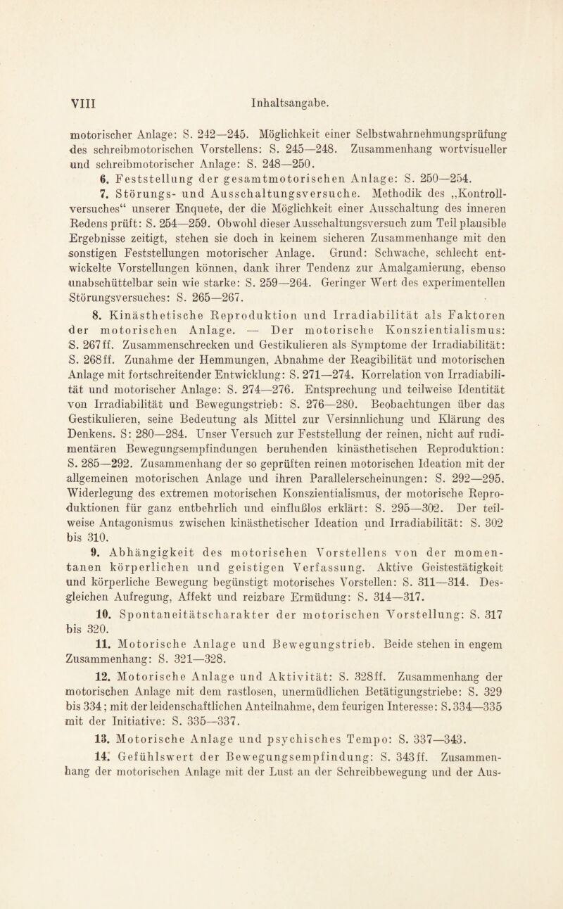 motorischer Anlage: S. 242—245. Möglichkeit einer Selbstwahrnehmungsprüfung des schreibmotorischen Vorstellens: S. 245—248. Zusammenhang wortvisueller und schreibmotorischer Anlage: S. 248—250. 0. Feststellung der gesamtmotorischen Anlage: S. 250—254. 7. Störungs- und Ausschaltungsversuche. Methodik des „Kontroll- versuches“ unserer Enquete, der die Möglichkeit einer Ausschaltung des inneren Redens prüft: S. 254—259. Obwohl dieser Ausschaltungsversuch zum Teil plausible Ergebnisse zeitigt, stehen sie doch in keinem sicheren Zusammenhänge mit den sonstigen Feststellungen motorischer Anlage. Grund: Schwache, schlecht ent¬ wickelte Vorstellungen können, dank ihrer Tendenz zur Amalgamierung, ebenso unabschüttelbar sein wie starke: S. 259—264. Geringer Wert des experimentellen Störungsversuches: S. 265—267. 8. Kinästhetische Reproduktion und Irradiabilität als Faktoren der motorischen Anlage. — Der motorische Konszientialismus: S. 267ff. Zusammenschrecken und Gestikulieren als Symptome der Irradiabilität: S. 268ff. Zunahme der Hemmungen, Abnahme der Reagibilität und motorischen Anlage mit fortschreitender Entwicklung: S. 271—274. Korrelation von Irradiabili¬ tät und motorischer Anlage: S. 274—276. Entsprechung und teilweise Identität von Irradiabilität und Bewegungstrieb: S. 276—280. Beobachtungen über das Gestikulieren, seine Bedeutung als Mittel zur Versinnlichung und Klärung des Denkens. S: 280—284. Unser Versuch zur Feststellung der reinen, nicht auf rudi¬ mentären Bewegungsempfindungen beruhenden kinästhetischen Reproduktion: S. 285—292. Zusammenhang der so geprüften reinen motorischen Ideation mit der allgemeinen motorischen Anlage und ihren Parallelerscheinungen: S. 292—295. Widerlegung des extremen motorischen Konszientialismus, der motorische Repro¬ duktionen für ganz entbehrlich und einflußlos erklärt: S. 295—302. Der teil¬ weise Antagonismus zwischen kinästhetischer Ideation und Irradiabilität: S. 302 bis 310. 9. Abhängigkeit des motorischen Vorstellens von der momen¬ tanen körperlichen und geistigen Verfassung. Aktive Geistestätigkeit und körperliche Bewegung begünstigt motorisches Vorstellen: S. 311—314. Des¬ gleichen Aufregung, Affekt und reizbare Ermüdung: S. 314—317. 10. Spontaneitätscharakter der motorischen Vorstellung: S. 317 bis 320. 11. Motorische Anlage und Bewegungstrieb. Beide stehen in engem Zusammenhang: S. 321—328. 12. Motorische Anlage und Aktivität: S. 328ff. Zusammenhang der motorischen Anlage mit dem rastlosen, unermüdlichen Betätigungstriebe: S. 329 bis 334; mit der leidenschaftlichen Anteilnahme, dem feurigen Interesse: S. 334—335 mit der Initiative: S. 335—337. 13. Motorische Anlage und psychisches Tempo: S. 337—343. 14. Gefühlswert der Bewegungsempfindung: S. 343ff. Zusammen¬ hang der motorischen Anlage mit der Lust an der Schreibbewegung und der Aus-
