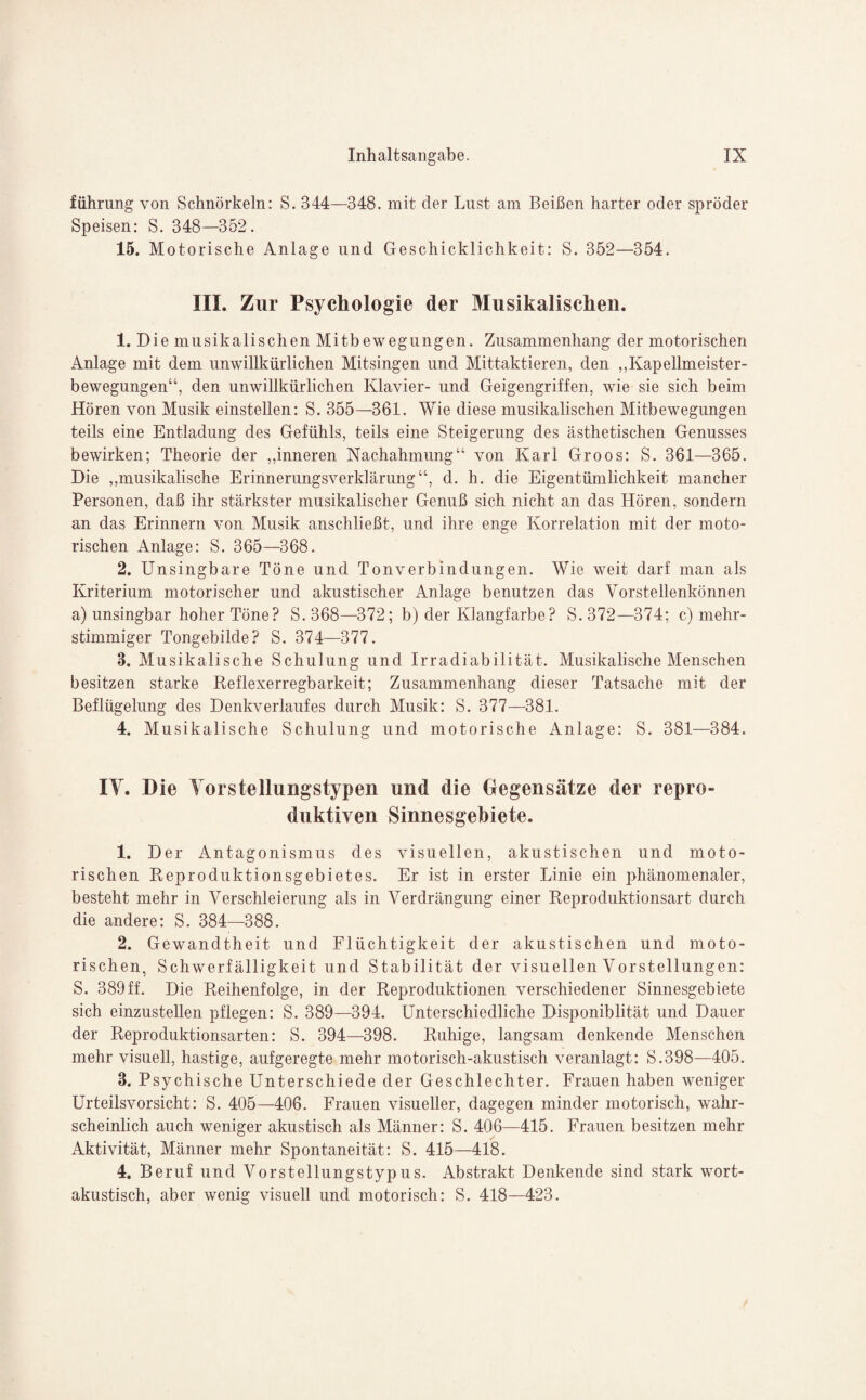 führung von Schnörkeln: S. 344—348. mit der Lust am Beißen harter oder spröder Speisen: S. 348—352. 15. Motorische Anlage und Geschicklichkeit: S. 352—354. III. Zur Psychologie der Musikalischen. 1. Die musikalischen Mitbewegungen. Zusammenhang der motorischen Anlage mit dem unwillkürlichen Mitsingen und Mittaktieren, den „Kapellmeister¬ bewegungen“, den unwillkürlichen Klavier- und Geigengriffen, wie sie sich beim Hören von Musik einstellen: S. 355—361. Wie diese musikalischen Mitbewegungen teils eine Entladung des Gefühls, teils eine Steigerung des ästhetischen Genusses bewirken; Theorie der „inneren Nachahmung“ von Karl Groos: S. 361—365. Die „musikalische Erinnerungsverklärung“, d. b. die Eigentümlichkeit mancher Personen, daß ihr stärkster musikalischer Genuß sich nicht an das Hören, sondern an das Erinnern von Musik anschließt, und ihre enge Korrelation mit der moto¬ rischen Anlage: S. 365—368. 2. Unsingbare Töne und Tonverbindungen. Wie weit darf man als Kriterium motorischer und akustischer Anlage benutzen das Vorstellenkönnen a) unsingbar hoher Töne? S. 368—372; b) der Klangfarbe? S. 372—374; c) mehr¬ stimmiger Tongebilde? S. 374—377. 3. Musikalische Schulung und Irradiabilität. Musikalische Menschen besitzen starke Reflexerregbarkeit; Zusammenhang dieser Tatsache mit der Beflügelung des Denkverlaufes durch Musik: S. 377—381. 4. Musikalische Schulung und motorische Anlage: S. 381—384. IY. Die Yorstellungstypen und die Gegensätze der repro¬ duktiven Sinnesgebiete. 1. Der Antagonismus des visuellen, akustischen und moto¬ rischen Reproduktionsgebietes. Er ist in erster Linie ein phänomenaler, besteht mehr in Verschleierung als in Verdrängung einer Reproduktionsart durch die andere: S. 384—388. 2. Gewandtheit und Flüchtigkeit der akustischen und moto¬ rischen, Schwerfälligkeit und Stabilität der visuellen Vorstellungen: S. 389 ff. Die Reihenfolge, in der Reproduktionen verschiedener Sinnesgebiete sich einzustellen pflegen: S. 389—394. Unterschiedliche Disponiblität und Dauer der Reproduktionsarten: S. 394—398. Ruhige, langsam denkende Menschen mehr visuell, hastige, aufgeregte mehr motorisch-akustisch veranlagt: S.398—405. 3. Psychische Unterschiede der Geschlechter. Frauen haben weniger Urteilsvorsicht: S. 405—406. Frauen visueller, dagegen minder motorisch, wahr¬ scheinlich auch weniger akustisch als Männer: S. 406—415. Frauen besitzen mehr Aktivität, Männer mehr Spontaneität: S. 415—418. 4. Beruf und Vorstellungstypus. Abstrakt Denkende sind stark wort¬ akustisch, aber wenig visuell und motorisch: S. 418—423.