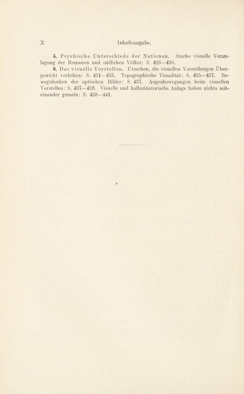 5. Psychische Unterschiede der Nationen. Starke visuelle Veran¬ lagung der Romanen und südlichen Völker: S. 423—430. 6. Das visuelle Vorstellen. Ursachen, die visuellen Vorstellungen Über¬ gewicht verleihen: S. 431—435. Topographische Visualität: S. 435—437. Be¬ wegtdenken der optischen Bilder: S. 437. Augenbewegungen beim visuellen Vorstellen: S. 437—438. Visuelle und halluzinatorische Anlage haben nichts mit¬ einander gemein: S. 438—441.