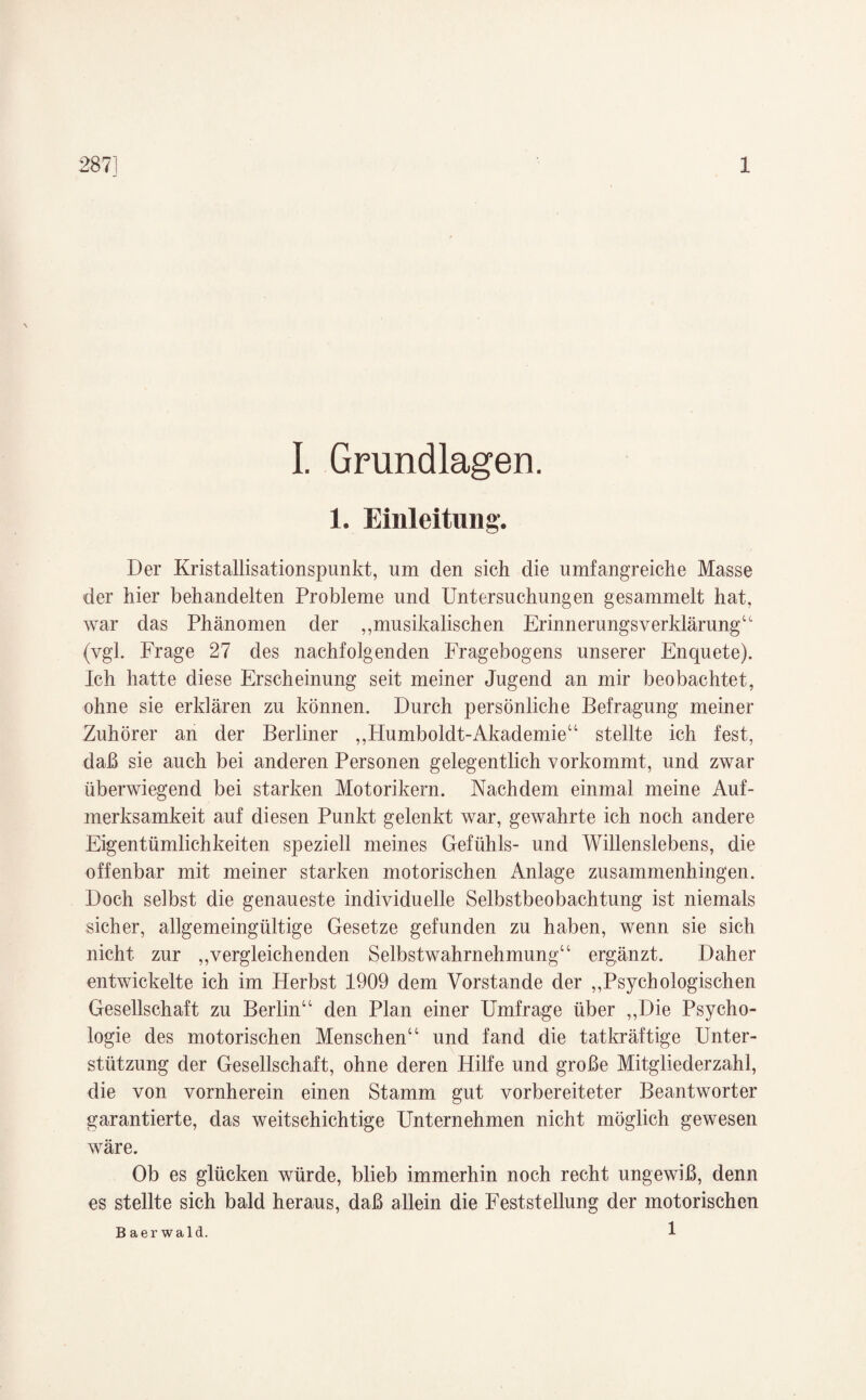 I. Grundlagen. 1. Einleitung. Der Kristallisationspunkt, um den sich die umfangreiche Masse der hier behandelten Probleme und Untersuchungen gesammelt hat, war das Phänomen der „musikalischen Erinnerungsverklärung“ (vgl. Frage 27 des nachfolgenden Fragebogens unserer Enquete). Ich hatte diese Erscheinung seit meiner Jugend an mir beobachtet, ohne sie erklären zu können. Durch persönliche Befragung meiner Zuhörer an der Berliner „Humboldt-Akademie“ stellte ich fest, daß sie auch bei anderen Personen gelegentlich vorkommt, und zwar überwiegend bei starken Motorikern. Nachdem einmal meine Auf¬ merksamkeit auf diesen Punkt gelenkt war, gewahrte ich noch andere Eigentümlichkeiten speziell meines Gefühls- und Willenslebens, die offenbar mit meiner starken motorischen Anlage zusammenhingen. Doch selbst die genaueste individuelle Selbstbeobachtung ist niemals sicher, allgemeingültige Gesetze gefunden zu haben, wenn sie sich nicht zur „vergleichenden Selbstwahrnehmung“ ergänzt. Daher entwickelte ich im Herbst 1909 dem Vorstande der „Psychologischen Gesellschaft zu Berlin“ den Plan einer Umfrage über „Die Psycho¬ logie des motorischen Menschen“ und fand die tatkräftige Unter¬ stützung der Gesellschaft, ohne deren Hilfe und große Mitgliederzahl, die von vornherein einen Stamm gut vorbereiteter Beantworter garantierte, das weitschichtige Unternehmen nicht möglich gewesen wäre. Ob es glücken würde, blieb immerhin noch recht ungewiß, denn es stellte sich bald heraus, daß allein die Feststellung der motorischen 1 Baerwald.