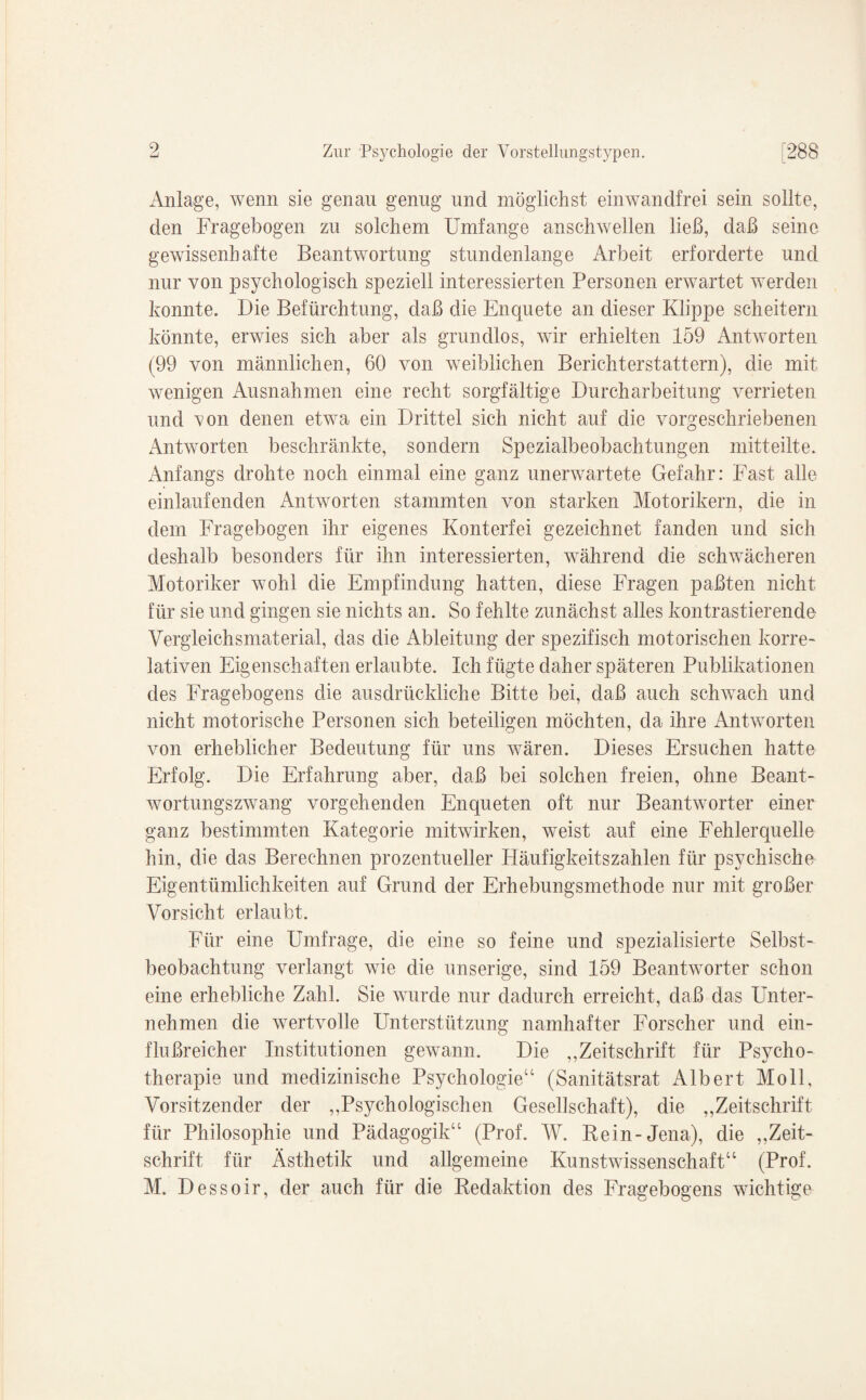 Anlage, wenn sie genau genug und möglichst einwandfrei sein sollte, den Fragebogen zu solchem Umfange anschwellen ließ, daß seine gewissenhafte Beantwortung stundenlange Arbeit erforderte und nur von psychologisch speziell interessierten Personen erwartet werden konnte. Die Befürchtung, daß die Enquete an dieser Klippe scheitern könnte, erwies sich aber als grundlos, wir erhielten 159 Antworten (99 von männlichen, 60 von weiblichen Berichterstattern), die mit wenigen Ausnahmen eine recht sorgfältige Durcharbeitung verrieten und von denen etwa ein Drittel sich nicht auf die vorgeschriebenen Antworten beschränkte, sondern Spezialbeobachtungen mitteilte. Anfangs drohte noch einmal eine ganz unerwartete Gefahr: Fast alle einlaufenden Antworten stammten von starken Motorikern, die in dem Fragebogen ihr eigenes Konterfei gezeichnet fanden und sich deshalb besonders für ihn interessierten, während die schwächeren Motoriker wohl die Empfindung hatten, diese Fragen paßten nicht für sie und gingen sie nichts an. So fehlte zunächst alles kontrastierende Vergleichsmaterial, das die Ableitung der spezifisch motorischen korre¬ lativen Eigenschaften erlaubte. Ich fügte daher späteren Publikationen des Fragebogens die ausdrückliche Bitte bei, daß auch schwach und nicht motorische Personen sich beteiligen möchten, da ihre Antworten von erheblicher Bedeutung für uns wären. Dieses Ersuchen hatte Erfolg. Die Erfahrung aber, daß bei solchen freien, ohne Beant¬ wortungszwang vorgehenden Enqueten oft nur Beantworter einer ganz bestimmten Kategorie mitwirken, weist auf eine Fehlerquelle hin, die das Berechnen prozentueller Häufigkeitszahlen für psychische Eigentümlichkeiten auf Grund der Erhebungsmethode nur mit großer Vorsicht erlaubt. Für eine Umfrage, die eine so feine und spezialisierte Selbst¬ beobachtung verlangt wie die unserige, sind 159 Beantworter schon eine erhebliche Zahl. Sie wurde nur dadurch erreicht, daß das Unter¬ nehmen die wertvolle Unterstützung namhafter Forscher und ein¬ flußreicher Institutionen gewann. Die ,,Zeitschrift für Psycho¬ therapie und medizinische Psychologie“ (Sanitätsrat Albert Moll, Vorsitzender der „Psychologischen Gesellschaft), die „Zeitschrift für Philosophie und Pädagogik“ (Prof. W. Rein-Jena), die „Zeit¬ schrift für Ästhetik und allgemeine Kunstwissenschaft“ (Prof. M. Dessoir, der auch für die Redaktion des Fragebogens wichtige