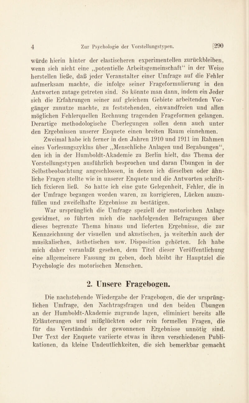 würde hierin hinter der elastischeren experimentellen Zurückbleiben, wenn sich nicht eine „potentielle Arbeitsgemeinschaft14 in der Weise hersteilen ließe, daß jeder Veranstalter einer Umfrage auf die Fehler aufmerksam machte, die infolge seiner Frageformulierung in den Antworten zutage getreten sind. So könnte man dann, indem ein Jeder sich die Erfahrungen seiner auf gleichem Gebiete arbeitenden Vor¬ gänger zunutze machte, zu feststehenden, einwandfreien und allen möglichen Fehlerquellen Rechnung tragenden Frageformen gelangen. Derartige methodologische Überlegungen sollen denn auch unter den Ergebnissen unserer Enquete einen breiten Raum einnehmen. Zweimal habe ich ferner in den Jahren 1910 und 1911 im Rahmen eines Vorlesungszyklus über „Menschliche Anlagen und Begabungen“, den ich in der Humboldt-Akademie zu Berlin hielt, das Thema der Vorstellungstypen ausführlich besprochen und daran Übungen in der Selbstbeobachtung angeschlossen, in denen ich dieselben oder ähn¬ liche Fragen stellte wie in unserer Enquete und die Antworten schrift¬ lich fixieren ließ. So hatte ich eine gute Gelegenheit, Fehler, die in der Umfrage begangen worden waren, zu korrigieren, Lücken auszu¬ füllen und zweifelhafte Ergebnisse zu bestätigen. War ursprünglich die Umfrage speziell der motorischen Anlage gewidmet, so führten mich die nachfolgenden Befragungen über dieses begrenzte Thema hinaus und lieferten Ergebnisse, die zur Kennzeichnung der visuellen und akustischen, ja weiterhin auch der musikalischen, ästhetischen usw. Disposition gehörten. Ich habe mich daher veranlaßt gesehen, dem Titel dieser Veröffentlichung eine allgemeinere Fassung zu geben, doch bleibt ihr Hauptziel die Psychologie des motorischen Menschen. 2. Unsere Fragebogen. Die nachstehende Wiedergabe der Fragebogen, die der ursprüng¬ lichen Umfrage, den Nachtragsfragen und den beiden Übungen an der Humboldt-Akademie zugrunde lagen, eliminiert bereits alle Erläuterungen und mißglückten oder rein formellen Fragen, die für das Verständnis der gewonnenen Ergebnisse unnötig sind. Der Text der Enquete variierte etwas in ihren verschiedenen Publi¬ kationen, da kleine Undeutlichkeiten, die sich bemerkbar gemacht
