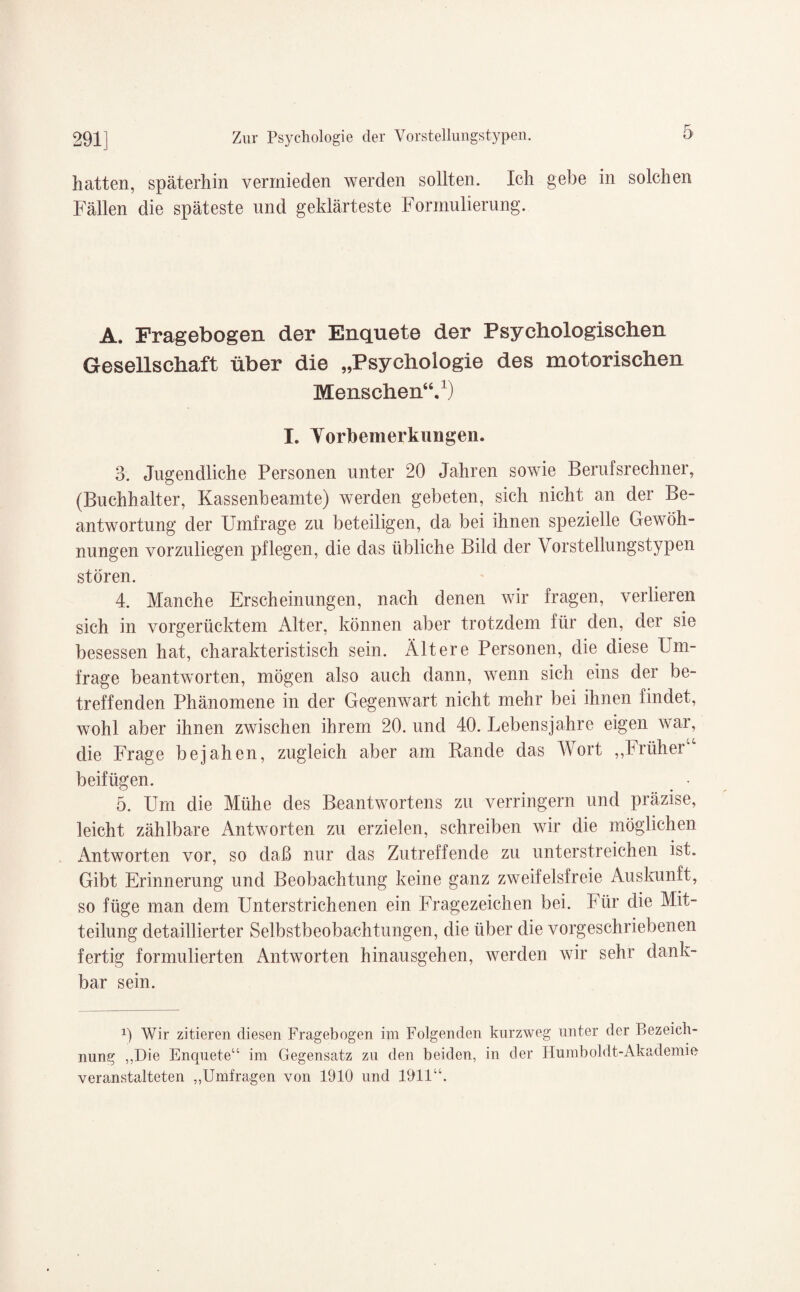 hatten, späterhin vermieden werden sollten. Ich gebe in solchen Fällen die späteste und geklärteste Formulierung. A. Fragebogen der Enquete der Psychologischen Gesellschaft über die „Psychologie des motorischen Menschen“.1) I. Vorbemerkungen. 3. Jugendliche Personen unter 20 Jahren sowie Berulsrechner, (Buchhalter, Kassenbeamte) werden gebeten, sich nicht an der Be¬ antwortung der Umfrage zu beteiligen, da bei ihnen spezielle Gewöh¬ nungen vorzuliegen pflegen, die das übliche Bild der Vorstellungstypen stören. 4. Manche Erscheinungen, nach denen wir fragen, verlieren sich in vorgerücktem Alter, können aber trotzdem für den, der sie besessen hat, charakteristisch sein. Ältere Personen, die diese Um¬ frage beantworten, mögen also auch dann, wenn sich eins der be¬ treffenden Phänomene in der Gegenwart nicht mehr bei ihnen findet, wohl aber ihnen zwischen ihrem 20. und 40. Lebensjahre eigen war, die Frage bejahen, zugleich aber am Rande das Wort ,,Früher“ beifügen. . • 5. Um die Mühe des Beantworten zu verringern und präzise, leicht zählbare Antworten zu erzielen, schreiben wir die möglichen Antworten vor, so daß nur das Zutreffende zu unterstreichen ist. Gibt Erinnerung und Beobachtung keine ganz zweifelsfreie Auskunft, so füge man dem Unterstrichenen ein Fragezeichen bei. Für die Mit¬ teilung detaillierter Selbstbeobachtungen, die über die vorgeschriebenen fertig formulierten Antworten hinausgehen, werden wir sehr dank¬ bar sein. x) Wir zitieren diesen Fragebogen im Folgenden kurzweg unter der Bezeich¬ nung „Die Enquete“ im Gegensatz zu den beiden, in der Humboldt-Akademie veranstalteten „Umfragen von 1910 und 1911“.