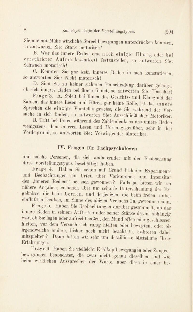 Sie nur mit Mühe wirkliche Sprechbewegungen unterdrücken konnten, so antworten Sie: Stark motorisch! B. War das innere Beden erst nach einiger Übung oder bei verstärkter Aufmerksamkeit festzustellen, so antworten Sie: Schwach motorisch! C. Konnten Sie gar kein inneres Beden in sich konstatieren, so antworten Sie: Nicht motorisch! D. Sind Sie zu keiner sicheren Entscheidung darüber gelangt, ob sich inneres Beden bei ihnen findet, so antworten Sie: Unsicher! krage 3. A. Spielt bei Ihnen das Gesichts- und Klangbild der Zahlen, das innere Lesen und Hören gar keine Bolle, ist das innere Sprechen die einzige Vorstellungsweise, die Sie während der Ver¬ suche in sich finden, so antworten Sie: Ausschließlicher Motoriker. B. Tritt bei Ihnen während des Zahlendenkens das innere Beden wenigstens, dem inneren Lesen und Hören gegenüber, sehr in den Vordergrund, so antworten Sie: Vorwiegender Motoriker. IV. Fragen für Fachpsychologen und solche Personen, die sich andauernder mit der Beobachtung' ihres Vorstellungstypus beschäftigt haben. krage 4. Haben Sie schon auf Grund früherer Experimente und Beobachtungen ein Urteil über Vorkommen und Intensität des „inneren Bedens“ bei sich gewonnen? Falls ja, bitten wir um nähere Angaben, ersuchen aber um scharfe Unterscheidung der Er¬ gebnisse, die beim Lernen, und derjenigen, die beim freien, unbe¬ einflußten Denken, im Sinne des obigen Versuchs la, gewonnen sind. krage 5. Haben Sie Beobachtungen darüber gesammelt, ob das innere Beden in seinem Auftreten oder seiner Stärke davon abhängig war, ob Sie lagen oder aufrecht saßen, den Mund offen oder geschlossen hielten, vor dem Versuch sich ruhig hielten oder bewegten, oder ob irgendwelche andere, bisher noch nicht beachtete, Faktoren dabei mitspielten? Dann bitten wir sehr um detaillierte Mitteilung Ihrer Erfahrungen. k i age 6. Haben Sie vielleicht Kehlkopfbewegungen oder Zungen- bewegungen beobachtet, die zwar nicht genau dieselben sind wie beim wirklichen Aussprechen der Worte, aber diese in einer be-
