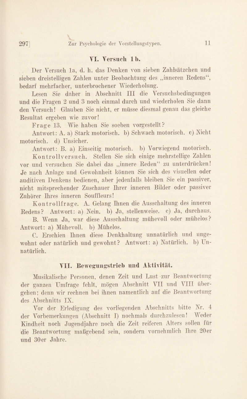 VI. Versuch 1 h. Der Versuch la, d. h. das Denken von sieben Zahlsätzchen und sieben dreistelligen Zahlen unter Beobachtung des „inneren Redens“, bedarf mehrfacher, unterbrochener Wiederholung. Lesen Sie daher in Abschnitt III die Versuchsbedingungen und die Fragen 2 und 3 noch einmal durch und wiederholen Sie dann den Versuch! Glauben Sie nicht, er müsse diesmal genau das gleiche Resultat ergeben wie zuvor! Frage 13. Wie haben Sie soeben vorgestellt? Antwort: A. a) Stark motorisch, b) Schwach motorisch, c) Nicht motorisch, d) Unsicher. Antwort: B. a) Einseitig motorisch, b) Vorwiegend motorisch. Kon troll versuch. Stellen Sie sich einige mehrstellige Zahlen vor und versuchen Sie dabei das „innere Reden“' zu unterdrücken! Je nach Anlage und Gewohnheit können Sie sich des visuellen oder auditiven Denkens bedienen, aber jedenfalls bleiben Sie ein passiver, nicht mitsprechender Zuschauer Ihrer inneren Bilder oder passiver Zuhörer Ihres inneren Souffleurs! Kontrollfrage. A. Gelang Ihnen die Ausschaltung des inneren Redens? Antwort: a) Nein, b) Ja, stellenweise, c) Ja, durchaus. B. Wenn Ja, war diese Ausschaltung mühevoll oder mühelos? Antwort: a) Mühevoll, b) Mühelos. C. Erschien Ihnen diese Denkhaltung unnatürlich und unge¬ wohnt oder natürlich und gewohnt? Antwort: a) Natürlich, b) Un¬ natürlich. VII. Bewegungstrieb und Aktivität. Musikalische Personen, denen Zeit und Lust zur Beantwortung der ganzen Umfrage fehlt, mögen Abschnitt VII und VIII über¬ gehen; denn wir rechnen bei ihnen namentlich auf die Beantwortung des Abschnitts IX. Vor der Erledigung des vorliegenden Abschnitts bitte Nr. 4 der Vorbemerkungen (Abschnitt I) nochmals durchzulesen! Weder Kindheit noch Jugendjahre noch die Zeit reiferen Alters sollen für die Beantwortung maßgebend sein, sondern vornehmlich Ihre 20er und 30 er Jahre.