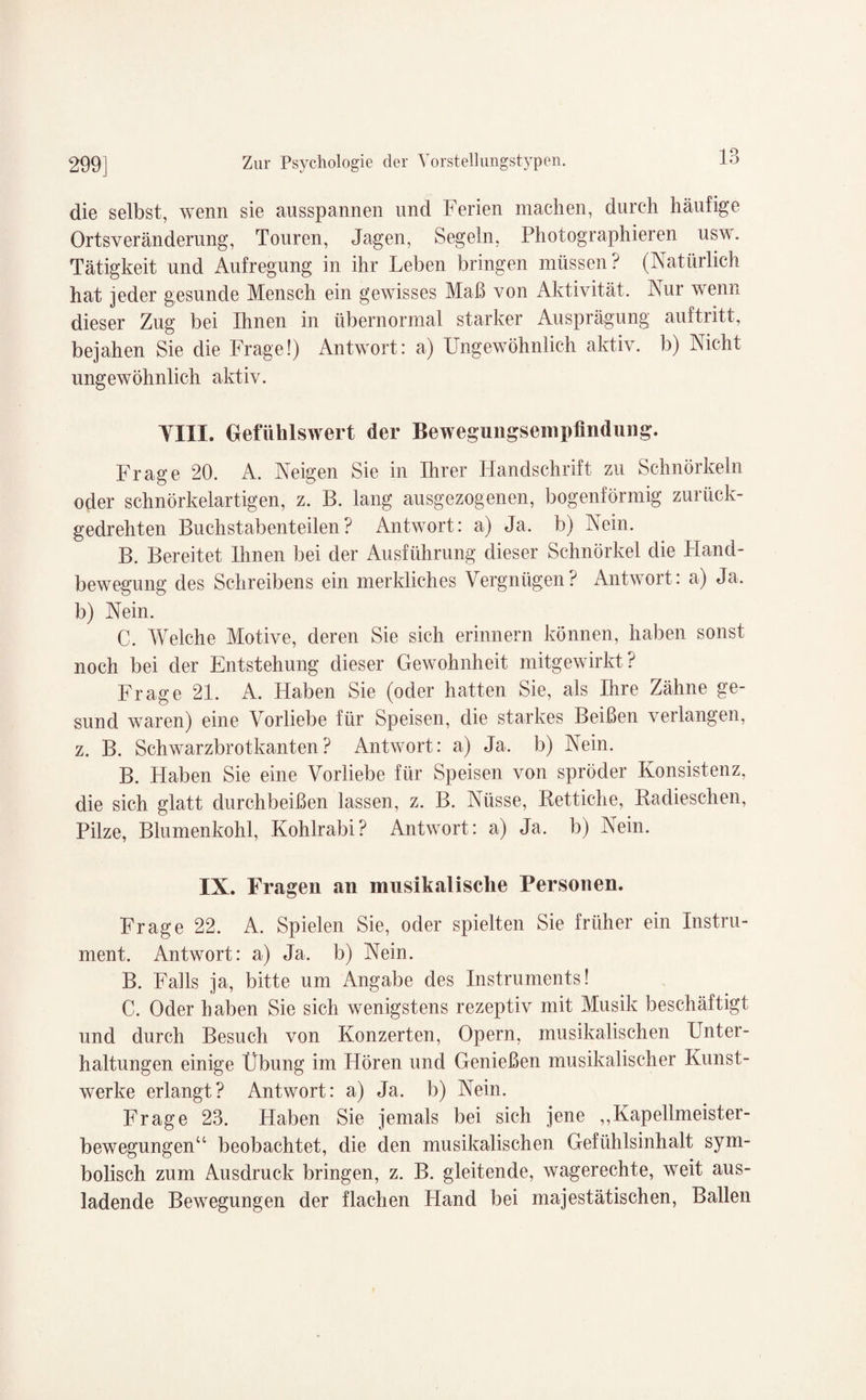 die selbst, wenn sie ausspannen und Ferien machen, durch häufige Orts Veränderung, Touren, Jagen, Segeln, Photographieren usw. Tätigkeit und Aufregung in ihr Leben bringen müssen? (Natürlich hat jeder gesunde Mensch ein gewisses Maß von Aktivität. Nur wenn dieser Zug bei Ihnen in übernormal starker Ausprägung auftritt, bejahen Sie die Frage!) Antwort: a) Ungewöhnlich aktiv, b) Nicht ungewöhnlich aktiv. YIIL Gefühlswert der Bewegungsempfindung. Frage 20. A. Neigen Sie in Ihrer Handschrift zu Schnörkeln oder schnörkelartigen, z. B. lang ausgezogenen, bogenförmig zurück¬ gedrehten Buchstabenteilen? Antwort: a) Ja. b) Nein. B. Bereitet Ihnen bei der Ausführung dieser Schnörkel die Pland- bewegung des Schreibens ein merkliches Vergnügen? Antwort: a) Ja. b) Nein. C. Welche Motive, deren Sie sich erinnern können, haben sonst noch bei der Entstehung dieser Gewohnheit mitgewirkt? Frage 21. A. Haben Sie (oder hatten Sie, als Ihre Zähne ge¬ sund waren) eine Vorliebe für Speisen, die starkes Beißen verlangen, z. B. Schwarzbrotkanten? Antwort: a) Ja. b) Nein. B. Haben Sie eine Vorliebe für Speisen von spröder Konsistenz, die sich glatt durchbeißen lassen, z. B. Nüsse, Rettiche, Radieschen, Pilze, Blumenkohl, Kohlrabi? Antwort: a) Ja. b) Nein. IX. Fragen an musikalische Personen. Frage 22. A. Spielen Sie, oder spielten Sie früher ein Instru¬ ment. Antwort: a) Ja. b) Nein. B. Falls ja, bitte um Angabe des Instruments! C. Oder haben Sie sich wenigstens rezeptiv mit Musik beschäftigt und durch Besuch von Konzerten, Opern, musikalischen Unter¬ haltungen einige Übung im Hören und Genießen musikalischer Kunst¬ werke erlangt? Antwort: a) Ja, b) Nein. Frage 23. Haben Sie jemals bei sich jene ,,Kapellmeister¬ bewegungen“ beobachtet, die den musikalischen Gefühlsinhalt sym¬ bolisch zum Ausdruck bringen, z. B. gleitende, wagerechte, weit aus¬ ladende Bewegungen der flachen Hand bei majestätischen, Ballen