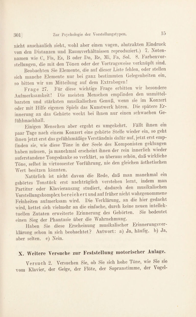 nicht anschaulich sieht, wohl aber einen vagen, abstrakten Eindruck von den Distanzen und Raumverhältnissen reproduziert.) 7. Noten- namen wie C, Fis, Es, B oder Do, Re, Mi, Fa, Sol. 8. Farbenvor¬ stellungen, die mit den Tönen oder der Vortragsweise verknüpft sind. Beobachten Sie Elemente, die auf dieser Liste fehlen, oder stellen sich manche Elemente nur bei ganz bestimmten Gelegenheiten ein, so bitten wir um Mitteilung auf dem Extrabogen! Frage 27. Für diese wichtige Frage erbitten wir besondere Aufmerksamkeit! Die meisten Menschen empfinden den unmittel¬ barsten und stärksten musikalischen Genuß, wenn sie im Konzert oder mit Hilfe eigenen Spiels das Kunstwerk hören. Die spätere Er¬ innerung an das Gehörte weckt bei ihnen nur einen schwachen Ge¬ fühlsnachhall. Einigen Menschen aber ergeht es umgekehrt. Fällt ihnen em paar Tage nach einem Konzert eine gehörte Stelle wieder ein, so geht ihnen jetzt erst das gefühlsmäßige Verständnis dafür auf, jetzt erst emp¬ finden sie, wie diese Töne in der Seele des Komponisten geklungen haben müssen, ja manchmal erscheint ihnen der rein innerlich wieder auferstandene Tongedanke so verklärt, so überaus schön, daß wirkliche Töne, selbst in virtuosester Vorführung, nie den gleichen ästhetischen Wert besitzen könnten. Natürlich ist nicht davon die Rede, daß man manchmal ein gehörtes Tonstück erst nachträglich verstehen lernt, indem man Partitur oder Klavierauszug studiert, dadurch den musikalischen Vorstellungskomplex b er eich er t und auf früher nicht wahrgenommene Feinheiten aufmerksam wird. Die Verklärung, an die hier gedacht wird, kettet sich vielmehr an die einfache, durch keine neuen intellek¬ tuellen Zutaten erweiterte Erinnerung des Gehörten. Sie bedeutet einen Sieg der Phantasie über die Wahrnehmung. Haben Sie diese Erscheinung musikalischer Erinnerungsver¬ klärung schon in sich beobachtet? Antwort: a) Ja, häufig, b) Ja., aber selten, c) Nein. X. Weitere Versuche zur Feststellung motorischer Anlage. Versuch 2. Versuchen Sie, ob Sie sich hohe Töne, wie Sie sie vom Klavier, der Geige, der Flöte, der Sopranstimme, der Vogel-