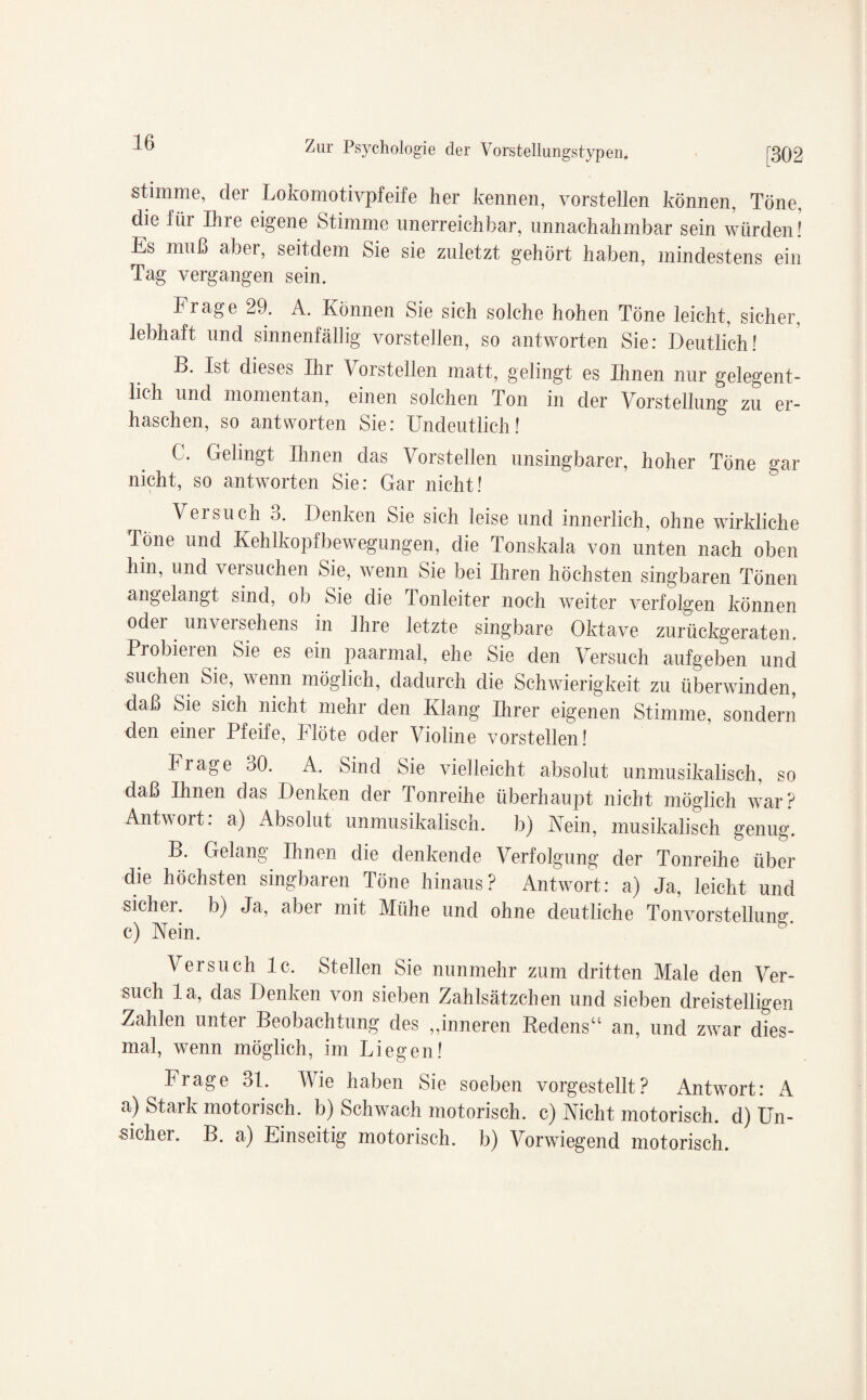 stimme, dei Lokomotiypfeife her kennen, vorstellen können, Töne, die für Ihie eigene Stimme unerreichbar, unnachahmbar sein würden! Es muß aber, seitdem Sie sie zuletzt gehört haben, mindestens ein Tag vergangen sein. Frage 29. A. Können Sie sich solche hohen Töne leicht, sicher, lebhaft und sinnenfällig vorstellen, so antworten Sie: Deutlich! B. Ist dieses Ihr Vorstellen matt, gelingt es Ihnen nur gelegent¬ lich und momentan, einen solchen Ton in der Vorstellung zu er¬ haschen, so antworten Sie: Undeutlich ! C. Gelingt Ihnen das Vorstellen unsingbarer, hoher Töne gar nicht, so antworten Sie: Gar nicht! Versuch 3. Denken Sie sich leise und innerlich, ohne wirkliche Töne und Kehlkopfbewegungen, die Tonskala von unten nach oben hin, und veisuchen Sie, wenn Sie bei Ihren höchsten singbaren Tönen angelangt sind, ob Sie die lonleiter noch weiter verfolgen können oder unversehens in Ihre letzte singbare Oktave zurückgeraten. Probieren Sie es ein paarmal, ehe Sie den Versuch aufgeben und suchen Sie, wenn möglich, dadurch die Schwierigkeit zu überwinden, daß Sie sich nicht mehr den Klang Ihrer eigenen Stimme, sondern den einer Pfeife, Flöte oder Violine vorstellen! Frage 30. A. Sind Sie vielleicht absolut unmusikalisch, so daß Ihnen das Denken der Tonreihe überhaupt nicht möglich war? Antwort, a) Absolut unmusikalisch, b) Nein, musikalisch genug. B. Gelang Ihnen die denkende Verfolgung der Tonreihe über die höchsten singbaren Töne hinaus? Antwort: a) Ja, leicht und sicher, b) Ja, abei mit Mühe und ohne deutliche Tonvorstellung’, c) Nein. Versuch lc. Stellen Sie nunmehr zum dritten Male den Ver¬ such la, das Denken von sieben Zahlsätzchen und sieben dreistelligen Zahlen unter Beobachtung des „inneren Kedens“ an, und zwar dies¬ mal, wenn möglich, im Liegen! Frage 31. Wie haben Sie soeben vorgestellt? Antwort: A a) Stark motorisch, b) Schwach motorisch, c) Nicht motorisch, d) Un¬ sicher. B. a) Einseitig motorisch, b) Vorwiegend motorisch.