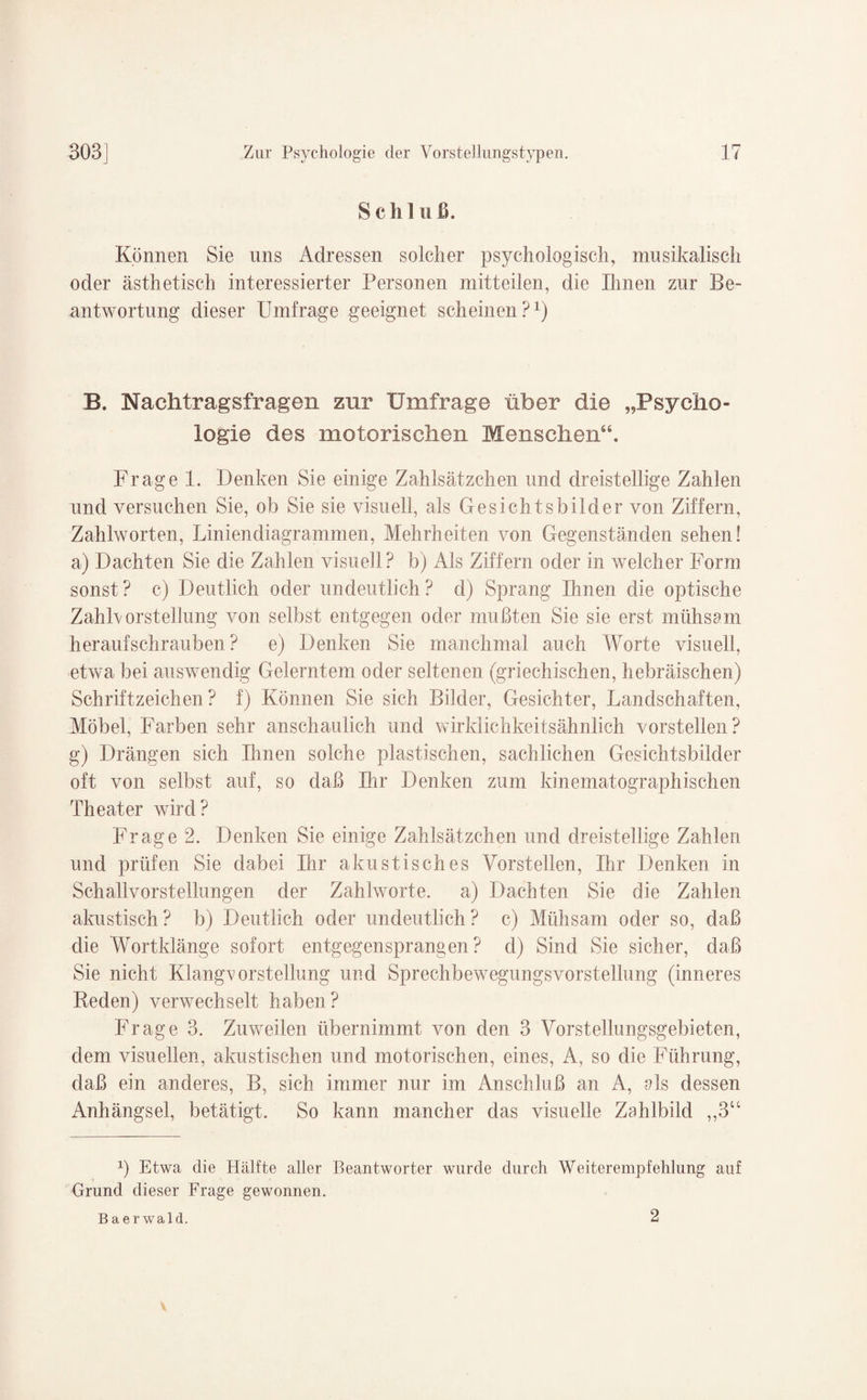 Schluß. Können Sie uns Adressen solcher psychologisch, musikalisch oder ästhetisch interessierter Personen mitteilen, die Ihnen zur Be¬ antwortung dieser Umfrage geeignet scheinen?1) B. Nachtragsfragen zur Umfrage über die „Psycho¬ logie des motorischen Menschen“. Frage 1. Denken Sie einige Zahlsätzchen und dreistellige Zahlen und versuchen Sie, ob Sie sie visuell, als Gesichtsbilder von Ziffern, Zahlworten, Liniendiagrammen, Mehrheiten von Gegenständen sehen! a) Dachten Sie die Zahlen visuell? b) Als Ziffern oder in welcher Form sonst? c) Deutlich oder undeutlich? d) Sprang Ihnen die optische Zahlvorstellung von selbst entgegen oder mußten Sie sie erst mühsam heraufschrauben? e) Denken Sie manchmal auch Worte visuell, etwa bei auswendig Gelerntem oder seltenen (griechischen, hebräischen) Schriftzeichen? f) Können Sie sich Bilder, Gesichter, Landschaften, Möbel, Farben sehr anschaulich und wirklichkeitsähnlich vorstellen? g) Drängen sich Ihnen solche plastischen, sachlichen Gesichtsbilder oft von selbst auf, so daß Ihr Denken zum kinematographischen Theater wird? Frage 2. Denken Sie einige Zahlsätzchen und dreistellige Zahlen und prüfen Sie dabei Ihr akustisches Vorstellen, Ihr Denken in Schallvorstellungen der Zahlworte, a) Dachten Sie die Zahlen akustisch? b) Deutlich oder undeutlich? c) Mühsam oder so, daß die Wortklänge sofort entgegensprangen? d) Sind Sie sicher, daß Sie nicht Klangvorstellung und Sprechbewegungsvorstellung (inneres Reden) verwechselt haben? Frage 3. Zuweilen übernimmt von den 3 Vorstellungsgebieten, dem visuellen, akustischen und motorischen, eines, A, so die Führung, daß ein anderes, B, sich immer nur im Anschluß an A, als dessen Anhängsel, betätigt. So kann mancher das visuelle Zahlbild ,,3U ß Etwa die Hälfte aller Beantworter wurde durch Weiterempfehlung auf Grund dieser Frage gewonnen. Baerwald. 2