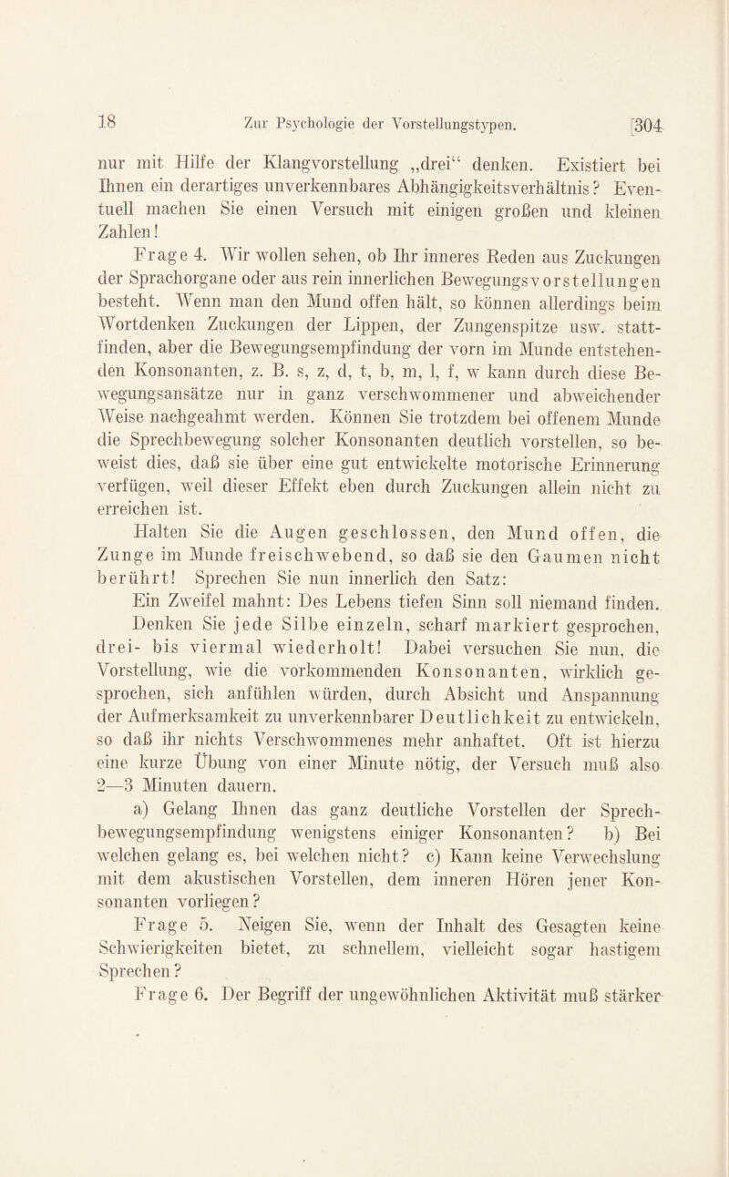 nur mit Hilfe der Klangvorstellung „drei“ denken. Existiert bei Ihnen ein derartiges unverkennbares Abhängigkeitsverhältnis? Even¬ tuell machen Sie einen Versuch mit einigen großen und kleinen Zahlen! Frage 4. Wir wollen sehen, ob Ihr inneres Reden aus Zuckungen der Spraehorgane oder aus rein innerlichen Bewegungsvorstellungen besteht. Wenn man den Mund offen hält, so können allerdings beim Wortdenken Zuckungen der Lippen, der Zungenspitze usw. statt¬ finden, aber die Bewegungsempfindung der vorn im Munde entstehen¬ den Konsonanten, z. B. s, z, d, t, b, m, 1, f, w kann durch diese Be¬ wegungsansätze nur in ganz verschwommener und abweichender Weise nachgeahmt werden. Können Sie trotzdem bei offenem Munde die Sprechbewegung solcher Konsonanten deutlich vorstellen, so be¬ weist dies, daß sie über eine gut entwickelte motorische Erinnerung* verfügen, weil dieser Effekt eben durch Zuckungen allein nicht zu erreichen ist. Halten Sie die Augen geschlossen, den Mund offen, die Zunge im Munde freischwebend, so daß sie den Gaumen nicht berührt! Sprechen Sie nun innerlich den Satz: Ein Zweifel mahnt: Des Lebens tiefen Sinn soll niemand finden. Denken Sie jede Silbe einzeln, scharf markiert gesprochen, drei- bis viermal wiederholt! Dabei versuchen Sie nun, die Vorstellung, wie die vorkommenden Konsonanten, wirklich ge¬ sprochen, sich anfühlen würden, durch Absicht und Anspannung der Aufmerksamkeit zu unverkennbarer Deutlichkeit zu entwickeln, so daß ihr nichts Verschwommenes mehr anhaftet. Oft ist hierzu eine kurze Übung von einer Minute nötig, der Versuch muß also 2—3 Minuten dauern. a) Gelang Ihnen das ganz deutliche Vorstellen der Sprech¬ bewegungsempfindung wenigstens einiger Konsonanten ? b) Bei welchen gelang es, bei welchen nicht? c) Kann keine Verwechslung mit dem akustischen Vorstellen, dem inneren Hören jener Kon¬ sonanten vorliegen ? Frage 5. Reigen Sie, wenn der Inhalt des Gesagten keine Schwierigkeiten bietet, zu schnellem, vielleicht sogar hastigem Sprechen ? Frage 6. Der Begriff der ungewöhnlichen Aktivität muß stärker