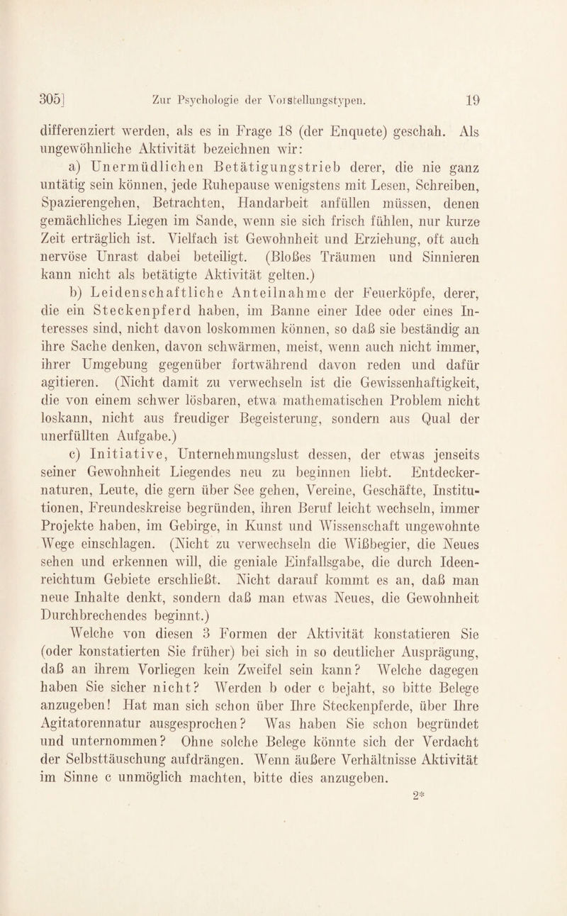 differenziert werden, als es in Frage 18 (der Enquete) geschah. Als ungewöhnliche Aktivität bezeichnen wir: a) Unermüdlichen Betätigungstrieb derer, die nie ganz untätig sein können, jede Ruhepause wenigstens mit Lesen, Schreiben, Spazierengehen, Betrachten, Handarbeit anfüllen müssen, denen gemächliches Liegen im Sande, wenn sie sich frisch fühlen, nur kurze Zeit erträglich ist. Vielfach ist Gewohnheit und Erziehung, oft auch nervöse Unrast dabei beteiligt. (Bloßes Träumen und Sinnieren kann nicht als betätigte Aktivität gelten.) b) Leidenschaftliche Anteilnahme der Feuerköpfe, derer, die ein Steckenpferd haben, im Banne einer Idee oder eines In¬ teresses sind, nicht davon loskommen können, so daß sie beständig an ihre Sache denken, davon schwärmen, meist, wenn auch nicht immer, ihrer Umgebung gegenüber fortwährend davon reden und dafür agitieren. (Nicht damit zu verwechseln ist die Gewissenhaftigkeit, die von einem schwer lösbaren, etwa mathematischen Problem nicht loskann, nicht aus freudiger Begeisterung, sondern aus Qual der unerfüllten Aufgabe.) c) Initiative, Unternehmungslust dessen, der etwas jenseits seiner Gewohnheit Liegendes neu zu beginnen liebt. Entdecker¬ naturen, Leute, die gern über See gehen, Vereine, Geschäfte, Institu¬ tionen, Freundeskreise begründen, ihren Beruf leicht wechseln, immer Projekte haben, im Gebirge, in Kunst und Wissenschaft ungewohnte Wege einschlagen. (Nicht zu verwechseln die Wißbegier, die Neues sehen und erkennen will, die geniale Einfallsgabe, die durch Ideen¬ reichtum Gebiete erschließt. Nicht darauf kommt es an, daß man neue Inhalte denkt, sondern daß man etwas Neues, die Gewohnheit Durchbrechendes beginnt.) Welche von diesen 3 Formen der Aktivität konstatieren Sie (oder konstatierten Sie früher) bei sich in so deutlicher Ausprägung, daß an ihrem Vorliegen kein Zweifel sein kann? Welche dagegen haben Sie sicher nicht? Werden b oder c bejaht, so bitte Belege anzugeben! Hat man sich schon über Ihre Steckenpferde, über Ihre Agitatorennatur ausgesprochen? Was haben Sie schon begründet und unternommen? Ohne solche Belege könnte sich der Verdacht der Selbsttäuschung auf drängen. Wenn äußere Verhältnisse Aktivität im Sinne c unmöglich machten, bitte dies anzugeben.