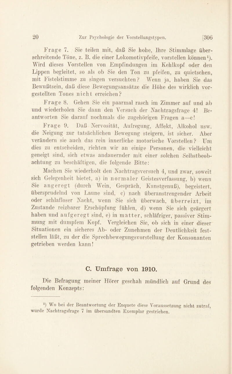 Frage 7. Sie teilen mit, daß Sie hohe, Ihre Stimmlage über¬ schreitende Töne, z. B. die einer Lokomotivpfeife, vorstellen können1). Wird dieses Vorstellen von Empfindungen im Kehlkopf oder den Lippen begleitet, so als ob Sie den Ton zu pfeifen, zu quietschen, mit Fistelstimme zu singen versuchten? Wenn ja, haben Sie das Bewußtsein, daß diese Bewegungsansätze die Höhe des wirklich vor¬ gestellten Tones nicht erreichen? Frage 8. Gehen Sie ein paarmal rasch im Zimmer auf und ab und wiederholen Sie dann den Versuch der Nachtragsfrage 4! Be¬ antworten Sie darauf nochmals die zugehörigen Fragen a—c! Frage 9. Daß Nervosität, Aufregung, Affekt, Alkohol usw. die Neigung zur tatsächlichen Bewegung steigern, ist sicher. Aber verändern sie auch das rein innerliche motorische Vorstellen? Um dies zu entscheiden, richten wir an einige Personen, die vielleicht geneigt sind, sich etwas andauernder mit einer solchen Selbstbeob¬ achtung zu beschäftigen, die folgende Bitte: Machen Sie wiederholt den Nachtragsversuch 4, und zwar, soweit sich Gelegenheit bietet, a) in normaler Geistesverfassung, b) wenn Sie angeregt (durch Wein, Gespräch, Kunstgenuß), begeistert, übersprudelnd von Laune sind, c) nach überanstrengender Arbeit oder schlafloser Nacht, wenn Sie sich überwach, überreizt, im Zustande reizbarer Erschöpfung fühlen, d) wenn Sie sich geärgert haben und aufgeregt sind, e) in matter, schläfriger, passiver Stim¬ mung mit dumpfem Kopf. Vergleichen Sie, ob sich in einer dieser Situationen ein sicheres Ab- oder Zunehmen der Deutlichkeit fest¬ stellen läßt, zu der die Sprechbewegungsvorstellung der Konsonanten getrieben werden kann! C. Umfrage von 1910. Die Befragung meiner Hörer geschah mündlich auf Grund des folgenden Konzepts: 9 Wo bei der Beantwortung der Enquete diese Voraussetzung nicht zutraf, wurde Nachtragsfrage 7 im übersandten Exemplar gestrichen.
